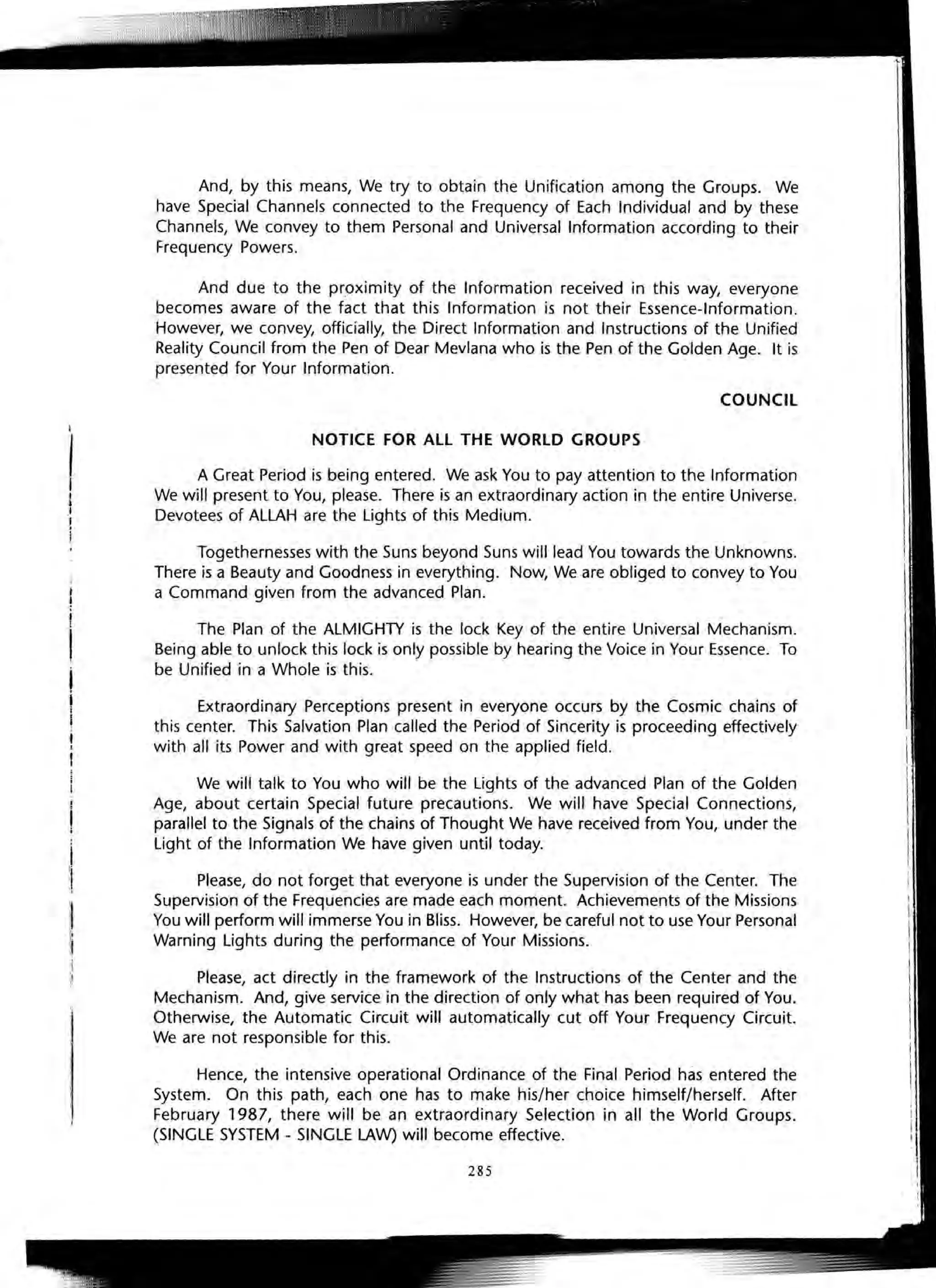 :S
I
L
I
I
I,,I
I
And, by this means, We try to obtain the Unification among the Groups. We
have Special Channels connected to the Frequency of Each Individual and by these
Channels, We convey to them Personal and Universal Information according to their
Frequency Powers.
And due to the proximity of the Information received in this way, everyone
becomes aware of the fact that this Information is not their Essence-Information.
However, we convey, officially, the Direct Information and Instructions of the Unified
Reality Council from the Pen of Dear Mevlana who is the Pen of the Golden Age. It is
presented for Your Information.
COUNCIL
NOTICE FOR ALL THE WORLD GROUPS
A Great Period is being entered. We ask You to pay attention to the Information
We will present to You, please. There is an extraordinary action in the entire Universe.
Devotees of ALLAH are the Lights of this Medium.
Togethernesses with the Suns beyond Suns will lead You towards the Unknowns.
There is a Beauty and Goodness in everything. Now, We are obliged to convey to You
a Command given from the advanced Plan.
The Plan of the ALMIGHTY is the lock Key of the entire Universal Mechanism.
Being able to unlock this lock is only possible by hearing the Voice in Your Essence. To
be Unified in a Whole is this.
Extraordinary Perceptions present in everyone occurs by the Cosmic chains of
this center. This Salvation Plan called the Period of Sincerity is proceeding effectively
with all its Power and with great speed on the applied field.
We will talk to You who will be the Lights of the advanced Plan of the Golden
Age, about certain Special future precautions. We will have Special Connections,
parallel to the Signals of the chains of Thought We have received from You, under the
Light of the Information We have given until today.
Please, do not forget that everyone is under the Supervision of the Center. The
Supervision of the Frequencies are made each moment. Achievements of the Missions
You will perform will immerse You in Bliss. However, be careful not to use Your Personal
Warning Lights during the performance of Your Missions.
Please, act directly in the framework of the Instructions of the Center and the
Mechanism. And, give service in the direction of only what has been required of You.
Otherwise, the Automatic Circuit will automatically cut off Your Frequency Circuit.
We are not responsible for this.
Hence, the intensive operational Ordinance of the Final Period has entered the
System. On this path, each one has to make his/her choice himself/herself. After
February 1987, there will be an extraordinary Selection in all the World Groups.
(SINGLE SYSTEM - SINGLE LAW) will become effective.
285
 