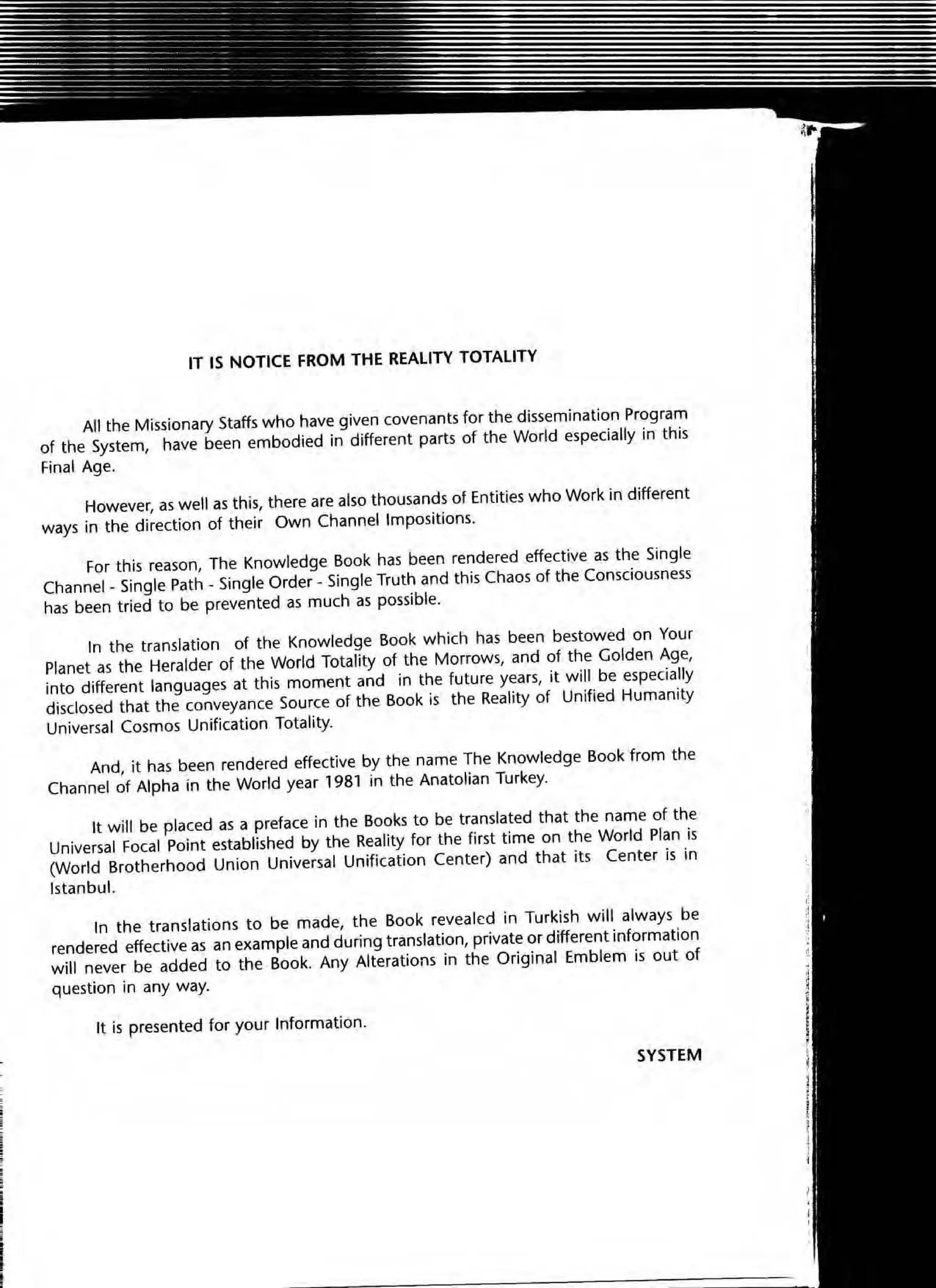 IT IS NOTICE FROM THE REALITY TOTALITY
All the Missionary Staffs who have given covenants for the dissemination Program
of the System, have been embodied in different parts of the World especially in this
Final Age.
However, as well as this, there are also thousands of Entities who Work in different
ways in the direction of their Own Channel Impositions.
For this reason, The Knowledge Book has been rendered effective as the Single
Channel _Single Path _Single Order - Single Truth and this Chaos of the Consciousness
has been tried to be prevented as much as possible.
In the translation of the Knowledge Book which has been bestowed on Your
Planet as the Heralder of the World Totality of the Morrows, and of the Golden Age,
into different languages at this moment and in the future years, it will be especially
disclosed that the conveyance Source of the Book is the Reality of Unified Humanity
Universal Cosmos Unification Totality.
And, it has been rendered effective by the name The Knowledge Book from the
Channel of Alpha in the World year 1981 in the Anatolian Turkey.
It will be placed as a preface in the Books to be translated that the name of the
Universal Focal Point established by the Reality for the first time on the World Plan is
(World Brotherhood Unio n Universal Unification Center) and that its Center is in
Istanbul.
In the translations to be made, the Book revea led in Turkish will always be
rendered effective as an example and during translation, private or different information
will never be added to the Book. Any Alterations in the Original Emblem is out of
question in any way.
It is presented for your Information.
SYSTEM
 
