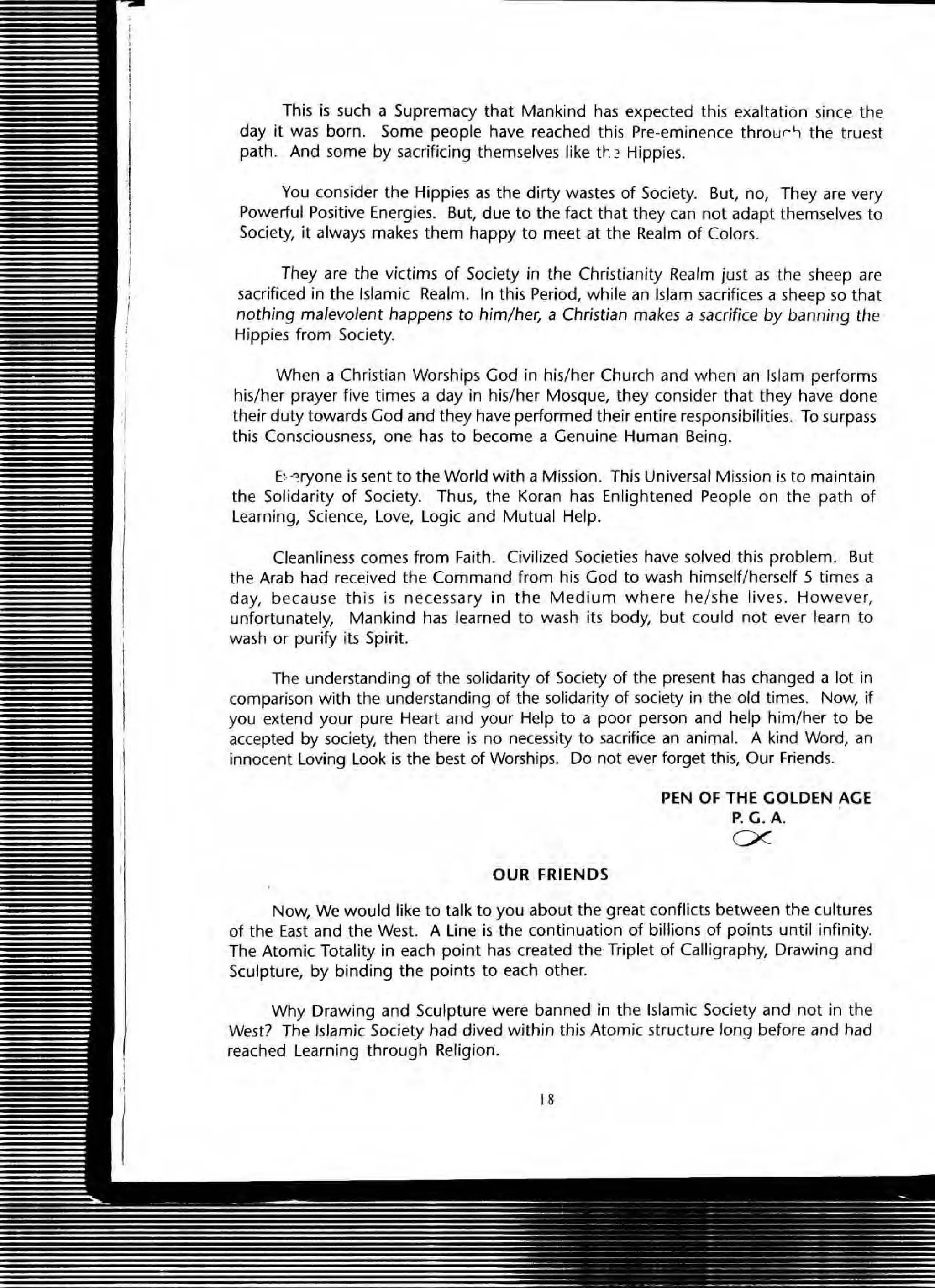 This is such a Supremacy that Mankind has expected this exaltation since the
day it was born. Some people have reached this Pre-eminence throur, the truest
path. And some by sacrificing themselves like tt-.:'> Hippies.
You consider the Hippies as the dirty wastes of Society. But, no, They are very
Powerful Positive Energies. But, due to the fact that they can not adapt themselves to
SOCiety, it always makes them happy to meet at the Realm of Colors.
They are the victims of Society in the Christianity Realm just as the sheep are
sacrificed in the Islamic Realm. In this Period, while an Islam sacrifices a sheep so that
nothing malevolent happens to him/ her, a Christian makes a sacrifice by banning the
Hippies from Society.
When a Christian Worships God in his/her Church and when an Islam performs
his/her prayer five times a day in his/her Mosque, they consider that they have done
their duty towards God and they have performed their entire responsibilities. To surpass
this Consciousness, one has to become a Genuine Human Being.
E~-:ryone is sent to the World with a Mission. This Universal Mission is to maintain
the Solidarity of Society. Thus, the Koran has Enlightened People on the path of
learning, Science, love, logic and Mutual Help.
Cleanliness comes from Faith. Civilized Societies have solved this problem. But
the Arab had received the Command from his God to wash himself/herself 5 times a
day, because this is necessary in the Medium where he/s he lives. However,
unfortunately, Mankind has learned to wash its body, but could not ever learn to
wash or purify its Spirit.
The understanding of the solidarity of Society of the present has changed a lot in
comparison with the understanding of the solidarity of society in the old times. Now, if
you extend your pure Heart and your Help to a poor person and help him/her to be
accepted by society, then there is no necessity to sacrifice an animal. A kind Word, an
innocent loving look is the best of Worships. Do not ever forget this, Our Friends.
OUR FRIENDS
PEN OF THE GOLDEN AGE
P. G.A.
ex
Now, We would like to talk to you about the great conflicts between the cultures
of the East and the West. A line is the continuation of billions of points until infinity.
The Atomic Totality in each point has created the Triplet of Calligraphy, Drawing and
Sculpture, by binding the points to each other.
Why Drawing and Sculpture were banned in the Islamic Society and not in the
West? The Islamic Society had dived within this Atomic structure long before and had
reached learning through Religion.
IS
 