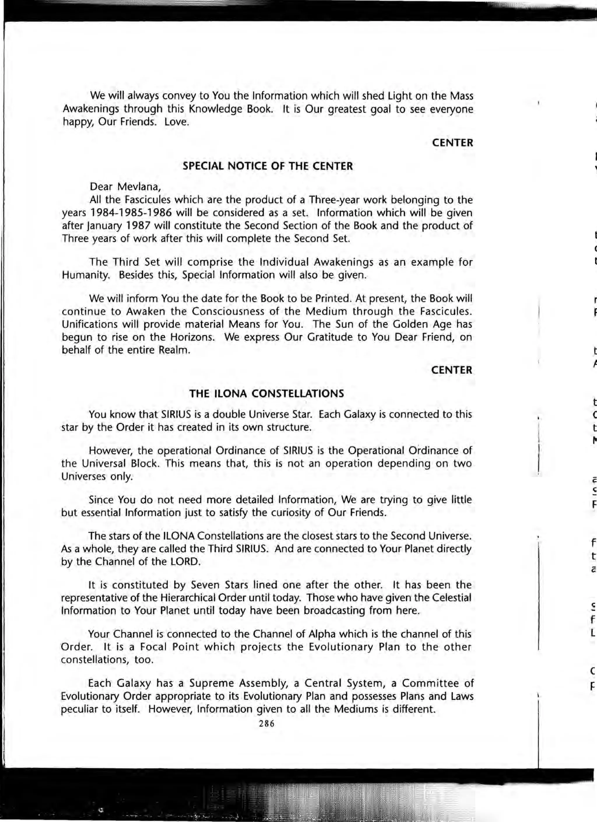 1
- I
i '
We will always convey to You the Information which will shed Light on the Mass
Awakenings through this Knowledge Book. It is Our greatest goal to see everyone
happy, Our Friends. Love.
CENTER
SPECIAL NOTICE OF THE CENTER
Dear Mevlana,
All the Fascicules which are the product of a Three-year work belonging to the
years 1984-1985-1986 will be considered as a set. Information which will be given
after January 1987 will constitute the Second Section of the Book and the product of
Three years of work after this will complete the Second Set.
The Third Set will comprise the Individual Awakenings as an example for
Humanity. Besides this, Special Information will also be given.
We will inform You the date for the Book to be Printed. At present, the Book will
continue to Awaken the Consciousness of the Medium through the Fascicules.
Unifications will provide material Means for You. The Sun of the Golden Age has
begun to rise on the Horizons. We express Our Gratitude to You Dear Friend, on
behalf of the entire Realm.
CENTER
THE ILONA CONSTELLATIONS
You know that SIRIUS is a double Universe Star. Each Galaxy is connected to this
star by the Order it has created in its own structure.
However, the operational Ordinance of SIRIUS is the Operational Ordinance of
the Universal Block. This means that, this is not an operation depending on two
Universes only.
Since You do not need more detailed Information, We are trying to give little
but essential Information just to satisfy the curiosity of Our Friends.
The stars of the ILONA Constellations are the closest stars to the Second Universe.
As a whole, they are called the Third SIRIUS. And are connected to Your Planet directly
by the Channel of the LORD.
It is constituted by Seven Stars lined one after the other. It has been the
representative of the Hierarchical Order until today. Those who have given the Celestial
Information to Your Planet until today have been broadcasting from here.
Your Channel is connected to the Channel of Alpha which is the channel of this
Order. It is a Focal Point which projects the Evolutionary Plan to the other
constellations, too.
Each Galaxy has a Supreme Assembly, a Central System, a Committee of
Evolutionary Order appropriate to its Evolutionary Plan and possesses Plans and Laws
peculiar to itself. However, Information given to all the Mediums is different.
286
(
t:
'I
t
c
t
r
F
t
I
t
C
t
f'
F
f
t
f
l
 