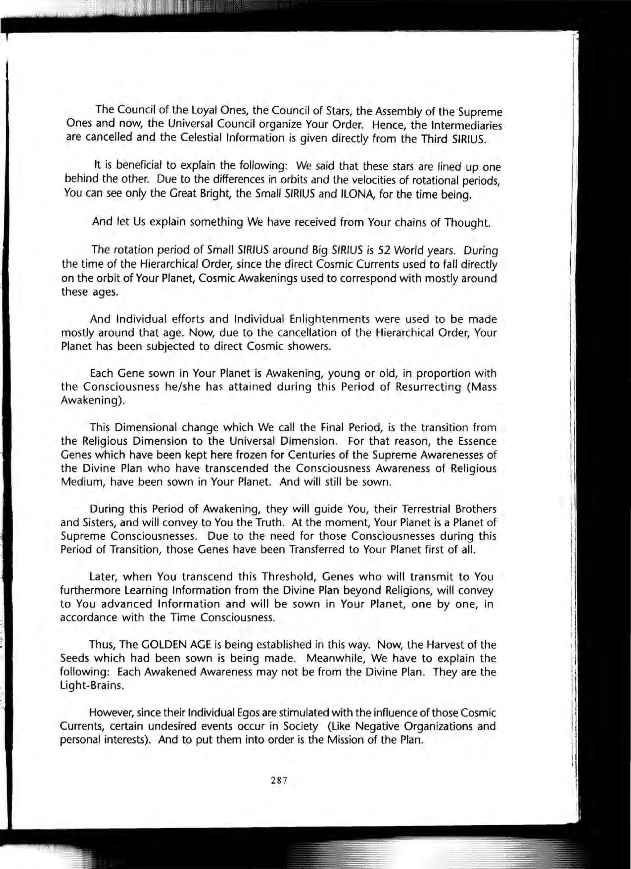 The Council of the Loyal Ones, the Council of Stars, the Assembly of the Supreme
Ones and now, the Universal Council organize Your Order. Hence, the Intermediaries
are cancelled and the Celestial Information is given directly from the Third SIRIUS.
It is beneficial to explain the following: We said that these stars are lined up one
behind the other. Due to the differences in orbits and the velocities of rotational periods,
You can see only the Great Bright, the Small SIRIUS and ILONA, for the time being.
And let Us explain something We have received from Your chains of Thought.
The rotation period of Small SIRIUS around Big SIRIUS is 52 World years. During
the time of the Hierarchical Order, since the direct Cosmic Currents used to fall directly
on the orbit of Your Planet, Cosmic Awakenings used to correspond with mostly around
these ages.
And Individual efforts and Individual Enlightenments were used to be made
mostly around that age. Now, due to the cancellation of the Hierarchical Order, Your
Planet has been subjected to direct Cosmic showers.
Each Gene sown in Your Planet is Awakening, young or old, in proportion with
the Consciousness he/she hal' attained during this Period of Resurrecting (Mass
Awakening).
This Dimensional change which We call the Final Period, is the transition from
the Religious Dimension to the Universal Dimension. For that reason, the Essence
Genes which have been kept here frozen for Centuries of the Supreme Awarenesses of
the Divine Plan who have transcended the Consciousness Awareness of Religious
Medium, have been sown in Your Planet. And will still be sown.
During this Period of Awakening, they will guide You, their Terrestrial Brothers
and Sisters, and will convey to You the Truth. At the moment, Your Planet is a Planet of
Supreme Consciousnesses. Due to the need for those Consciousnesses during this
Period of Transition, those Genes have been Transferred to Your Planet first of all.
Later, when You transcend this Threshold, Genes who will transmit to You
furthermore Learning Information from the Divine Plan beyond Religions, will convey
to You advanced Information and will be sown in Your Planet, one by one, in
accordance with the Time Consciousness.
Thus, The GOLDEN AGE is being established in this way. Now, the Harvest of the
Seeds which had been sown is being made. Meanwhile, We have to explain the
following: Each Awakened Awareness may not be from the Divine Plan. They are the
Light-Brains.
However, since their Individual Egos are stimulated with the influence of those Cosmic
Currents, certain undesired events occur in Society (Like Negative Organizations and
personal interests). And to put them into order is the Mission of the Plan.
287
 