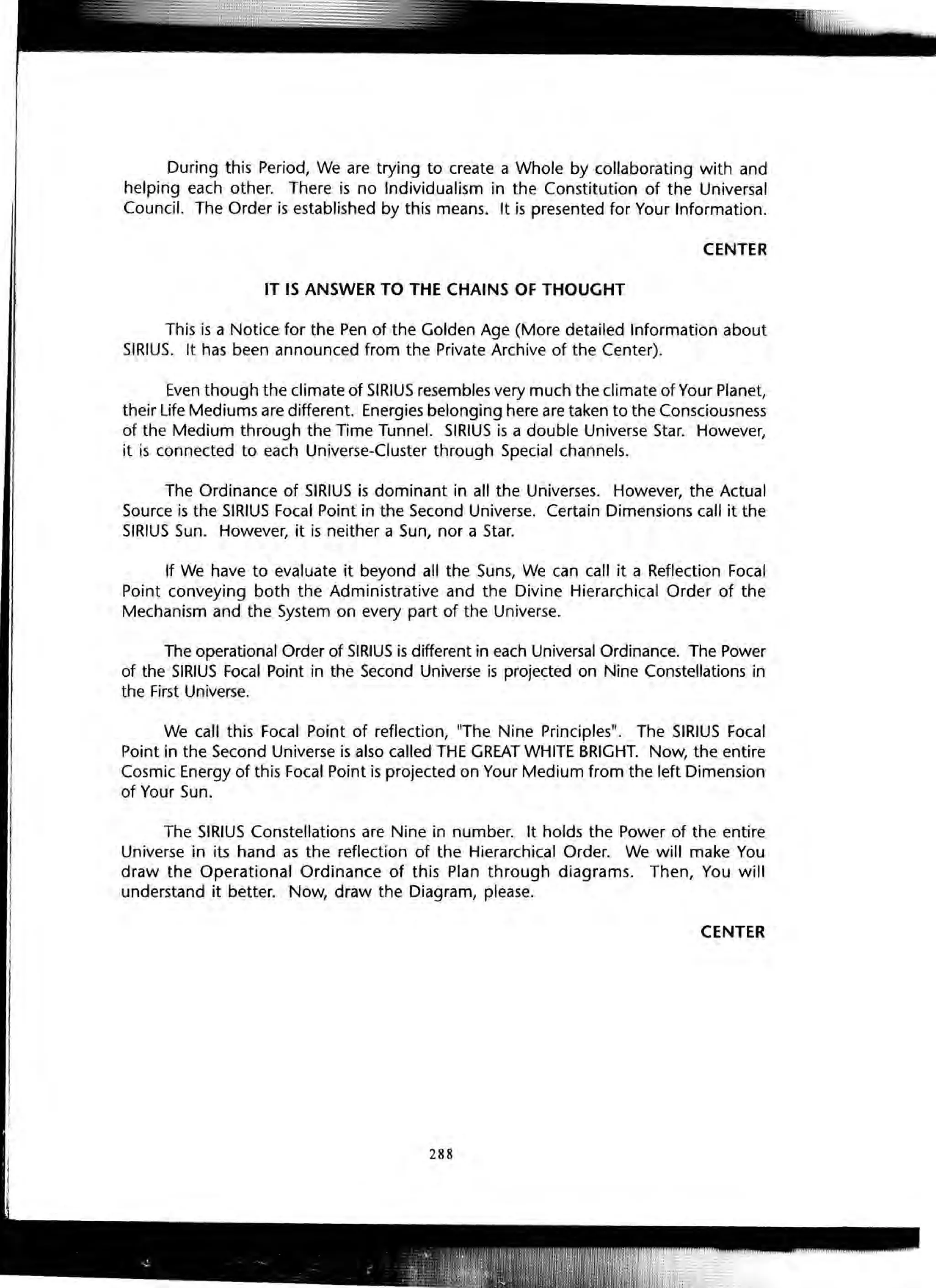 During this Period, We are trying to create a Whole by collaborating with and
helping each other. There is no Individualism in the Constitution of the Universal
Council. The Order is established by this means. It is presented for Your Information.
CENTER
IT IS ANSWER TO THE CHAINS OF THOUGHT
This is a Notice for the Pen of the Golden Age (More detailed Information about
SIRIUS. It has been announced from the Private Archive of the Center).
Even though the climate of SIRIUS resembles very much the climate of Your Planet,
their Life Mediums are different. Energies belonging here are taken to the Consciousness
of the Medium through the Time Tunnel. SIRIUS is a double Universe Star. However,
it is connected to each Universe-Cluster through Special channels.
The Ordinance of SIRIUS is dominant in all the Universes. However, the Actual
Source is the SIRIUS Focal Point in the Second Universe. Certain Dimensions call it the
SIRIUS Sun. However, it is neither a Sun, nor a Star.
If We have to evaluate it beyond all the Suns, We can call it a Reflection Focal
Point conveying both the Administrative and the Divine Hierarchical Order of the
Mechanism and the System on every part of the Universe.
The operational Order of SIRIUS is different in each Universal Ordinance. The Power
of the SIRIUS Focal Point in the Second Universe is projected on Nine Constellations in
the First Universe.
We call this Focal Point of reflection, "The Nine Principles". The SIRIUS Focal
Point in the Second Universe is also called THE GREAT WHITE BRIGHT. Now, the entire
Cosmic Energy of this Focal Point is projected on Your Medium from the left Dimension
of Your Sun.
The SIRIUS Constellations are Nine in number. It holds the Power of the entire
Universe in its hand as the reflection of the Hierarchical Order. We will make You
draw the Operational Ordinance of this Plan through diagrams. Then, You will
understand it better. Now, draw the Diagram, please.
CENTER
 