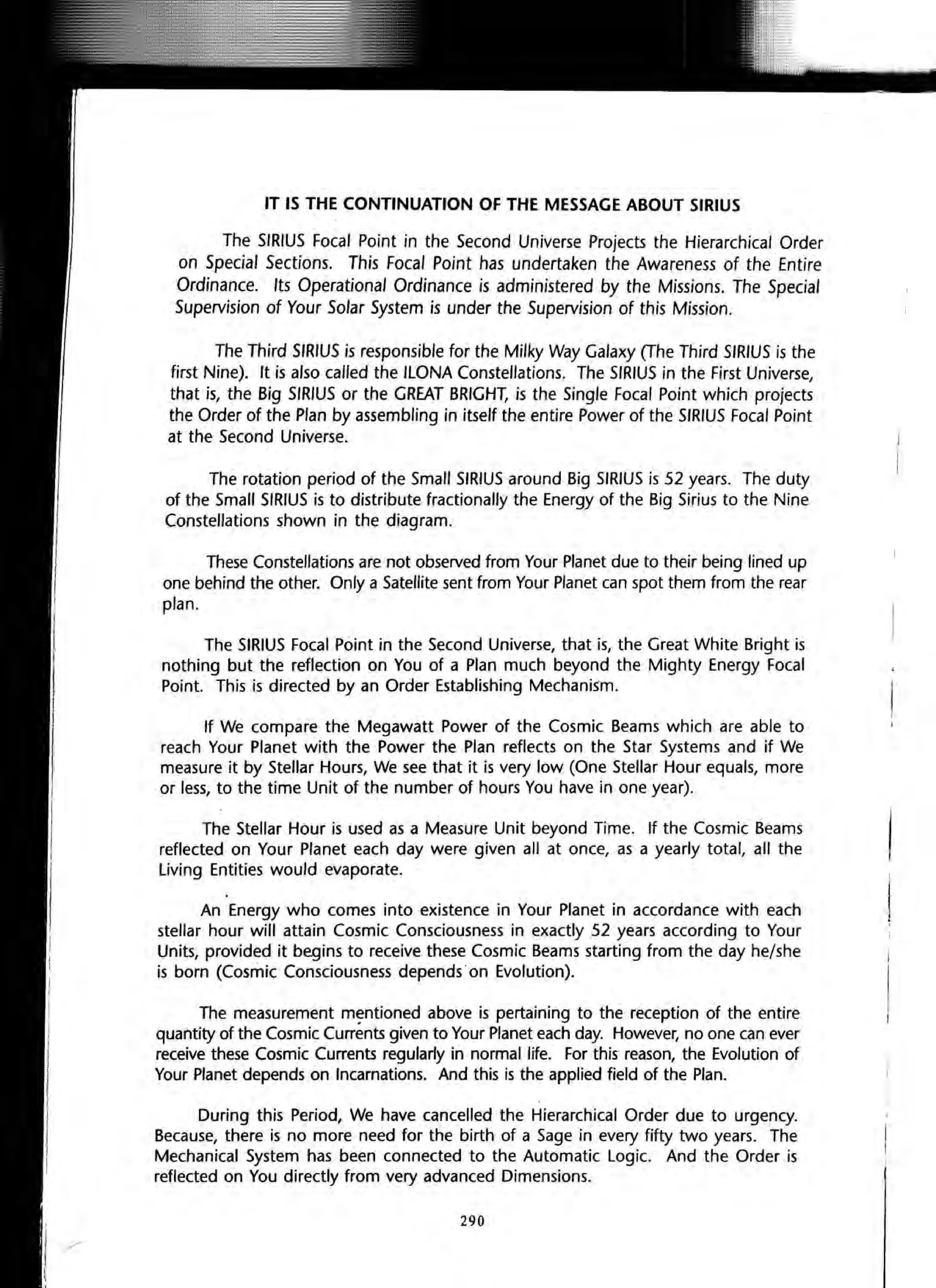 IT IS THE CONTINUATION OF THE MESSAGE ABOUT SIRIUS
The SIRIUS Focal Point in the Second Universe Projects the Hierarchical Order
on Special Sections. This Focal Point has undertaken the Awareness of the Entire
Ordinance. Its Operational Ordinance is administered by the Missions. The Special
Supervision of Your Solar System is under the Supervision of this Mission.
The Third SIRIUS is responsible for the Milky Way Galaxy (The Third SIRIUS is the
first Nine). It is also called the ILONA Constellations. The SIRIUS in the First Universe,
that is, the Big SIRIUS or the GREAT BRIGHT, is the Single Focal Point which projects
the Order of the Plan by assembling in itself the entire Power of the SIRIUS Focal Point
at the Second Universe.
The rotation period of the Small SIRIUS around Big SIRIUS is 52 years. The duty
of the Small SIRIUS is to distribute fractionally the Energy of the Big Sirius to the Nine
Constellations shown in the diagram.
These Constellations are not observed from Your Planet due to their being lined up
one behind the other. Only a Satellite sent from Your Planet can spot them from the rear
plan.
The SIRIUS Focal Point in the Second Universe, that is, the Great White Bright is
nothing but the reflection on You of a Plan much beyond the Mighty Energy Focal
Point. This is directed by an Order Establishing Mechanism.
If We compare the Megawatt Power of the Cosmic Beams which are able to
reach Your Planet with the Power the Plan reflects on the Star Systems and if We
measure it by Stellar Hours, We see that it is very low (One Stellar Hour equals, more
or less, to the time Unit of the number of hours You have in one year).
The Stellar Hour is used as a Measure Unit beyond Time. If the Cosmic Beams
reflected on Your Planet each day were given all at once, as a yearly total, all the
Living Entities would evaporate.
An Energy who comes into existence in Your Planet in accordance with each
stellar hour will attain Cosmic Consciousness in exactly 52 years according to Your
Units, provided it begins to receive these Cosmic Beams starting from the day he/she
is born (Cosmic Consciousness depends· on Evolution).
The measurement mentioned above is pertaining to the reception of the entire
quantity of the Cosmic Currents given to Your Planet each day. However, no one can ever
receive these Cosmic Currents regularly in normal life. For this reason, the Evolution of
Your Planet depends on Incarnations. And this is the applied field of the Plan.
During this Period, We have cancelled the Hierarchical Order due to urgency.
Because, there is no more need for the birth of a Sage in every fifty two years. The
Mechanical System has been connected to the Automatic Logic. And the Order is
reflected on You directly from very advanced Dimensions.
290
 