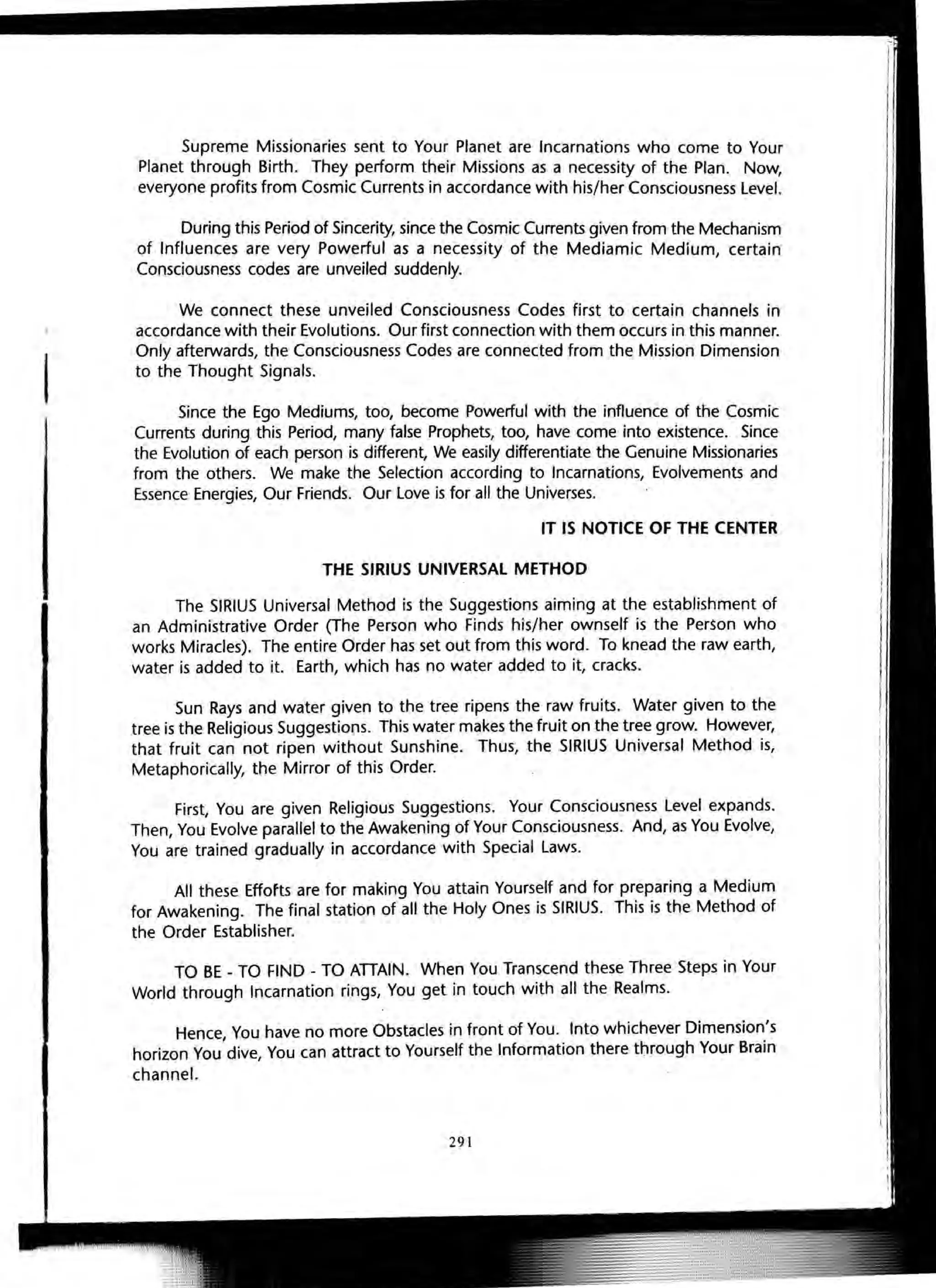 I
Supreme Missionaries sent to Your Planet are Incarnations who come to Your
Planet through Birth. They perform their Missions as a necessity of the Plan. Now,
everyone profits from Cosmic Currents in accordance with his/her Consciousness Level.
During this Period of Sincerity, since the Cosmic Currents given from the Mechanism
of Influences are very Powerful as a necessity of the Mediamic Medium, certain
Consciousness codes are unveiled suddenly.
We connect these unveiled Consciousness Codes first to certain channels in
accordance with their Evolutions. Our first connection with them occurs in this manner.
Only afterwards, the Consciousness Codes are connected from the Mission Dimension
to the Thought Signals.
Since the Ego Mediums, too, become Powerful with the influence of the Cosmic
Currents during this Period, many false Prophets, too, have come into existence. Since
the Evolution of each person is different, We easily differentiate the Genuine Missionaries
from the others. We make the Selection according to Incarnations, Evolvements and
Essence Energies, Our Friends. Our Love is for all the Universes.
IT IS NOTICE OF THE CENTER
THE SIRIUS UNIVERSAL METHOD
The SIRIUS Universal Method is the Suggestions aiming at the establishment of
an Administrative Order (The Person who Finds his/her ownself is the Person who
works Miracles). The entire Order has set out from this word. To knead the raw earth,
water is added to it. Earth, which has no water added to it, cracks.
Sun Rays and water given to the tree ripens the raw fruits. Water given to the
tree is the Religious Suggestions. This water makes the fruit on the tree grow. However,
that fruit can not ripen without Sunshine. Thus, the SIRIUS Universal Method is,
Metaphorically, the Mirror of this Order.
First, You are given Religious Suggestions. Your Consciousness Level expands.
Then, You Evolve parallel to the Awakening of Your Consciousness. And, as You Evolve,
You are trained gradually in accordance with Special Laws.
All these Effofts are for making You attain Yourself and for preparing a Medium
for Awakening. The final station of all the Holy Ones is SIRIUS. This is the Method of
the Order Establisher.
TO BE - TO FIND - TO ATTAIN. When You Transcend these Three Steps in Your
World through Incarnation rings, You get in touch with all the Realms.
Hence, You have no more Obstacles in front of You. Into whichever Dimension's
horizon You dive, You can attract to Yourself the Information there through Your Brain
channel.
291
 