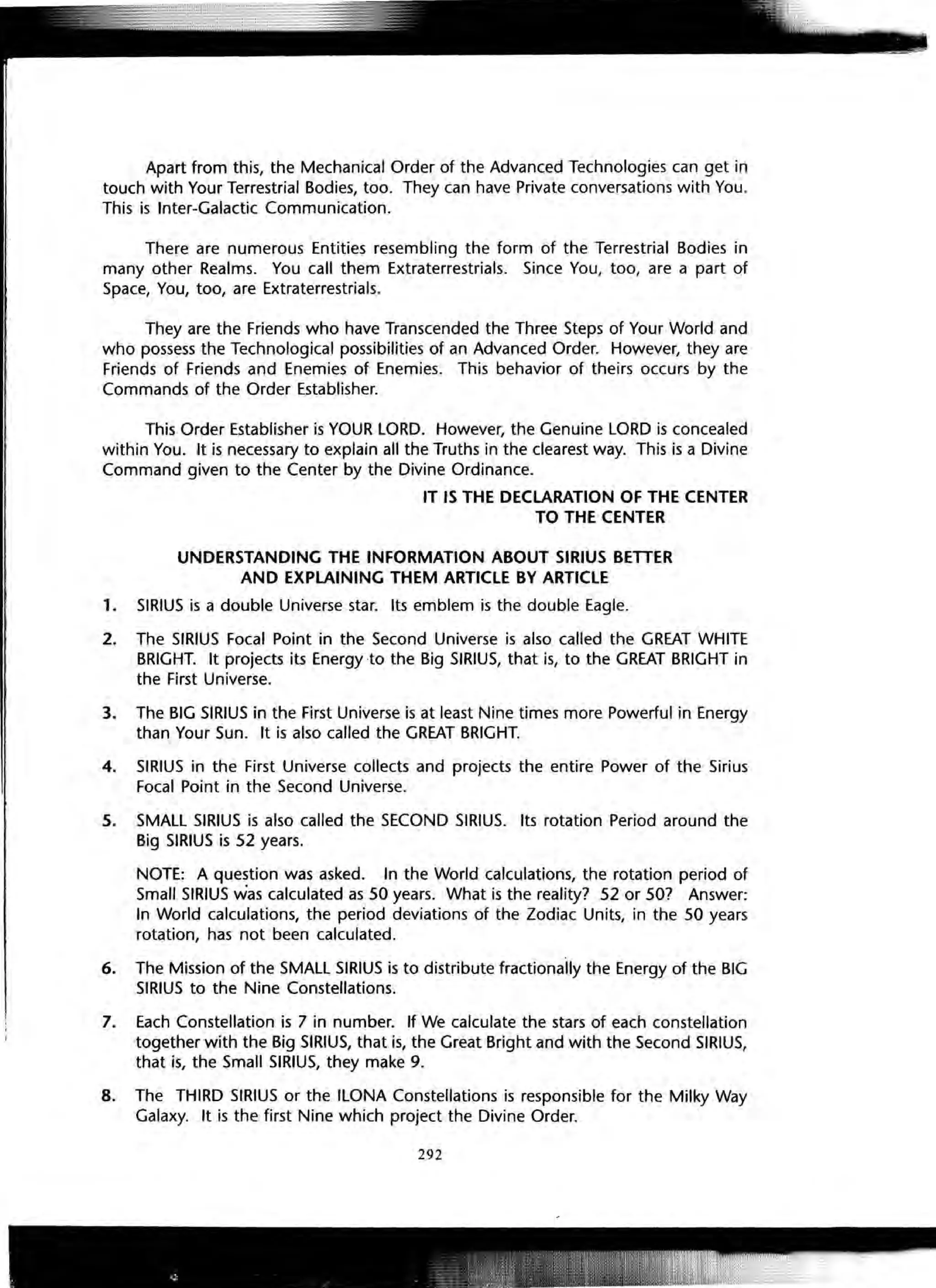 Apart from this, the Mechanical Order of the Advanced Technologies can get in
touch with Your Terrestrial Bodies, too. They can have Private conversations with You.
This is Inter-Galactic Communication.
There are numerous Entities resembling the form of the Terrestrial Bodies in
many other Realms. You call them Extraterrestrials. Since You, too, are a part of
Space, You, too, are Extraterrestrials.
They are the Friends who have Transcended the Three Steps of Your World and
who possess the Technological possibilities of an Advanced Order. However, they are
Friends of Friends and Enemies of Enemies. This behavior of theirs occurs by the
Commands of the Order Establisher.
This Order Establisher is YOUR LORD. However, the Genuine LORD is concealed
within You. It is necessary to explain all the Truths in the clearest way. This is a Divine
Command given to the Center by the Divine Ordinance.
IT IS THE DECLARATION OF THE CENTER
TO THE CENTER
UNDERSTANDING THE INFORMATION ABOUT SIRIUS BETTER
AND EXPLAINING THEM ARTICLE BY ARTICLE
1. SIRIUS is a double Universe star. Its emblem is the double Eagle.
2. The SIRIUS Focal Point in the Second Universe is also called the GREAT WHITE
BRIGHT. It projects its Energy to the Big SIRIUS, that is, to the GREAT BRIGHT in
the First Universe.
3. The BIG SIRIUS in the First Universe is at least Nine times more Powerful in Energy
than Your Sun. It is also called the GREAT BRIGHT.
4. SIRIUS in the First Universe collects and projects the entire Power of the Sirius
Focal Point in the Second Universe.
5. SMALL SIRIUS is also called the SECOND SIRIUS. Its rotation Period around the
Big SIRIUS is 52 years.
NOTE: A question was asked. In the World calculations, the rotation period of
Small SIRIUS was calculated as 50 years. What is the reality? 52 or 50? Answer:
In World calculations, the period deviations of the Zodiac Units, in the 50 years
rotation, has not been calculated.
6. The Mission of the SMALL SIRIUS is to distribute fractionally the Energy of the BIG
SIRIUS to the Nine Constellations.
7. Each Constellation is 7 in number. If We calculate the stars of each constellation
together with the Big SIRIUS, that is, the Great Bright and with the Second SIRIUS,
that is, the Small SIRIUS, they make 9.
8. The THIRD SIRIUS or the ILONA Constellations is responsible for the Milky Way
Galaxy. It is the first Nine which project the Divine Order.
292
 