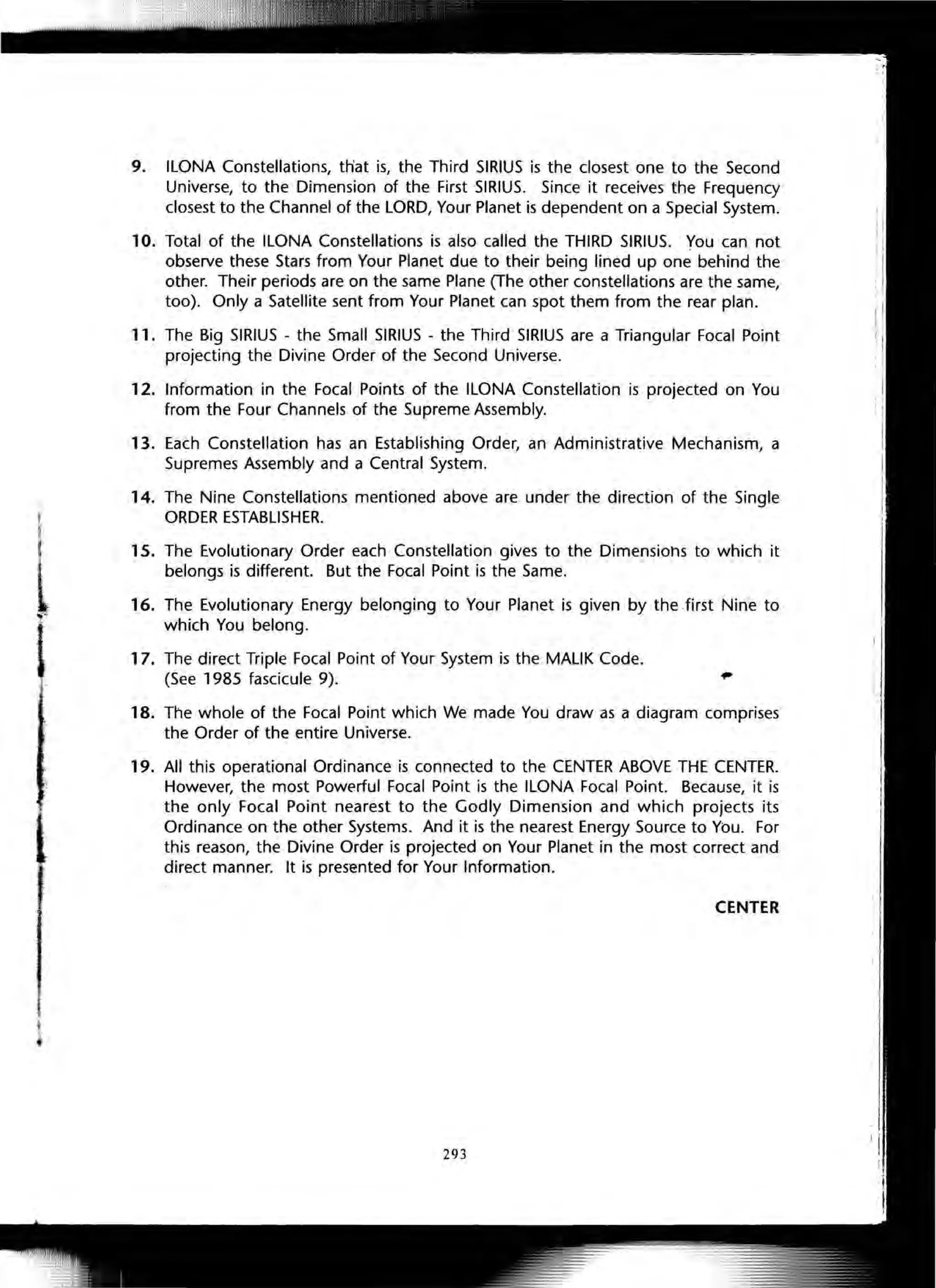 l
l,L
9. ILONA Constellations, th'at is, the Third SIRIUS is the closest one to the Second
Universe, to the Dimension of the First SIRIUS. Since it receives the Frequency
closest to the Channel of the LORD, Your Planet is dependent on a Special System.
10. Total of the ILONA Constellations is also called the THIRD SIRIUS. You can not
observe these Stars from Your Planet due to their being lined up one behind the
other. Their periods are on the same Plane (The other constellations are the same,
too). Only a Satellite sent from Your Planet can spot them from the rear plan.
11. The Big SIRIUS - the Small SIRIUS - the Third SIRIUS are a Triangular Focal Point
projecting the Divine Order of the Second Universe.
12. Information in the Focal Points of the ILONA Constellation is projected on You
from the Four Channels of the Supreme Assembly.
13. Each Constellation has an Establishing Order, an Administrative Mechanism, a
Supremes Assembly and a Central System.
14. The Nine Constellations mentioned above are under the direction of the Single
ORDER ESTABLISHER.
15. The Evolutionary Order each Constellation gives to the Dimensions to which it
belongs is different. But the Focal Point is the Same.
16. The Evolutionary Energy belonging to Your Planet is given by the first Nine to
which You belong.
17. The direct Triple Focal Point of Your System is the MALIK Code.
(See 1985 fascicule 9).
18. The whole of the Focal Point which We made You draw as a diagram comprises
the Order of the entire Universe.
19. All this operational Ordinance is connected to the CENTER ABOVE THE CENTER.
However, the most Powerful Focal Point is the ILONA Focal Point. Because, it is
the only Focal Point nearest to the Godly Dimension and which projects its
Ordinance on the other Systems. And it is the nearest Energy Source to You. For
this reason, the Divine Order is projected on Your Planet in the most correct and
direct manner. It is presented for Your Information.
CENTER
293
 