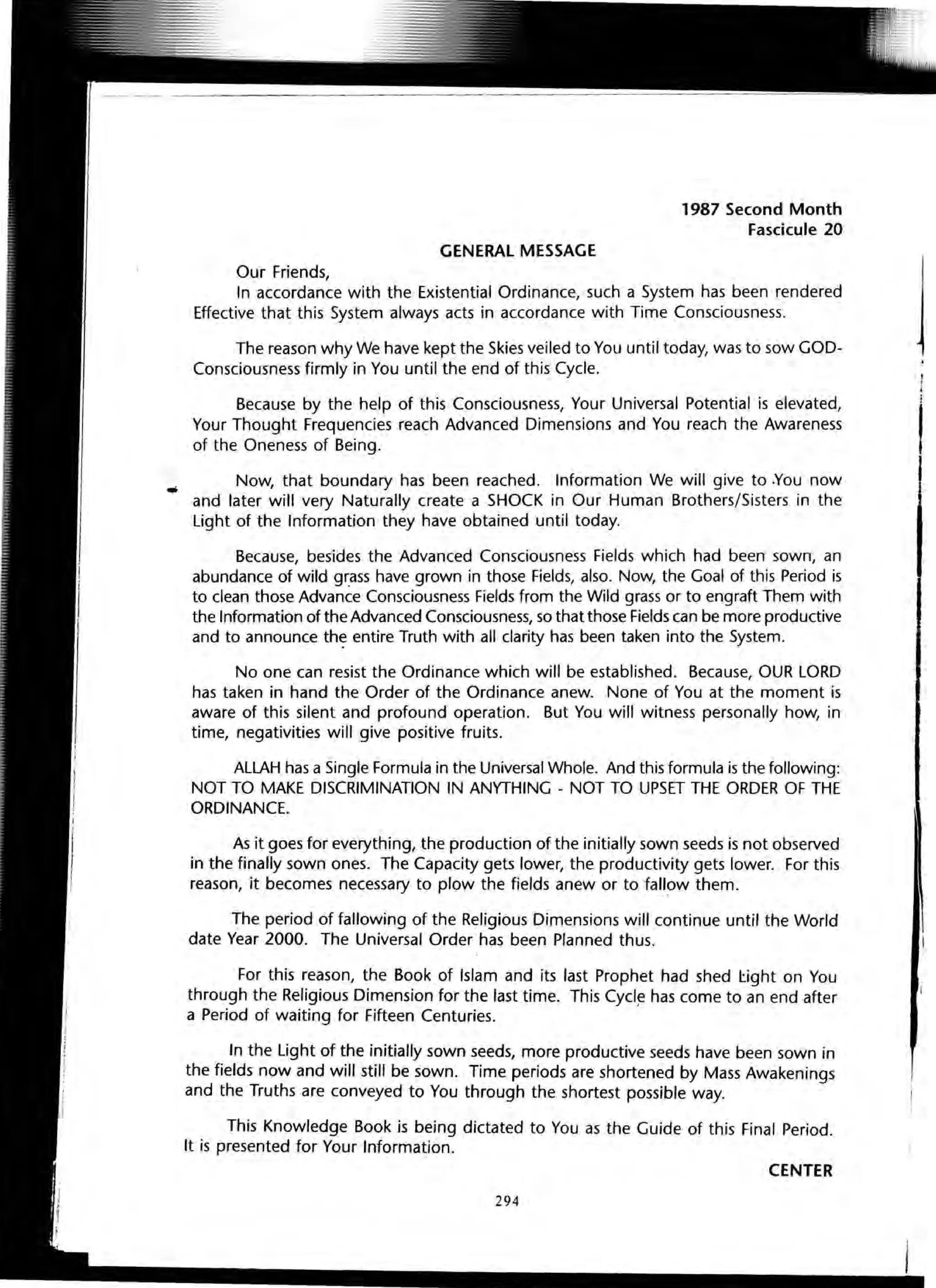 GENERAL MESSAGE
Our Friends,
1987 Second Month
Fascicule 20
In accordance with the Existential Ordinance, such a System has been rendered
Effective that this System always acts in accordance with Time Consciousness.
The reason why We have kept the Skies veiled to You until today, was to sow GOD-
Consciousness firmly in You until the end of this Cycle.
Because by the help of this Consciousness, Your Universal Potential is elevated,
Your Thought Frequencies reach Advanced Dimensions and You reach the Awareness
of the Oneness of Being.
Now, that boundary has been reached. Information We will give to .You now
and later will very Naturally create a SHOCK in Our Human Brothers/Sisters in the
Light of the Information they have obtained until today.
Because, besides the Advanced Consciousness Fields which had been sown, an
abundance of wild Wass have grown in those Fields, also. Now, the Goal of this Period is
to clean those Advance Consciousness Fields from the Wild grass or to engraft Them with
the Information of the Advanced Consciousness, so that those Fields can be more productive
and to announce th~ entire Truth with all clarity has been taken into the System.
No one can resist the Ordinance which will be established. Because, OUR LORD
has taken in hand the Order of the Ordinance anew. None of You at the moment is
aware of this silent and profound operation. But You will witness personally how, in
time, negativities will give positive fruits.
ALLAH has a Single Formula in the Universal Whole. And this formula is the following:
NOT TO MAKE DISCRIMINATION IN ANYTHING - NOT TO UPSET THE ORDER OF THE
ORDINANCE.
As it goes for everything, the production of the initially sown seeds is not observed
in the finally sown ones. The Capacity gets lower, the productivity gets lower. For this
reason, it becomes necessary to plow the fields anew or to fallow them.
The period of fallowing of the Religious Dimensions will continue until the World
date Year 2000. The Universal Order has been Planned thus.
For this reason, the Book of Islam and its last Prophet had shed I:ight on You
through the Religious Dimension for the last time. This Cycl~ has come to an end after
a Period of waiting for Fifteen Centuries.
In the Light of the initially sown seeds, more productive seeds have been sown in
the fields now and will still be sown. Time periods are shortened by Mass Awakenings
and the Truths are conveyed to You through the shortest possible way.
This Knowledge Book is being dictated to You as the Guide of this Final Period.
It is presented for Your Information.
CENTER
294
i f
i
If
I
 