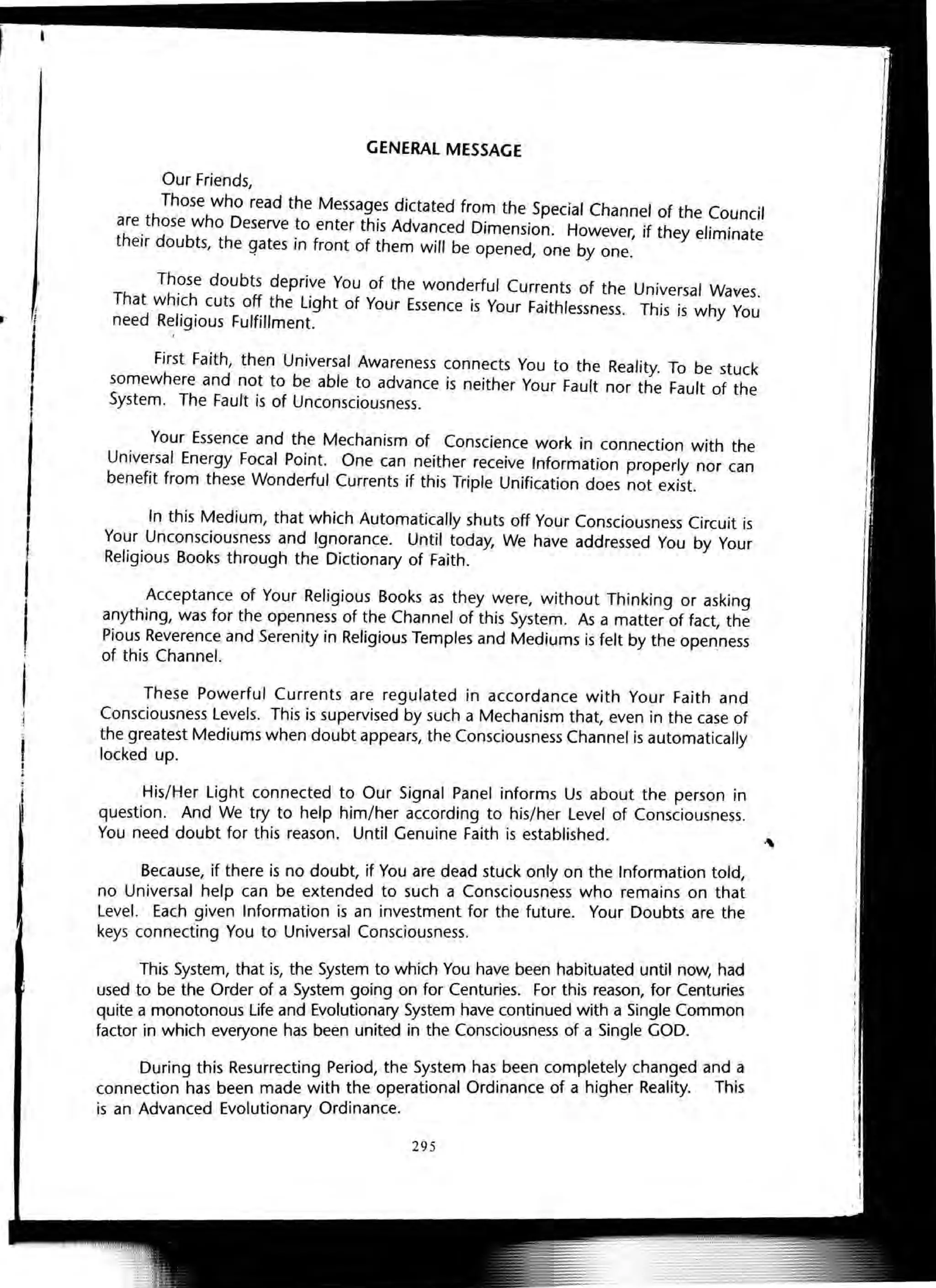 .-
GENERAL MESSAGE
Our Friends,
Those who read the Messages dictated from the Special Channel of the Council
are.those who Deserve ~o enter this Advanced Dimension. However, if they eliminate
their doubts, the gates In front of them will be opened, one by one.
Those doubts deprive You of the wonderful Currents of the Universal Waves.
That which cuts off the Light of Your Essence is Your Faithlessness. This is why You
need Religious Fulfillment.
First Faith, then Universal Awareness connects You to the Reality. To be stuck
somewhere and not to be able to advance is neither Your Fault nor the Fault of the
System. The Fault is of Unconsciousness.
Your Essence and the Mechanism of Conscience work in connection with the
Universal Energy Focal Point. One can neither receive Information properly nor can
benefit from these Wonderful Currents if this Triple Unification does not exist.
In this Medium, that which Automatically shuts off Your Consciousness Circuit is
Your Unconsciousness and Ignorance. Until today, We have addressed You by Your
Religious Books through the Dictionary of Faith.
Acceptance of Your Religious Books as they were, without Thinking or asking
anything, was for the openness of the Channel of this System. As a matter of fact, the
Pious Reverence and Serenity in Religious Temples and Mediums is felt by the openness
of this Channel.
These Powerful Currents are regulated in accordance with Your Faith and
Consciousness Levels. This is supervised by such a Mechanism that, even in the case of
the greatest Mediums when doubt appears, the Consciousness Channel is automatically
locked up.
His/Her Light connected to Our Signal Panel informs Us about the person in
question. And We try to help him/her according to his/her Level of Consciousness.
You need doubt for this reason. Until Genuine Faith is established.
Because, if there is no doubt, if You are dead stuck only on the Information told,
no Universal help can be extended to such a Consciousness who remains on that
Level. Each given Information is an investment for the future. Your Doubts are the
keys connecting You to Universal Consciousness.
This System, that is, the System to which You have been habituated until now, had
used to be the Order of a System going on for Centuries. For this reason, for Centuries
quite a monotonous Life and Evolutionary System have continued with a Single Common
factor in which everyone has been united in the Consciousness of a Single GOD.
During this Resurrecting Period, the System has been compl~tely chan~ed and .a
connection has been made with the operational Ordinance of a higher Reality. ThiS
is an Advanced Evolutionary Ordinance.
295
 