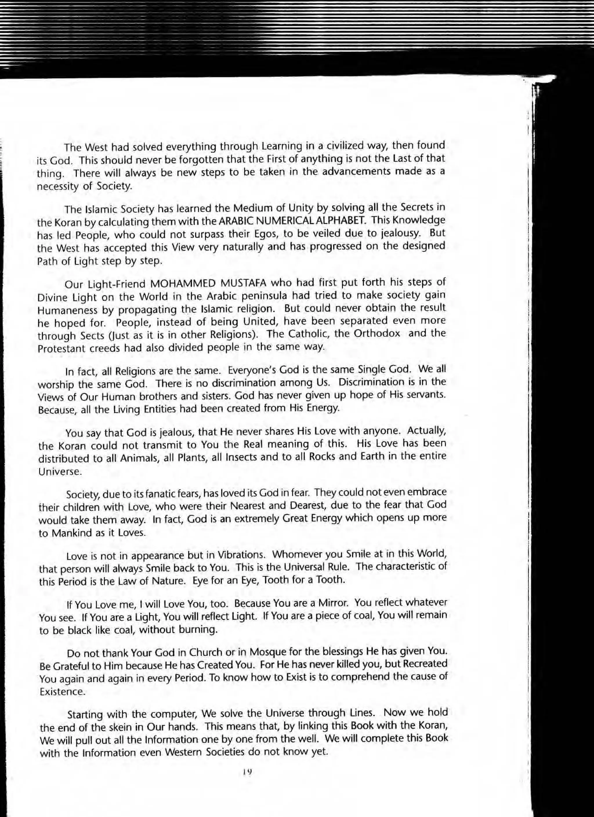 The West had solved everything through Learning in a civilized way, then found
its God. This should never be forgotten that the First of anything is not the Last of that
thing. There will always be new steps to be taken in the advancements made as a
necessity of Society.
The Islamic Society has learned the Medium of Unity by solving all the Secrets in
the Koran by calculating them with the ARABIC NUMERICAL ALPHABET. This Knowledge
has led People, who could not surpass their Egos, to be veiled due to jealousy. But
the West has accepted this View very naturally and has progressed on the designed
Path of Light step by step.
Our Light-Friend MOHAMMED MUSTAFA who had first put forth his steps of
Divine Light on the World in the Arabic peninsula had tried to make society gain
Humaneness by propagating t':le Islamic religion. But could never obtain the result
he hoped for. People, instead of being United, have been separated even more
through Sects (Just as it is in other Religions). The Catholic, the Orthodox and the
Protestant creeds had also divided people in the same way.
In fact, all Religions are the same. Everyone's God is the same Single God. We all
worship the same God. There is no discrimination among Us. Discrimination is in the
Views of Our Human brothers and sisters. God has never given up hope of His servants.
Because, all the Living Entities had been created from His Energy.
You say that God is jealous, that He never shares His Love with anyone. Actually,
the Koran could not transmit to You the Real meaning of this. His Love has been
distributed to all Animals, all Plants, all Insects and to all Rocks and Earth in the entire
Universe.
SOCiety, due to its fanatic fears, hasloved its God in fear. They could not even embrace
their children with l ove, who were their Nearest and Dearest, due to the fear that God
would take them away. In fact, God is an extremely Great Energy which opens up more
to Mankind as it Loves.
Love is not in appearance but in Vibrations. Whomever you Smile at in this World,
that person will always Smile back to You. This is the Universal Rule. The characteristic of
this Period is the Law of Nature. Eye for an Eye, Tooth for a Tooth.
If You Love me, I will Love You, too. Because You are a Mirror. You reflect whatever
You see. If You are a Light, You will reflect Light. If You are a piece of coal, You will remain
to be black like coal, without burning.
Do not thank Your God in Church or in Mosque for the blessings He has given You.
Be Grateful to Him because He has Created You. For He hasnever killed you, but Recreated
You again and again in every Period. To know how to Exist is to comprehend the cause of
Existence.
Starting with the computer, We solve the Universe through Lines. Now we hold
the end of the skein in Our hands. This means that, by linking this Book with the Koran,
We will pull out all the Information one by one from the well. We will complete this Book
with the Information even Western Societies do not know yet.
1'1
 