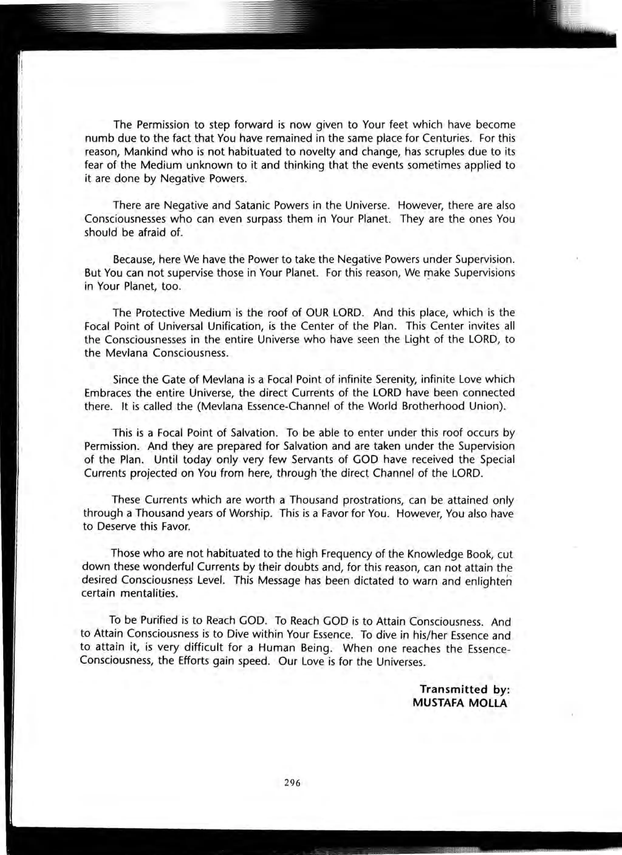 The Permission to step forward is now given to Your feet which have become
numb due to the fact that You have remained in the same place for Centuries. For this
reason, Mankind who is not habituated to novelty and change, has scruples due to its
fear of the Medium unknown to it and thinking that the events sometimes applied to
it are done by Negative Powers.
There are Negative and Satanic Powers in the Universe. However, there are also
Consciousnesses who can even surpass them in Your Planet. They are the ones You
should be afraid of.
Because, here We have the Power to take the Negative Powers under Supervision.
But You can not supervise those in Your Planet. For this reason, We '"!lake Supervisions
in Your Planet, too.
The Protective Medium is the roof of OUR LORD. And this place, which is the
Focal Point of Universal Unification, is the Center of the Plan. This Center invites all
the Consciousnesses in the entire Universe who have seen the Light of the LORD, to
the Mevlana Consciousness.
Since the Gate of Mevlana is a Focal Point of infinite Serenity, infinite Love which
Embraces the entire Universe, the direct Currents of the LORD have been connected
there. It is called the (Mevlana Essence-Channel of the World Brotherhood Union).
This is a Focal Point of Salvation. To be able to enter under this roof occurs by
Permission. And they are prepared for Salvation and are taken under the Supervision
of the Plan. Until today only very few Servants of GOD have received the Special
Currents projected on You from here, through "the direct Channel of the LORD.
These Currents which are worth a Thousand prostrations, can be attained only
through a Thousand years of Worship. This is a Favor for You. However, You also have
to Deserve this Favor.
Those who are not habituated to the high Frequency of the Knowledge Book, cut
down these wonderful Currents by their doubts and, for this reason, can not attain the
desired Consciousness Level. This Message has been dictated to warn and enlighten
certain mentalities.
To be Purified is to Reach GOD. To Reach GOD is to Attain Consciousness. And
to Attain Consciousness is to Dive within Your Essence. To dive in his/her Essence and
to attain it, is very difficult for a Human Being. When one reaches the Essence-
Consciousness, the Efforts gain speed. Our Love is for the Universes.
Transmitted by:
MUSTAFA MOlLA
296
 