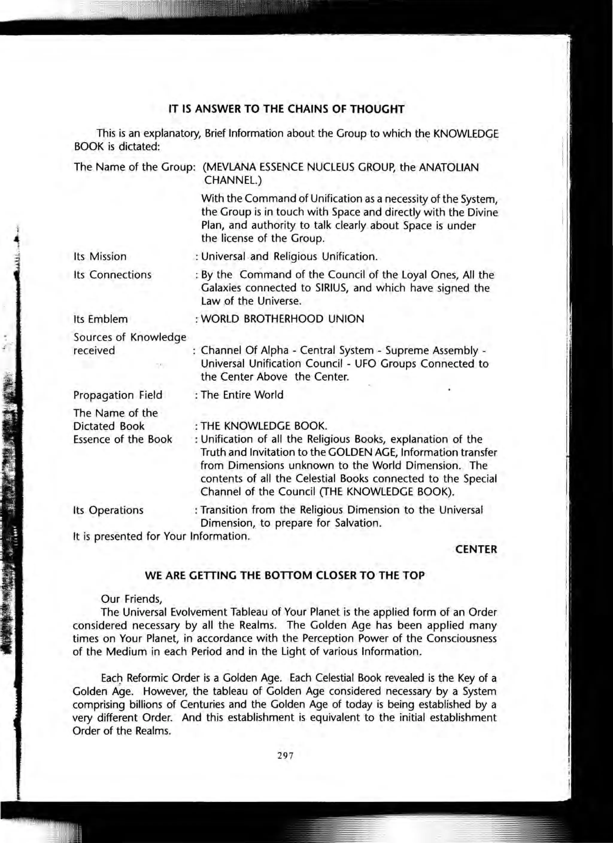 IT IS ANSWER TO THE CHAINS OF THOUGHT
This is an explanatory, Brief Information about the Group to which the KNOWLEDGE
BOOK is dictated: .
The Name of the Group: (MEVLANA ESSENCE NUCLEUS GROUP, the ANATOLIAN
Its Mission
Its Connections
Its Emblem
Sources of Knowledge
received
Propagation Field
The Name of the
Dictated Book
Essence of the Book
CHANNEL.)
With the Command of Unification as a necessity of the System,
the Group is in touch with Space and directly with the Divine
Plan, and authority to talk clearly about Space is under
the license of the Group.
: Universal and Religious Unification.
: By the Command of the Council of the Loyal Ones, All the
Galaxies connected to SIRIUS, and which have signed the
Law of the Universe.
: WORLD BROTHERHOOD UNION
: Channel Of Alpha - Central System - Supreme Assembly -
Universal Unification Council - UFO Groups Connected to
the Center Above the Center.
: The Entire World
: THE KNOWLEDGE BOOK.
: Unification of all the Religious Books, explanation of the
Truth and Invitation to the GOLDEN AGE, Information transfer
from Dimensions unknown to the World Dimension. The
contents of all the Celestial Books connected to the Special
Channel of the Council (THE KNOWLEDGE BOOK).
Its Operations : Transition from the Religious Dimension to the Universal
Dimension, to prepare for Salvation.
It is presented for Your Information.
CENTER
WE ARE GETTING THE BOTTOM CLOSER TO THE TOP
Our Friends,
The Universal Evolvement Tableau of Your Planet is the applied form of an Order
considered necessary by all the Realms. The Golden Age has been applied many
times on Your Planet, in accordance with the Perception Power of the Consciousness
of the Medium in each Period and in the Light of various Information.
Eac~ Reformic Order is a Golden Age. Each Celestial Book revealed is the Key of a
Golden Age. However, the tableau of Golden Age considered necessary by a System
comprising billions of Centuries and the Golden Age of today is being established by a
very different Order. And "this establishment is equivalent to the initial establishment
Order of the Realms.
29 7
 