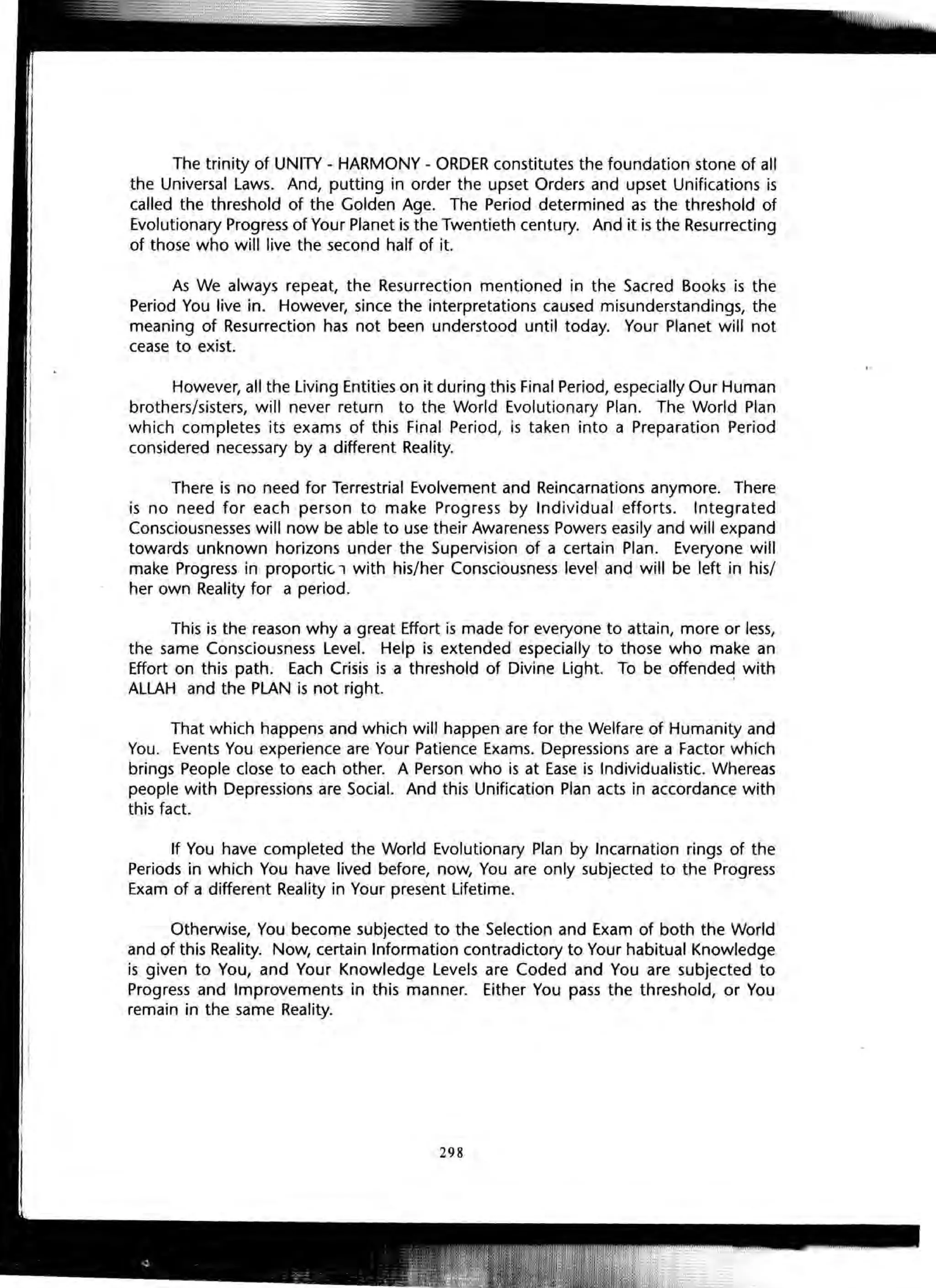 The trinity of UNITY - HARMONY - ORDER constitutes the foundation stone of all
the Universal Laws. And, putting in order the upset Orders and upset Unifications is
called the threshold of the Golden Age. The Period determined as the threshold of
Evolutionary Progress of Your Planet is the Twentieth century. And it is the Resurrecting
of those who will live the second half of it.
As We always repeat, the Resurrection mentioned in the Sacred Books is the
Period You live in. However, since the interpretations caused misunderstandings, the
meaning of Resurrection has not been understood until today. Your Planet will not
cease to exist.
However, all the Living Entities on it during this Final Period, especially Our Human
brothers/sisters, will never return to the World Evolutionary Plan. The World Plan
which completes its exams of this Final Period, is taken into a Preparation Period
considered necessary by a different Reality.
There is no need for Terrestrial Evolvement and Reincarnations anymore. There
is no need for each person to make Progress by Individual efforts. Integrated
Consciousnesses will now be able to use their Awareness Powers easily and will expand
towards unknown horizons under the Supervision of a certain Plan. Everyone will
make Progress in proportic. 1 with his/her Consciousness level and will be left in his/
her own Reality for a period.
This is the reason why a great Effort is made for everyone to attain, more or less,
the same Consciousness Level. Help is extended especially to those who make an
Effort on this path. Each Crisis is a threshold of Divine Light. To be offended with
ALLAH and the PLAN is not right.
That which happens and which will happen are for the Welfare of Humanity and
You. Events You experience are Your Patience Exams. Depressions are a Factor which
brings People close to each other. A Person who is at Ease is Individualistic. Whereas
people with Depressions are Social. And this Unification Plan acts in accordance with
this fact.
If You have completed the World Evolutionary Plan by Incarnation rings of the
Periods in which You have lived before, now, You are only subjected to the Progress
Exam of a different Reality in Your present Lifetime.
Otherwise, You become subjected to the Selection and Exam of both the World
and of this Reality. Now, certain Information contradictory to Your habitual Knowledge
is given to You, and Your Knowledge Levels are Coded and You are subjected to
Progress and Improvements in this manner. Either You pass the threshold, or You
remain in the same Reality.
298
 