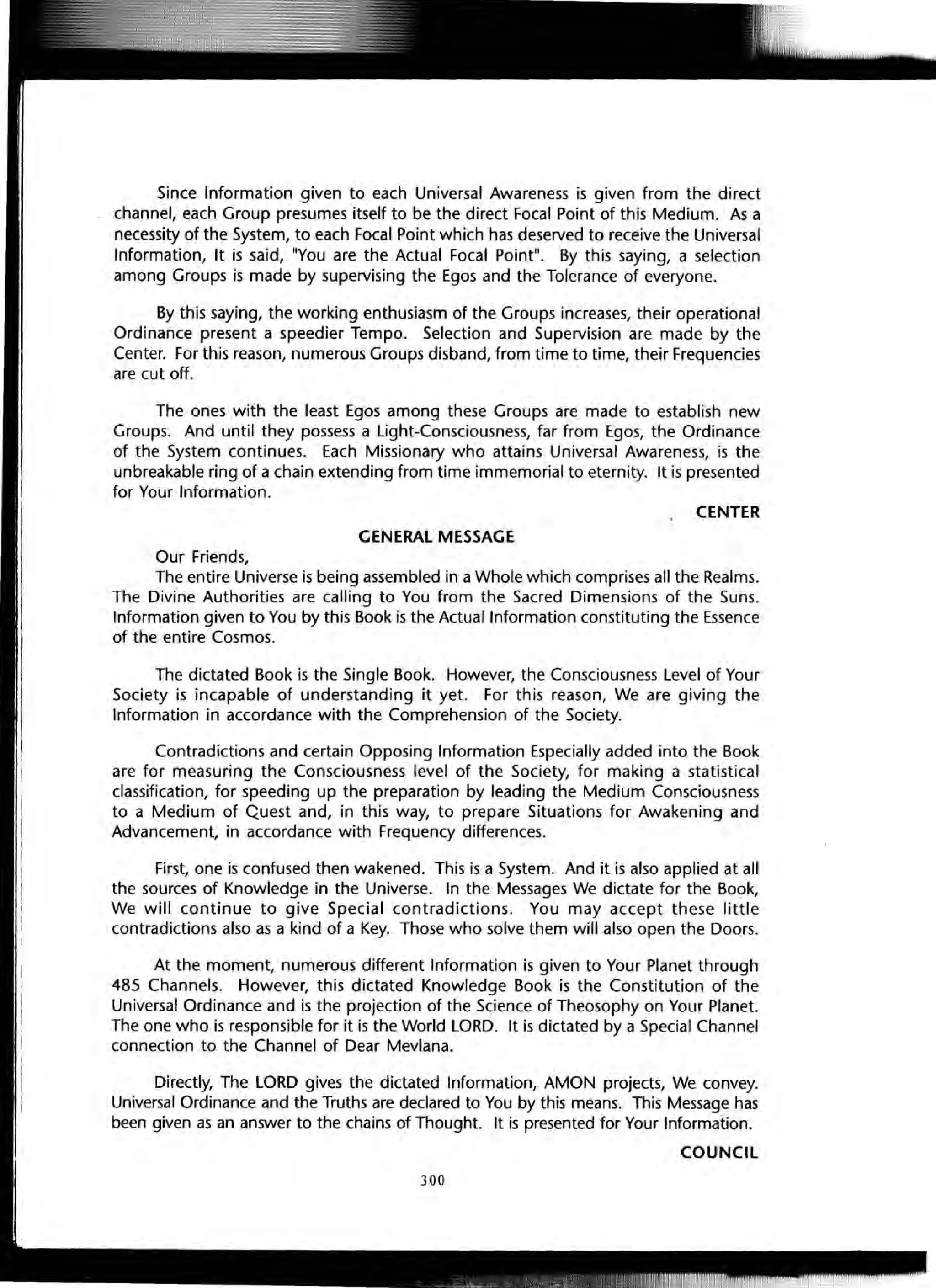 Since Information given to each Universal Awareness is given from the direct
channel, each Group presumes itself to be the direct Focal Point of this Medium. As a
necessity of the System, to each Focal Point which has deserved to receive the Universal
Information, It is said, lIyou are the Actual Focal Pointll. By this saying, a selection
among Groups is made by supervising the Egos and the Tolerance of everyone.
By this saying, the working enthusiasm of the Groups increases, their operational
Ordinance present a speedier Tempo. Selection and Supervision are made by the
Center. For this reason, numerous Groups disband, from time to time, their Frequencies
are cut off.
The ones with the least Egos among these Groups are made to establish new
Groups. And until they possess a Light-Consciousness, far from Egos, the Ordinance
of the System continues. Each Missionary who attains Universal Awareness, is the
unbreakable ring of a chain extending from time immemorial to eternity. It is presented
for Your Information.
CENTER
GENERAL MESSAGE
Our Friends,
The entire Universe is being assembled in a Whole which comprises all the Realms.
The Divine Authorities are calling to You from the Sacred Dimensions of the Suns.
Information given to You by this Book is the Actual Information constituting the Essence
of the entire Cosmos.
The dictated Book is the Single Book. However, the Consciousness Level of Your
Society is incapable of understanding it yet. For this reason, We are giving the
Information in accordance with the Comprehension of the Society.
Contradictions and certain Opposing Information Especially added into the Book
are for measuring the Consciousness level of the Society, for making a statistical
classification, for speeding up the preparation by leading the Medium Consciousness
to a Medium of Quest and, in this way, to prepare Situations for Awakening and
Advancement, in accordance with Frequency differences.
First, one is confused then wakened. This is a System. And it is also applied at all
the sources of Knowledge in the Universe. In the Messages We dictate for the Book,
We will continue to give Special contradictions. You may accept these little
contradictions also as a kind of a Key. Those who solve them will also open the Doors.
At the moment, numerous different Information is given to Your Planet through
485 Channels. However, this dictated Knowledge Book is the Constitution of the
Universal Ordinance and is the projection of the Science of Theosophy on Your Planet.
The one who is responsible for it is the World LORD. It is dictated by a Special Channel
connection to the Channel of Dear Mevlana.
Directly, The LORD gives the dictated Information, AMON projects, We convey.
Universal Ordinance and the Truths are declared to You by this means. This Message has
been given as an answer to the chains of Thought. It is presented for Your Information.
COUNCIL
300
 