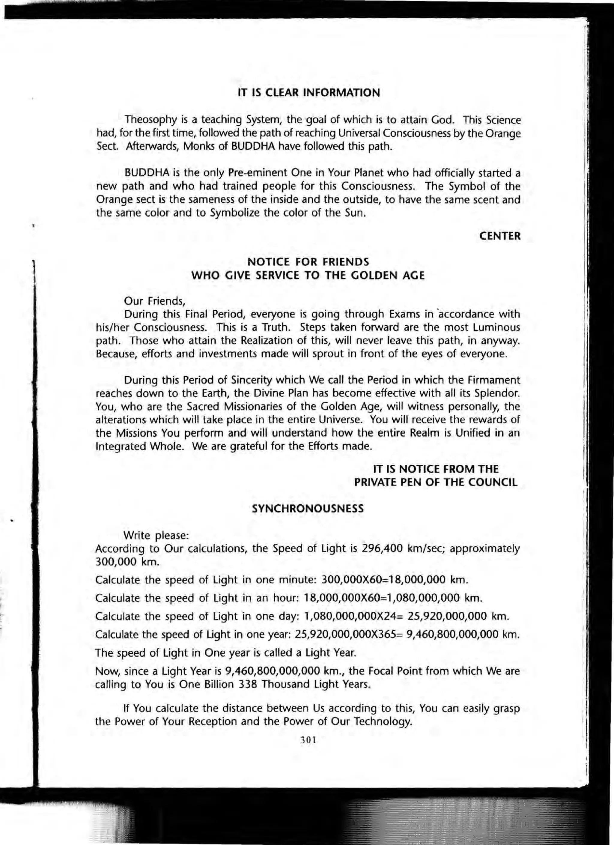 IT IS CLEAR INFORMATION
Theosophy is a teaching System, the goal of which is to attain God. This Science
had, for the first time, followed the path of reaching Universal Consciousness by the Orange
Sect. Afterwards, Monks of BUDDHA have followed this path.
BUDDHA is the only Pre-eminent One in Your Planet who had officially started a
new path and who had trained people for this Consciousness. The Symbol of the
Orange sect is the sameness of the inside and the outside, to have the same scent and
the same color and to Symbolize the color of the Sun.
CENTER
NOTICE FOR FRIENDS
WHO GIVE SERVICE TO THE GOLDEN AGE
Our Friends,
During this Final Period, everyone is going through Exams in 'accordance with
his/her Consciousness. This is a Truth. Steps taken forward are the most Luminous
path. Those who attain the Realization of this, will never leave this path, in anyway.
Because, efforts and investments made will sprout in front of the eyes of everyone.
During this Period of Sincerity which We call the Period in which the Firmament
reaches down to the Earth, the Divine Plan has become effective with all its Splendor.
You, who are the Sacred Missionaries of the Golden Age, will witness personally, the
alterations which will take place in the entire Universe. You will receive the rewards of
the Missions You perform and will understand how the entire Realm is Unified in an
Integrated Whole. We are grateful for the Efforts made.
Write please:
IT IS NOTICE FROM THE
PRIVATE PEN OF THE COUNCIL
SYNCHRONOUSNESS
According to Our calculations, the Speed of Light is 296,400 km/sec; approximately
300,000 km.
Calculate the speed of Light in one minute: 300,OOOX60=18,000,000 km.
Calculate the speed of Light in an hour: 18,OOO,OOOX60=1,080,000,000 km.
Calculate the speed of Light in one day: l,080,OOO,OOOX24= 25,920,000,000 km.
Calculate the speed of Light in one year: 25,920,OOO,OOOX365= 9,460,800,000,000 km.
The speed of Light in One year is called a Light Year.
Now, since a Light Year is 9,460,800,000,000 km., the Focal Point from which We are
calling to You is One Billion 338 Thousand Light Years.
If You calculate the distance between Us according to this, You can easily grasp
the Power of Your Reception and the Power of Our Technology.
301
 