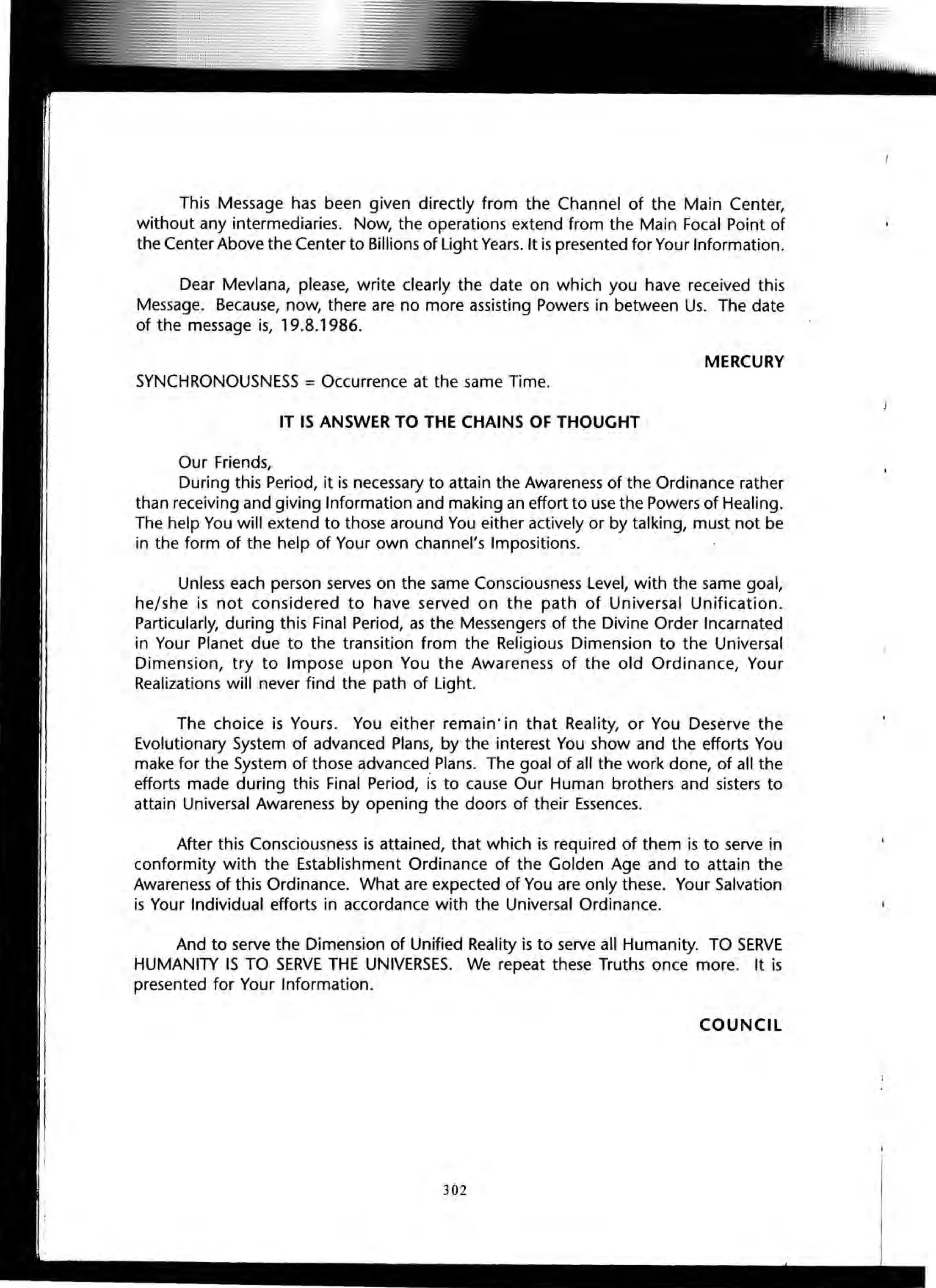 This Message has been given directly from the Channel of the Main Center,
without any intermediaries. Now, the operations extend from the Main Focal Point of
the Center Above the Center to Billions of Light Years. It is presented for Your Information.
Dear Mevlana, please, write clearly the date on which you have received this
Message. Because, now, there are no more assisting Powers in between Us. The date
of the message is, 19.8.1986.
MERCURY
SYNCHRONOUSNESS = Occurrence at the same Time.
IT IS ANSWER TO THE CHAINS OF THOUGHT
Our Friends,
During this Period, it is necessary to attain the Awareness of the Ordinance rather
than receiving and giving Information and making an effort to use the Powers of Healing.
The help You will extend to those around You either actively or by talking, must not be
in the form of the help of Your own channel's Impositions.
Unless each person serves on the same Consciousness Level, with the same goal,
he/she is not considered to have served on the path of Universal Unification.
Particularly, during this Final Period, as the Messengers of the Divine Order Incarnated
in Your Planet due to the transition from the Religious Dimension to the Universal
Dimension, try to Impose upon You the Awareness of the old Ordinance, Your
Realizations will never find the path of Light.
The choice is Yours. You either remain · in that Reality, or You Deserve the
Evolutionary System of advanced Plans, by the interest You show and the efforts You
make for the System of those advanced Plans. The goal of all the work done, of all the
efforts made during this Final Period, is to cause Our Human brothers and sisters to
attain Universal Awareness by opening the doors of their Essences.
After this Consciousness is attained, that which is required of them is to serve in
conformity with the Establishment Ordinance of the Golden Age and to attain the
Awareness of this Ordinance. What are expected of You are only these. Your Salvation
is Your Individual efforts in accordance with the Universal Ordinance.
And to serve the Dimension of Unified Reality is to serve all Humanity. TO SERVE
HUMANITY IS TO SERVE THE UNIVERSES. We repeat these Truths once more. It is
presented for Your Information.
COUNCil
302
 