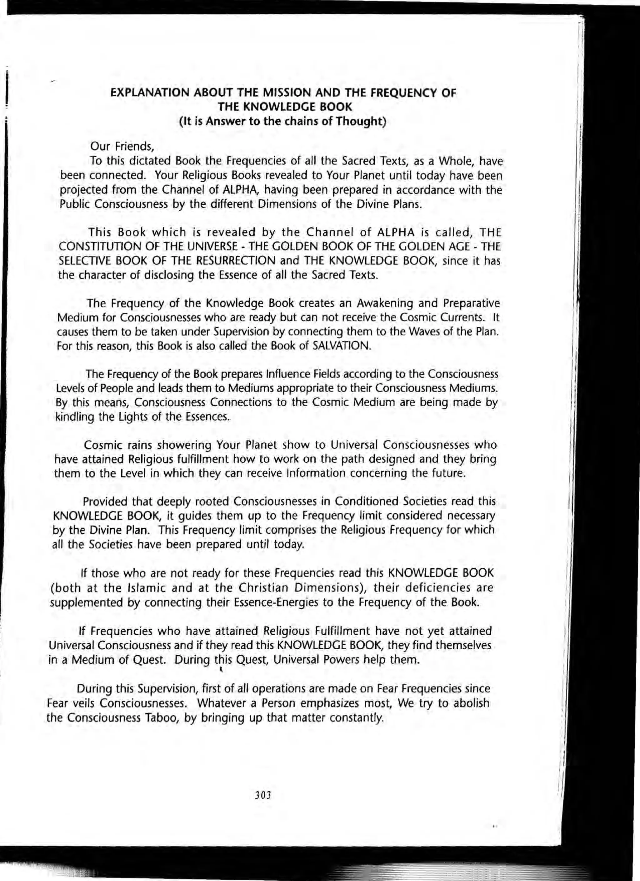 I EXPLANATION ABOUT THE MISSION AND THE FREQUENCY OF
THE KNOWLEDGE BOOK
(It is Answer to the chains of Thought)
Our Friends,
To this dictated Book the Frequencies of all the Sacred Texts, as a Whole, have
been connected. Your Religious Books revealed to Your Planet until today have been
projected from the Channel of ALPHA, having been prepared in accordance with the
Public Consciousness by the different Dimensions of the Divine Plans.
This Book which is revealed by the Channel of ALPHA is called, THE
CONSTITUTION OF THE UNIVERSE - THE GOLDEN BOOK OF THE GOLDEN AGE - THE
SELECTIVE BOOK OF THE RESURRECTION and THE KNOWLEDGE BOOK, since it has
the character of disclosing the Essence of all the Sacred Texts.
The Frequency of the Knowledge Book creates an Awakening and Preparative
Medium for Consciousnesses who are ready but can not receive the Cosmic Currents. It
causes them to be taken under Supervision by connecting them to the Waves of the Plan.
For this reason, this Book is also called the Book of SALVATION.
The Frequency of the Book prepares Influence Fields according to the Consciousness
Levels of People and leads them to Mediums appropriate to their Consciousness Mediums.
By this means, Consciousness Connections to the Cosmic Medium are being made by
kindling the Lights of the Essences.
Cosmic rains showering Your Planet show to Universal Consciousnesses who
have attained Religious fulfillment how to work on the path designed and they bring
them to the Level in which they can receive Information concerning the future.
Provided that deeply rooted Consciousnesses in Conditioned Societies read this
KNOWLEDGE BOOK, it guides them up to the Frequency limit considered necessary
by the Divine Plan. This Frequency limit comprises the Religious Frequency for which
all the Societies have been prepared until today.
If those who are not ready for these Frequencies read this KNOWLEDGE BOOK
(both at the Islamic and at the Christian Dimensions), their deficiencies are
supplemented by connecting their Essence-Energies to the Frequency of the Book.
If Frequencies who have attained Religious Fulfillment have not yet attained
Universal Consciousness and if they read this KNOWLEDGE BOOK, they find themselves
in a Medium of Quest. During this Quest, Universal Powers help them.
t
During this Supervision, first of all operations are made on Fear Frequencies since
Fear veils Consciousnesses. Whatever a Person emphasizes most, We try to abolish
the Consciousness Taboo, by bringing up that matter constantly.
303
 