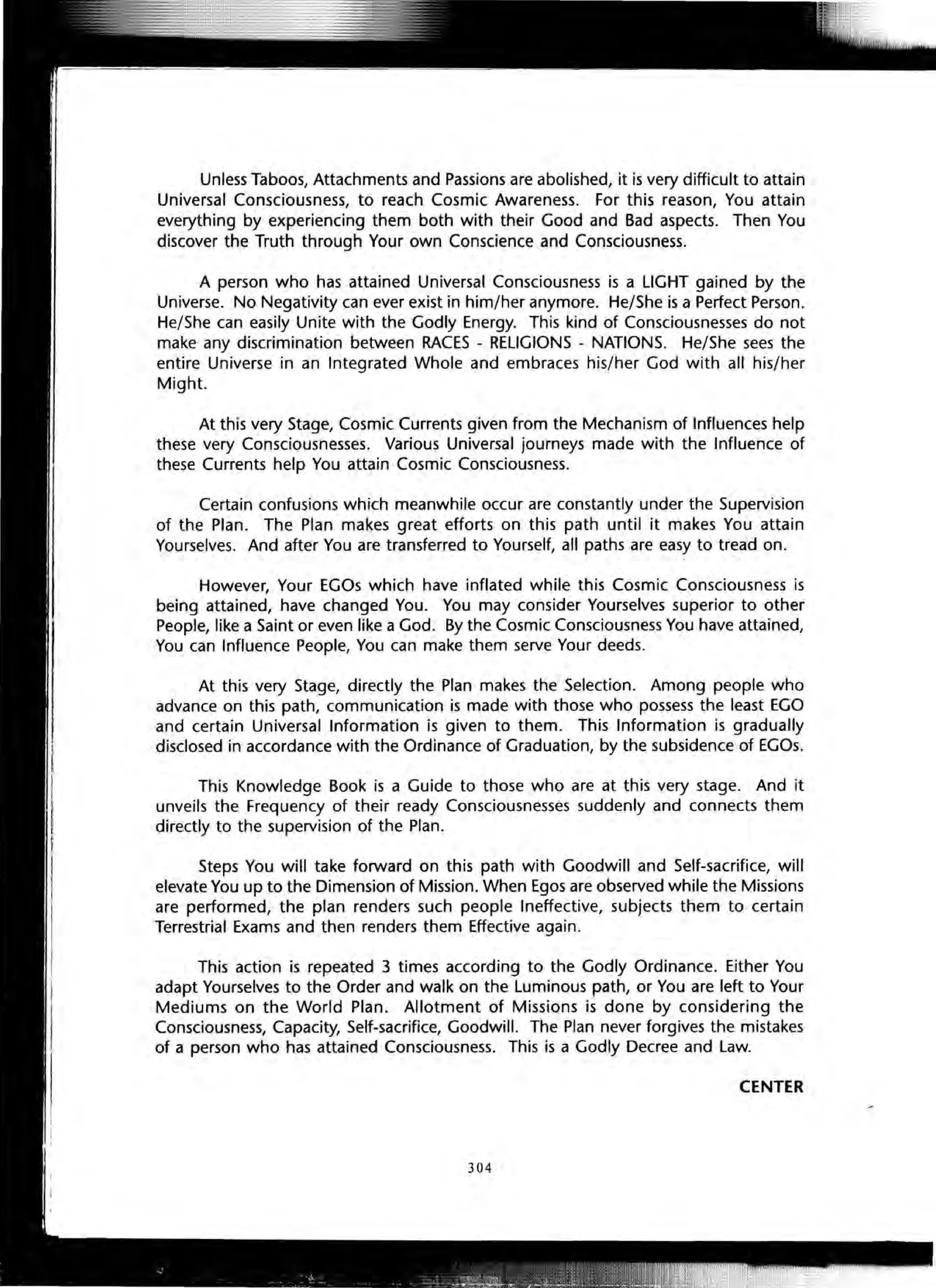 Unless Taboos, Attachments and Passions are abolished, it is very difficult to attain
Universal Consciousness, to reach Cosmic Awareness. For this reason, You attain
everything by experiencing them both with their Good and Bad aspects. Then You
discover the Truth through Your own Conscience and Consciousness.
A person who has attained Universal Consciousness is a LIGHT gained by the
Universe. No Negativity can ever exist in him/her anymore. He/She is a Perfect Person.
He/She can easily Unite with the Godly Energy. This kind of Consciousnesses do not
make any discrimination between RACES - RELIGIONS - NATIONS. He/She sees the
entire Universe in an Integrated Whole and embraces his/her God with all his/her
Might.
At this very Stage, Cosmic Currents given from the Mechanism of Influences help
these very Consciousnesses. Various Universal journeys made with the Influence of
these Currents help You attain Cosmic Consciousness.
Certain confusions which meanwhile occur are constantly under the Supervision
of the Plan. The Plan makes great efforts on this path until it makes You attain
Yourselves. And after You are transferred to Yourself, all paths are easy to tread on.
However, Your EGOs which have inflated while this Cosmic Consciousness is
being attained, have changed You. You may consider Yourselves superior to other
People, like a Saint or even like a God. By the Cosmic Consciousness You have attained,
You can Influence People, You can make them serve Your deeds.
At this very Stage, directly the Plan makes the Selection. Among people who
advance on this path, communication is made with those who possess the least EGO
and certain Universal Information is given to them. This Information is gradually
disclosed in accordance with the Ordinance of Graduation, by the subsidence of EGOs.
This Knowledge Book is a Guide to those who are at this very stage. And it
unveils the Frequency of their ready Consciousnesses suddenly and connects them
directly to the supervision of the Plan.
Steps You will take forward on this path with Goodwill and Self-sacrifice, will
elevate You up to the Dimension of Mission. When Egos are observed while the Missions
are performed, the plan renders such people Ineffective, subjects them to certain
Terrestrial Exams and then renders them Effective again.
This action is repeated 3 times according to the Godly Ordinance. Either You
adapt Yourselves to the Order and walk on the Luminous path, or You are left to Your
Mediums on the World Plan. Allotment of Missions is done by considering the
Consciousness, Capacity, Self-sacrifice, Goodwill. The Plan never forgives the mistakes
of a person who has attained Consciousness. This is a Godly Decree and Law.
CENTER
304
 