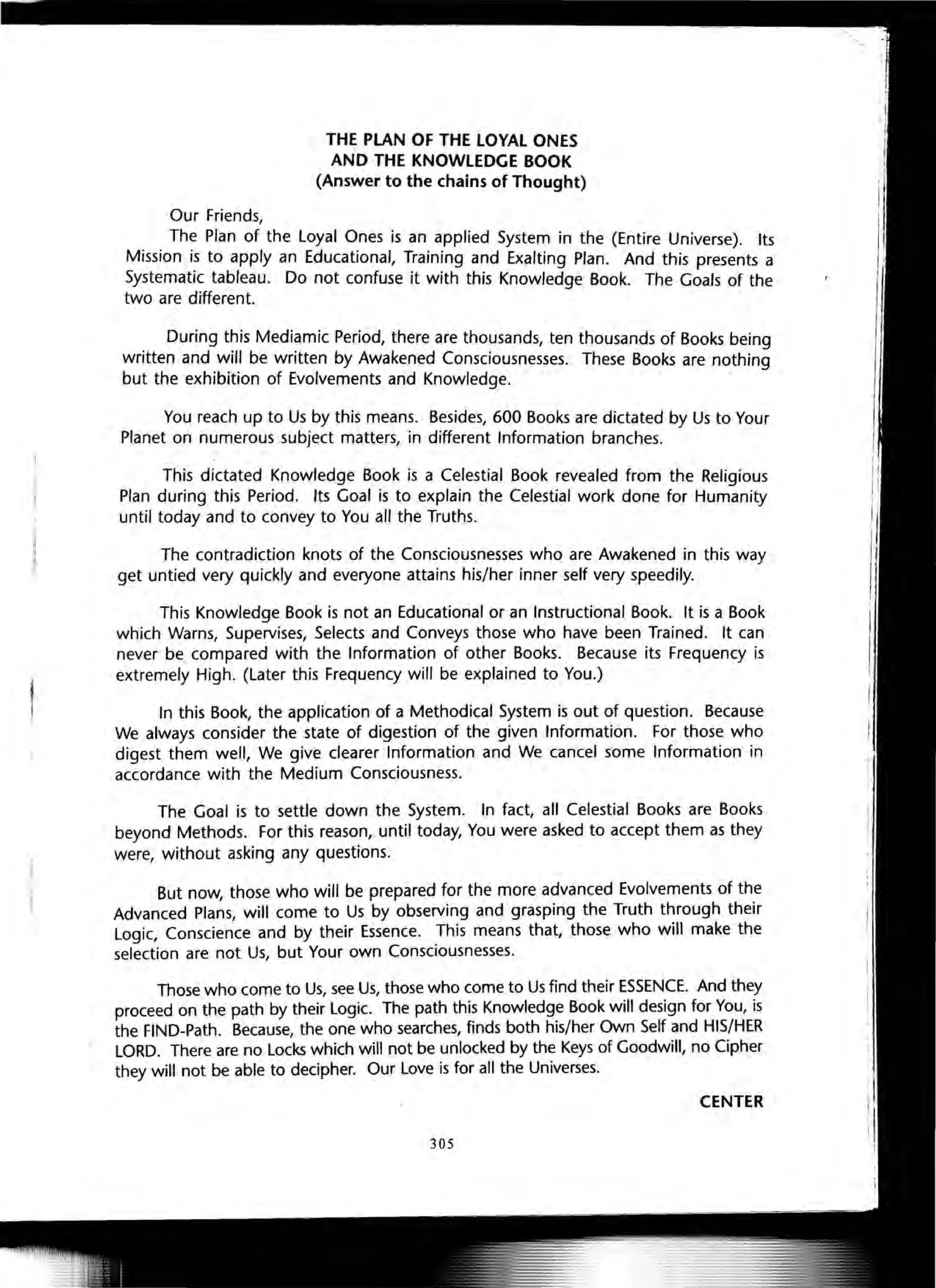 Our Friends,
THE PLAN OF THE lOYAL ONES
AND THE KNOWLEDGE BOOK
(Answer to the chains of Thought)
The Plan of the Loyal Ones is an applied System in the (Entire Universe). Its
Mission is to apply an Educational, Training and Exalting Plan. And this presents a
Systematic tableau. Do not confuse it with this Knowledge Book. The Goals of the
two are different.
During this Mediamic Period, there are thousands, ten thousands of Books being
written and will be written by Awakened Consciousnesses. These Books are nothing
but the exhibition of Evolvements and Knowledge.
You reach up to Us by this means. Besides, 600 Books are dictated by Us to Your
Planet on numerous subject matters, in different Information branches.
This dictated Knowledge Book is a Celestial Book revealed from the Religious
Plan during this Period. Its Goal is to explain the Celestial work done for Humanity
until today and to convey to You all the Truths.
The contradiction knots of the Consciousnesses who are Awakened in this way
get untied very quickly and everyone attains his/her inner self very speedily.
This Knowledge Book is not an Educational or an Instructional Book. It is a Book
which Warns, Supervises, Selects and Conveys those who have been Trained. It can
never be compared with the Information of other Books. Because its Frequency is
extremely High. (Later this Frequency will be explained to You.)
In this Book, the application of a Methodical System is out of question. Because
We always consider the state of digestion of the given Information. For those who
digest them well, We give clearer Information and We cancel some Information in
accordance with the Medium Consciousness.
The Goal is to settle down the System. In fact, all Celestial Books are Books
beyond Methods. For this reason, until today, You were asked to accept them as they
were, without asking any questions.
But now, those who will be prepared for the more advanced Evolvements of the
Advanced Plans, will come to Us by observing and grasping the Truth through their
Logic, Conscience and by their Essence. This means that, those who will make the
selection are not Us, but Your own Consciousnesses.
Those who come to Us, see Us, those who come to Us find their ESSENCE. And they
proceed on the path by their Logic. The path this Knowledge Book will design for You, is
the FIND-Path. Because, the one who searches, finds both his/her Own Self and HIS/HER
LORD. There are no Locks which will not be unlocked by the Keys of Goodwill, no Cipher
they will not be able to decipher. Our Love is for all the Universes.
CENTER
305
 