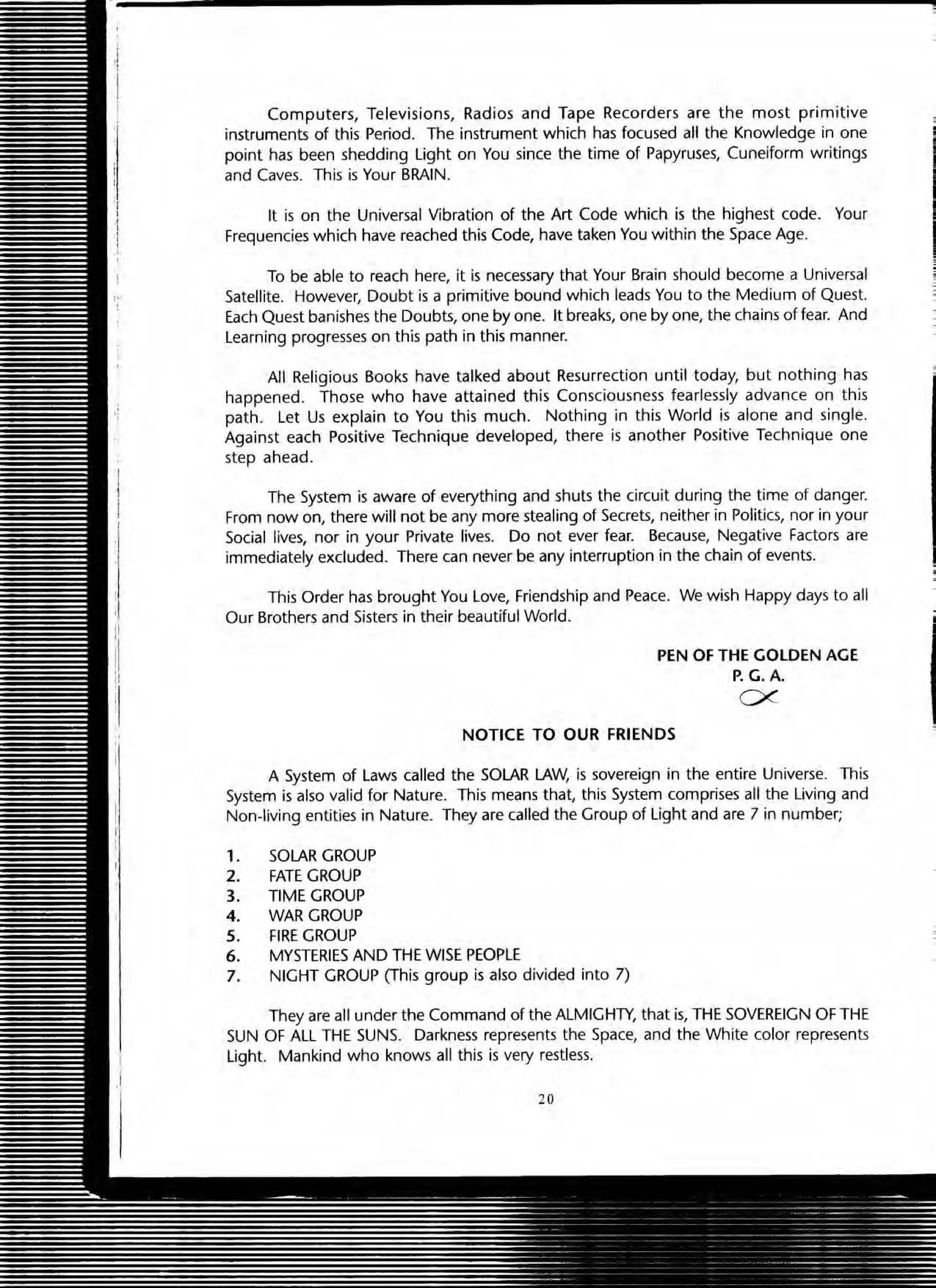Computers, Televisions, Radios and Tape Recorders are the most primitive
instruments of this Period. The instrument which has focused all the Knowledge in one
point has been shedding light on You since the time of Papyruses, Cuneiform w ritings
and Caves. This is Your BRAIN.
It is on the Universal Vibration of the Art Code which is the highest code. Your
Frequencies which have reached this Code, have taken You within the Space Age.
To be able to reach here, it is necessary that Your Brain should become a Universal
Satellite. However, Doubt is a primitive bound which leads You to the Medium of Quest.
Each Quest banishes the Doubts, one by one. It breaks, one by one, the chains of fear. And
l earning progresses on this path in this manner.
All Religious Books have talked about Resurrection until today, but nothing has
happened. Those w ho have attained this Consciousness fearlessly advance on this
path. l et Us explain to You this much. Nothing in this World is alone and single.
Against each Positive Technique developed, there is another Positive Technique one
step ahead.
The System is aware of everything and shuts the circuit during the time of danger.
From now on, there wilt not be any more stealing of Secrets, neither in Politics, nor in your
Social lives, nor in your Private lives. Do not ever fear. Because, Negative Factors are
immediately excluded. There can never be any interruption in the chain of events.
This Order has brought You l ove, Friendship and Peace. We wish Happy days to all
Our Brothers and Sisters in their beautiful World.
PEN OF THE GOLDEN AGE
P.G.A.
ex
NOTICE TO OUR FRIENDS
A System of Laws called the SOLAR LAW, is sovereign in the entire Universe. This
System is also valid for Nature. This means that, this System comprises aU the living and
Non-living entities in Nature. They are called the Group of Ught and are 7 in number;
1. SOLAR GROUP
2. FATE GROUP
3. TIME GROUP
4. WAR GROUP
S. FIRE GROUP
6. MYSTERIES AND THE WISE PEOPLE
7. NIGHT GROUP (This group is also divided into 7)
They are all under the Command of the ALMIGHTY, that is, THE SOVEREIGN OF THE
SUN OF ALL THE SUNS. Darkness represents the Space, and the White color represents
Light. Mankind who knows all this is very restless.
20
 