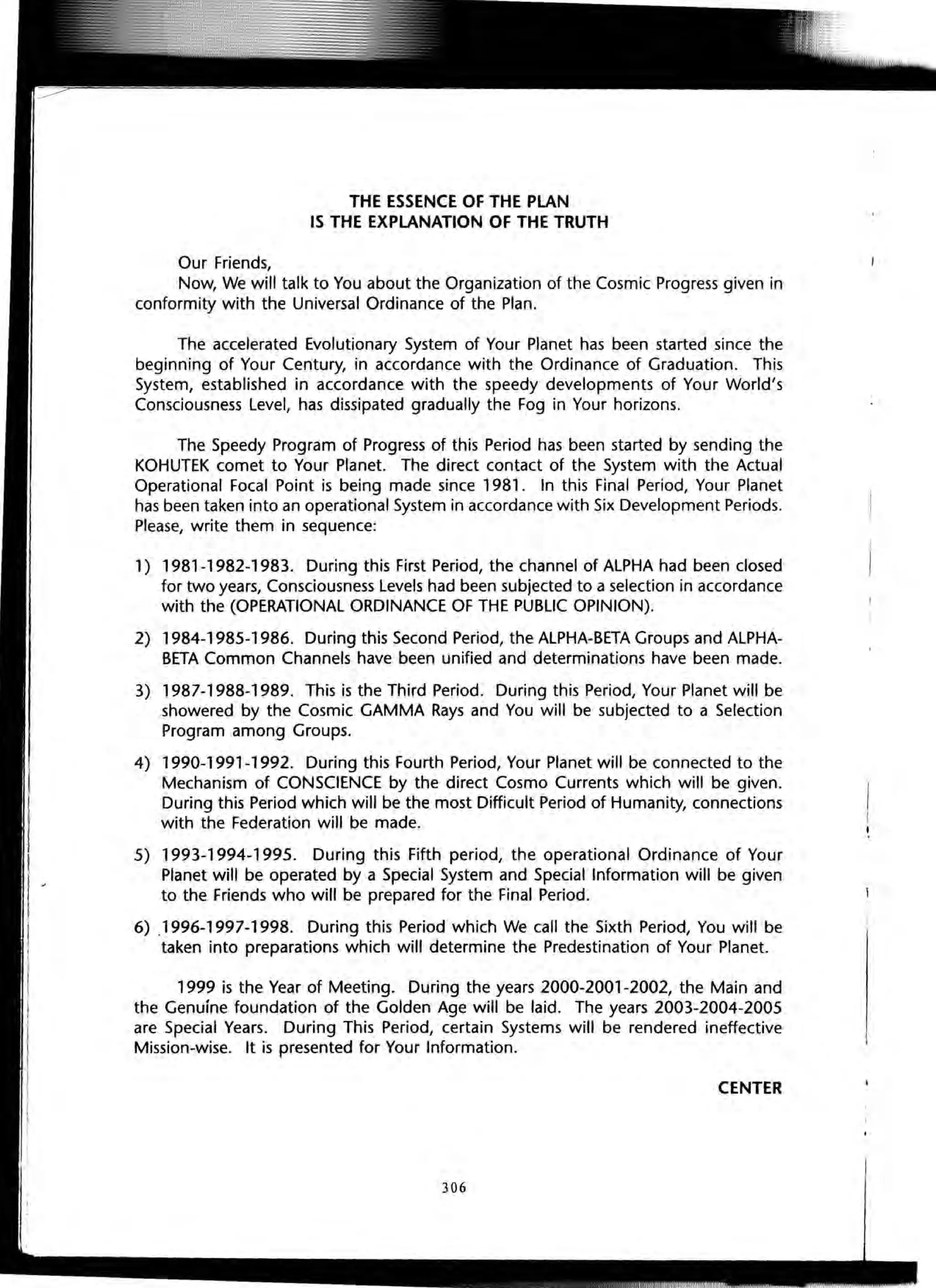 THE ESSENCE OF THE PLAN
IS THE EXPLANATION OF THE TRUTH
Our Friends,
Now, We will talk to You about the Organization of the Cosmic Progress given in
conformity with the Universal Ordinance of the Plan.
The accelerated Evolutionary System of Your Planet has been started since the
beginning of Your Century, in accordance with the Ordinance of Graduation. This
System, established in accordance with the speedy developments of Your World's
Consciousness Level, has dissipated gradually the Fog in Your horizons.
The Speedy Program of Progress of this Period has been started by sending the
KOHUTEK comet to Your Planet. The direct contact of the System with the Actual
Operational Focal Point is being made since 1981. In this Final Period, Your Planet
has been taken into an operational System in accordance with Six Development Periods.
Please, write them in sequence:
1) 1981-1982-1983. During this First Period, the channel of ALPHA had been closed
for two years, Consciousness Levels had been subjected to a selection in accordance
with the (OPERATIONAL ORDINANCE OF THE PUBLIC OPINION).
2) 1984-1985-1986. During this Second Period, the ALPHA-BETA Groups and ALPHA-
BETA Common Channels have been unified and determinations have been made.
3) 1987-1988-1989. This is the Third Period. During this Period, Your Planet will be
showered by the Cosmic GAMMA Rays and You will be subjected to a Selection
Program among Groups.
4) 1990-1991-1992. During this Fourth Period, Your Planet will be connected to the
Mechanism of CONSCIENCE by the direct Cosmo Currents which will be given.
During this Period which will be the most Difficult Period of Humanity, connections
with the Federation will be made.
5) 1993-1994-1995. During this Fifth period, the operational Ordinance of Your
Planet will be operated by a Special System and Special Information will be given
to the Friends who will be prepared for the Final Period.
6) ,1996-1997-1998. During this Period which We call the Sixth Period, You will be
taken into preparations which will determine the Predestination of Your Planet.
1999 is the Year of Meeting. During the years 2000-2001-2002, the Main and
the Genuine foundation of the Golden Age will be laid. The years 2003-2004-2005
are Special Years. During This Period, certain Systems will be rendered ineffective
Mission-wise. It is presented for Your Information.
CENTER
306
 