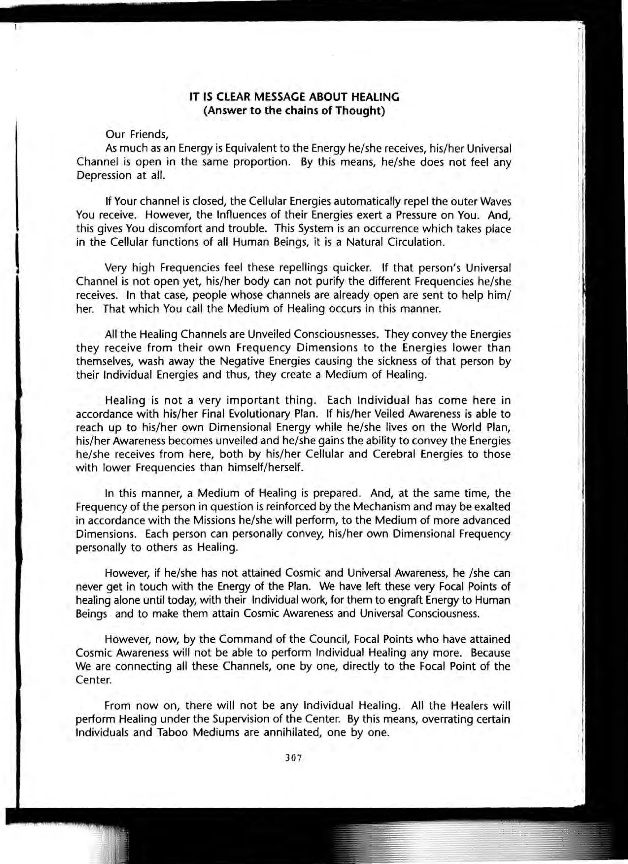 Our Friends,
IT IS CLEAR MESSAGE ABOUT HEALING
(Answer to the chains of Thought)
As much as an Energy is Equivalent to the Energy he/she receives, his/her Universal
Channel is open in the same proportion. By this means, he/she does not feel any
Depression at all.
If Your channel is closed, the Cellular Energies automatically repel the outer Waves
You receive. However, the Influences of their Energies exert a Pressure on You. And,
this gives You discomfort and trouble. This System is an occurrence which takes place
in the Cellular functions of all Human Beings, it is a Natural Circulation.
Very high Frequencies feel these repellings quicker. If that person's Universal
Channel is not open yet, his/her body can not purify the different Frequencies he/she
receives. In that case, people whose channels are already open are sent to help him/
her. That which You call the Medium of Healing occurs in this manner.
All the Healing Channels are Unveiled Consciousnesses. They convey the Energies
they receive from their own Frequency Dimensions to the Energies lower than
themselves, wash away the Negative Energies causing the sickness of that person by
their Individual Energies and thus, they create a Medium of Healing.
Healing is not a very important thing. Each Individual has come here in
accordance with his/her Final Evolutionary Plan. If his/her Veiled Awareness is able to
reach up to his/her own Dimensional Energy while he/she lives on the World Plan,
his/her Awareness becomes unveiled and he/she gains the ability to convey the Energies
he/she receives from here, both by his/her Cellular and Cerebral Energies to those
with lower Frequencies than himself/herself.
In this manner, a Medium of Healing is prepared. And, at the same time, the
Frequency of the person in question is reinforced by the Mechanism and may be exalted
in accordance with the Missions he/she will perform, to the Medium of more advanced
Dimensions. Each person can personally convey, his/her own Dimensional Frequency
personally to others as Healing.
However, if he/she has not attained Cosmic and Universal Awareness, he /she can
never get in touch with the Energy of the Plan. We have left these very Focal Points of
healing alone until today, with their Individual work, for them to engraft Energy to Human
Beings and to make them attain Cosmic Awareness and Universal Consciousness.
However, now, by the Command of the Council, Focal Points who have attained
Cosmic Awareness will not be able to perform Individual Healing any more. Because
We are connecting all these Channels, one by one, directly to the Focal Point of the
Center.
From now on, there will not be any Individual Healing. All the Healers will
perform Healing under the Supervision of the Center. By this means, overrating certain
Individuals and Taboo Mediums are annihilated, one by one.
307
 