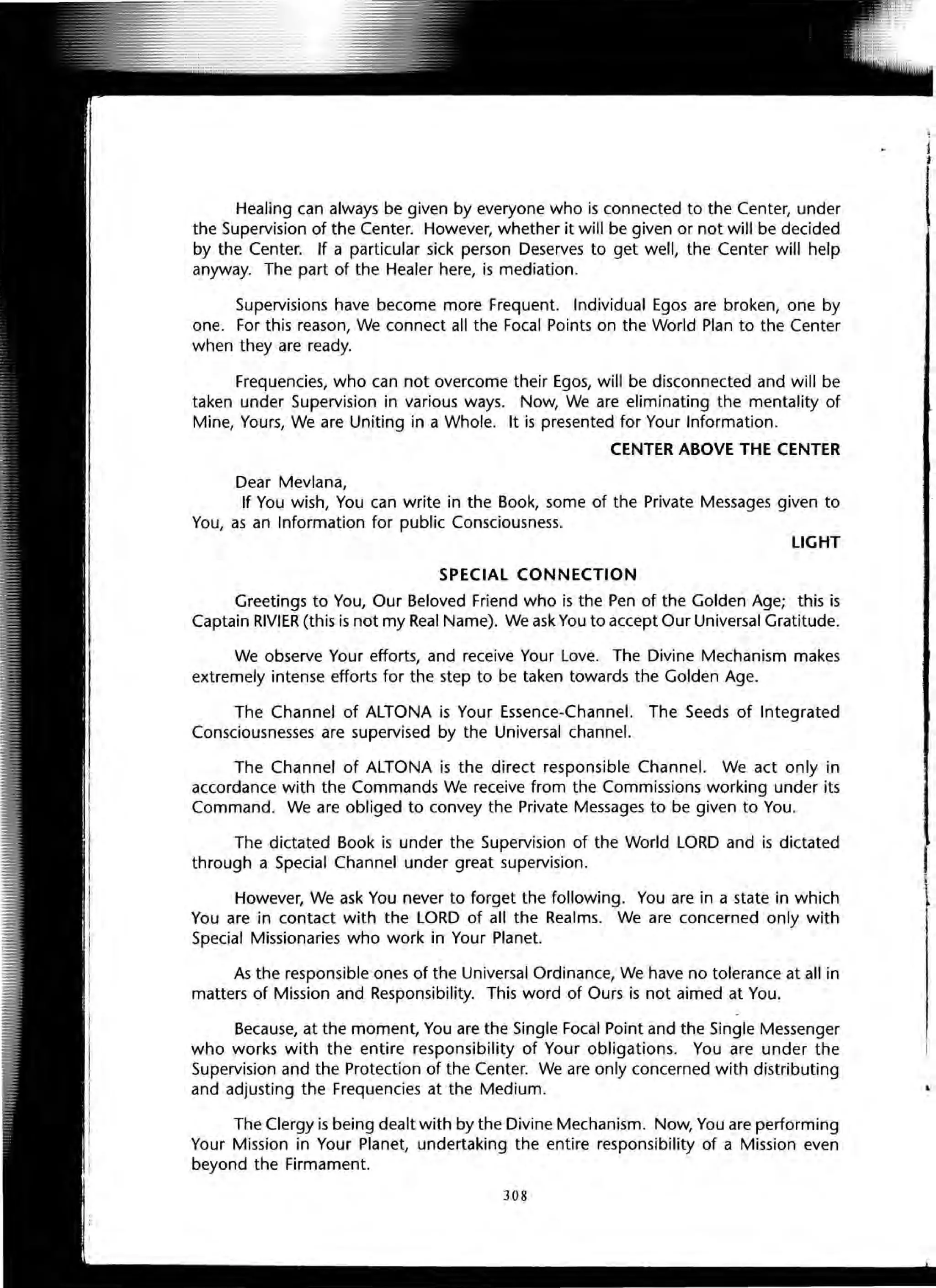 Healing can always be given by everyone who is connected to the Center, under
the Supervision of the Center. However, whether it will be given or not will be decided
by the Center. If a particular sick person Deserves to get well, the Center will help
anyway. The part of the Healer here, is mediation.
Supervisions have become more Frequent. Individual Egos are broken, one by
one. For this reason, We connect all the Focal Points on the World Plan to the Center
when they are ready.
Frequencies, who can not overcome their Egos, will be disconnected and will be
taken under Supervision in various ways. Now, We are eliminating the mentality of
Mine, Yours, We are Uniting in a Whole. It is presented for Your Information.
CENTER ABOVE THE CENTER
Dear Mevlana,
If You wish, You can write in the Book, some of the Private Messages given to
You, as an Information for public Consciousness.
LIGHT
SPECIAL CONNECTION
Greetings to You, Our Beloved Friend who is the Pen of the Golden Age; this is
Captain RIVIER (this is not my Real Name). We ask You to accept Our Universal Gratitude.
We observe Your efforts, and receive Your Love. The Divine Mechanism makes
extremely intense efforts for the step to be taken towards the Golden Age.
The Channel of ALTONA is Your Essence-Channel. The Seeds of Integrated
Consciousnesses are supervised by the Universal channel.
The Channel of ALTONA is the direct responsible Channel. We act only in
accordance with the Commands We receive from the Commissions working under its
Command. We are obliged to convey the Private Messages to be given to You.
The dictated Book is under the Supervision of the World LORD and is dictated
through a Special Channel under great supervision.
However, We ask You never to forget the following. You are in a state in which
You are in contact with the LORD of all the Realms. We are concerned only with
Special Missionaries who work in Your Planet.
As the responsible ones of the Universal Ordinance, We have no tolerance at all in
matters of Mission and Responsibility. This word of Ours is not aimed at You.
Because, at the moment, You are the Single Focal Point and the Single Messenger
who works with the entire responsibility of Your obligations. You are under the
Supervision and the Protection of the Center. We are only concerned with distributing
and adjusting the Frequencies at the Medium.
The Clergy is being dealt with by the Divine Mechanism. Now, You are performing
Your Mission in Your Planet, undertaking the entire responsibility of a Mission even
beyond the Firmament.
308
 