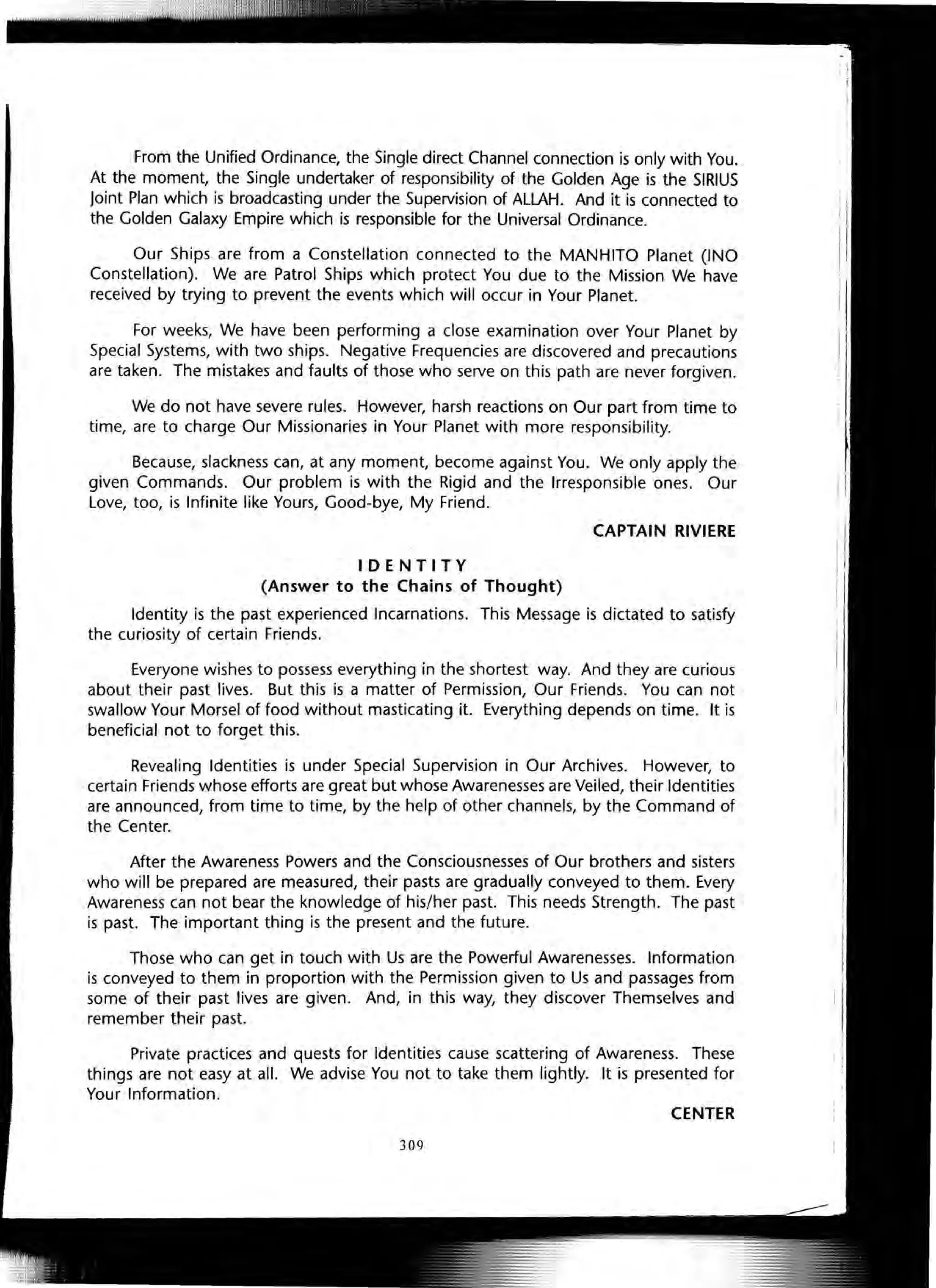 From the Unified Ordinance, the Single direct Channel connection is only with You.
At the moment, the Single undertaker of responsibility of the Golden Age is the SIRIUS
Joint Plan which is broadcasting under the Supervision of ALLAH. And it is connected to
the Golden Galaxy Empire which is responsible for the Universal Ordinance.
Our Ships are from a Constellation connected to the MANHITO Planet (INO
Constellation). We are Patrol Ships which protect You due to the Mission We have
received by trying to prevent the events which will occur in Your Planet.
For weeks, We have been performing a close examination over Your Planet by
Special Systems, with two ships. Negative Frequencies are discovered and precautions
are taken. The mistakes and faults of those who serve on this path are never forgiven.
We do not have severe rules. However, harsh reactions on Our part from time to
time, are to charge Our Missionaries in Your Planet with more responsibility.
Because, slackness can, at any moment, become against You. We only apply the
given Commands. Our problem is with the Rigid and the Irresponsible ones. Our
Love, too, is Infinite like Yours, Good-bye, My Friend.
CAPTAIN RIVIERE
IDENTITY
(Answer to the Chains of Thought)
Identity is the past experienced Incarnations. This Message is dictated to satisfy
the curiosity of certain Friends.
Everyone wishes to possess everything in the shortest way. And they are curious
about their past lives. But this is a matter of Permission, Our Friends. You can not
swallow Your Morsel of food without masticating it. Everything depends on time. It is
beneficial not to forget this.
Revealing Identities is under Special Supervision in Our Archives. However, to
certain Friends whose efforts are great but whose Awarenesses are Veiled, their Identities
are announced, from time to time, by the help of other channels, by the Command of
the Center.
After the Awareness Powers and the Consciousnesses of Our brothers and sisters
who will be prepared are measured, their pasts are gradually conveyed to them. Every
Awareness can not bear the knowledge of his/her past. This needs Strength. The past
is past. The important thing is the present and the future.
Those who can get in touch with Us are the Powerful Awarenesses. Information
is conveyed to them in proportion with the Permission given to Us and passages from
some of their past lives are given. And, in this way, they discover Themselves and
remember their past.
Private practices and quests for Identities cause scattering of Awareness. These
things are not easy at all. We advise You not to take them lightly. It is presented for
Your Information.
CENTER
309
 