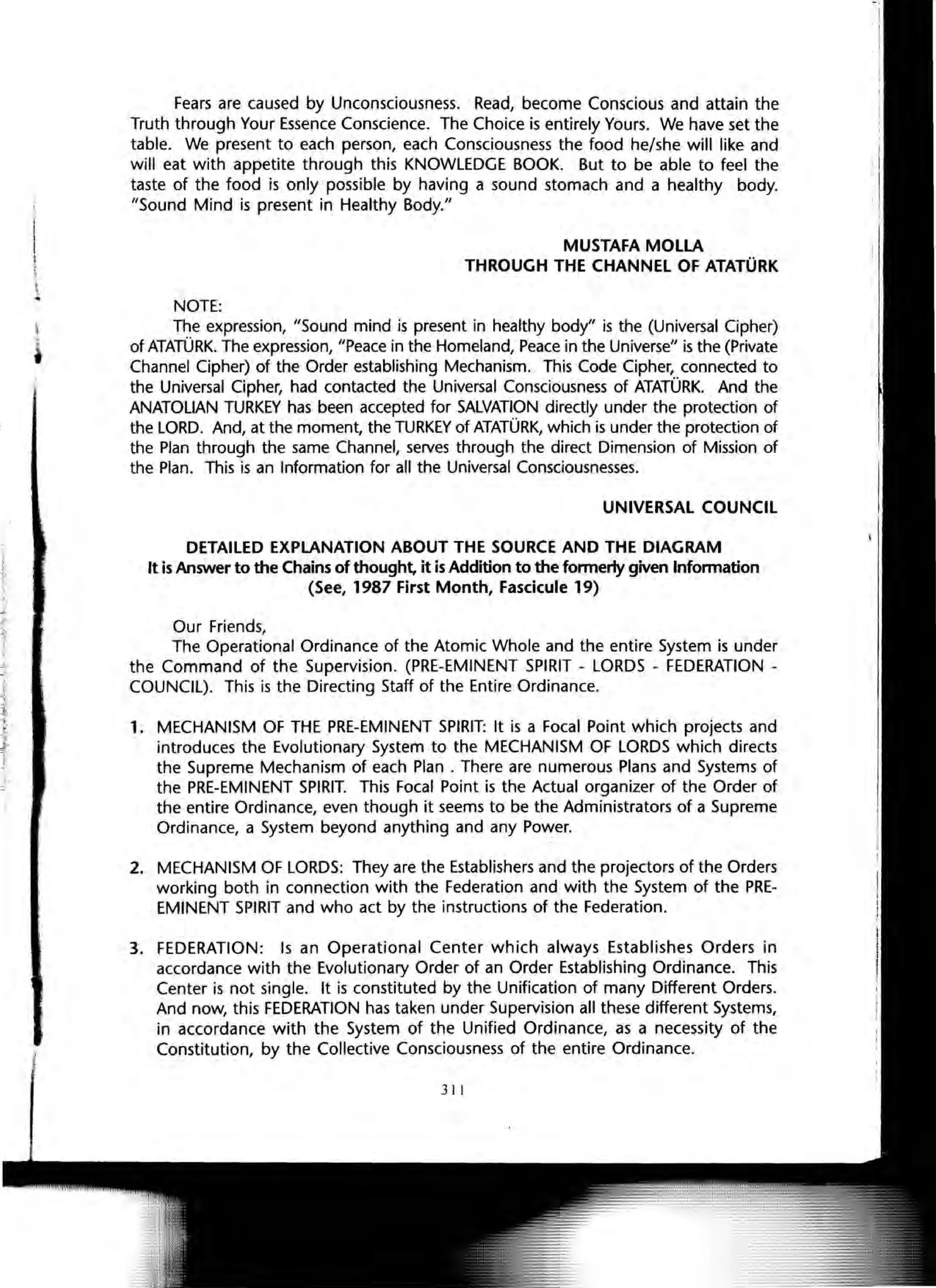 Fears are caused by Unconsciousness. Read, become Conscious and attain the
Truth through Your Essence Conscience. The Choice is entirely Yours. We have set the
table. We present to each person, each Consciousness the food he/she will like and
will eat with appetite through this KNOWLEDGE BOOK. But to be able to feel the
taste of the food is only possible by having a sound stomach and a healthy body.
"Sound Mind is present in Healthy Body."
NOTE:
MUSTAFA MOLLA
THROUGH THE CHANNEL OF ATATORK
The expression, "Sound mind is present in healthy body" is the (Universal Cipher)
of ATATORK. The expression, "Peace in the Homeland, Peace in the Universe" is the (Private
Channel Cipher) of the Order establishing Mechanism. This Code Cipher, connected to
the Universal Cipher, had contacted the Universal Consciousness of ATATORK. And the
ANATOLIAN TURKEY has been accepted for SALVATION directly under the protection of
the LORD. And, at the moment, the TURKEY of ATATORK, which is under the protection of
the Plan through the same Channel, serves through the direct Dimension of Mission of
the Plan. This is an Information for all the Universal Consciousnesses.
UNIVERSAL COUNCIL
DETAILED EXPLANATION ABOUT THE SOURCE AND THE DIAGRAM
It is Answer to the Chains of thought, it is Addition to the formerly given Information
(See, 1987 First Month, Fascicule 19)
Our Friends,
The Operational Ordinance of the Atomic Whole and the entire System is under
the Command of the Supervision. (PRE-EMINENT SPIRIT - LORDS - FEDERATION -
COUNCIL). This is the Directing Staff of the Entire Ordinance.
1. MECHANISM OF THE PRE-EMINENT SPIRIT: It is a Focal Point which projects and
introduces the Evolutionary System to the MECHANISM OF LORDS which directs
the Supreme Mechanism of each Plan . There are numerous Plans and Systems of
the PRE-EMINENT SPIRIT. This Focal Point is the Actual organizer of the Order of
the entire Ordinance, even though it seems to be the Administrators of a Supreme
Ordinance, a System beyond anything and any Power.
2. MECHANISM OF LORDS: They are the Establishers and the projectors of the Orders
working both in connection with the Federation and with the System of the PRE-
EMINENT SPIRIT and who act by the instructions of the Federation.
3. FEDERATION: Is an Operational Center which always Establishes Orders in
accordance with the Evolutionary Order of an Order Establishing Ordinance. This
Center is not single. It is constituted by the Unification of many Different Orders.
And now, this FEDERATION has taken under Supervision all these different Systems,
in accordance with the System of the Unified Ordinance, as a necessity of the
Constitution, by the Collective Consciousness of the entire Ordinance.
311
 