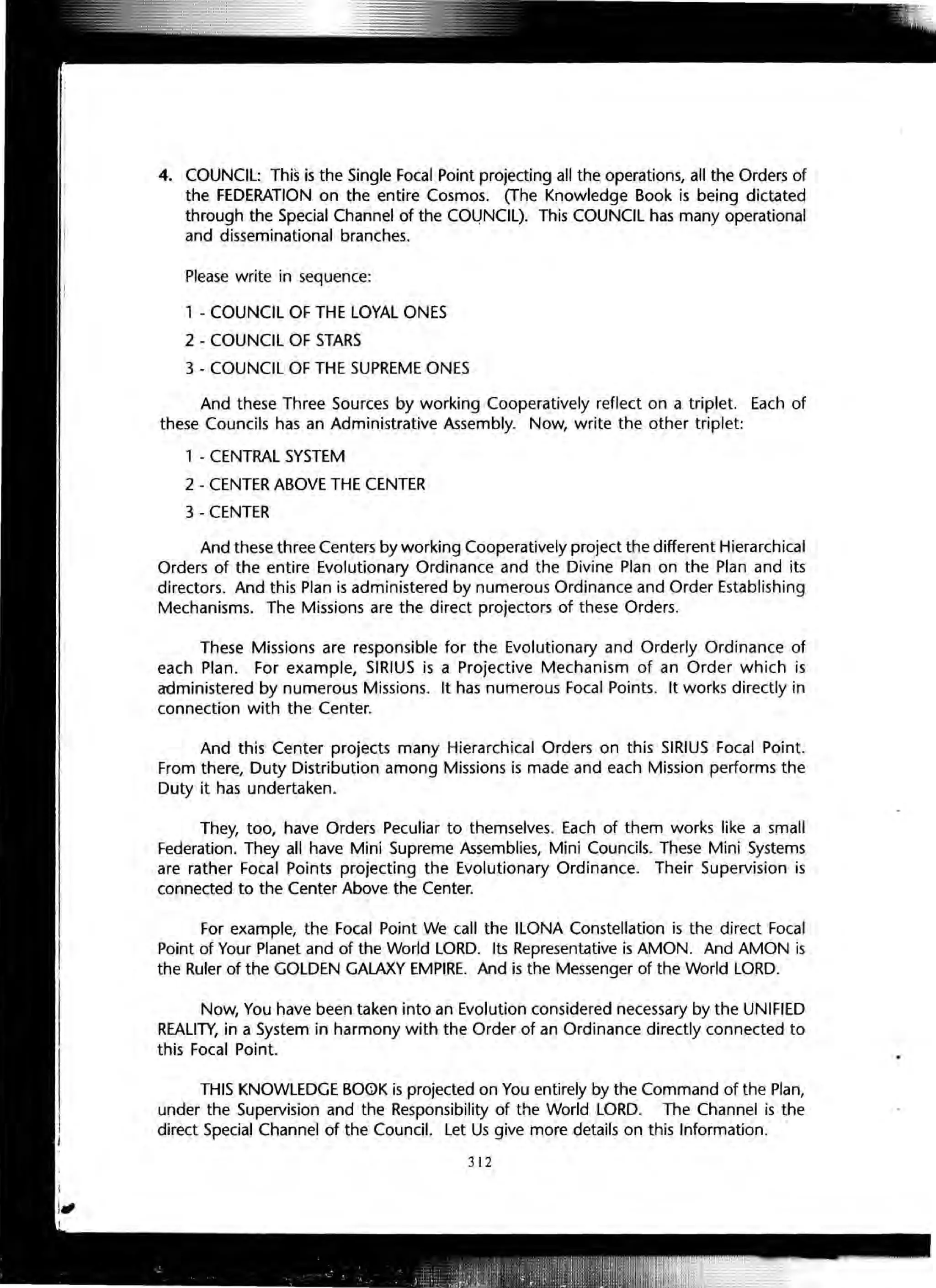 4. COUNCIL: This is the Single Focal Point projecting all the operations, all the Orders of
the FEDERATION on the entire Cosmos. (The Knowledge Book is being dictated
through the Special Channel of the COLJNClL). This COUNCIL has many operational
and disseminational branches.
Please write in sequence:
1 - COUNCIL OF THE LOYAL ONES
2 - COUNCIL OF STARS
3 - COUNCIL OF THE SUPREME ONES
And these Three Sources by working Cooperatively reflect on a triplet. Each of
these Councils has an Administrative Assembly. Now, write the other triplet:
1 - CENTRAL SYSTEM
2 - CENTER ABOVE THE CENTER
3 - CENTER
And these three Centers by working Cooperatively project the different Hierarchical
Orders of the entire Evolutionary Ordinance and the Divine Plan on the Plan and its
directors. And this Plan is administered by numerous Ordinance and Order Establishing
Mechanisms. The Missions are the direct projectors of these Orders.
These Missions are responsible for the Evolutionary and Orderly Ordinance of
each Plan. For example, SIRIUS is a Projective Mechanism of an Order which is
administered by numerous Missions. It has numerous Focal Points. It works directly in
connection with the Center.
And this Center projects many Hierarchical Orders on this SIRIUS Focal Point.
From there, Duty Distribution among Missions is made and each Mission performs the
Duty it has undertaken.
They, too, have Orders Peculiar to themselves. Each of them works like a small
Federation. They all have Mini Supreme Assemblies, Mini Councils. These Mini Systems
are rather Focal Points projecting the Evolutionary Ordinance. Their Supervision is
connected to the Center Above the Center.
For example, the Focal Point We call the ILONA Constellation is the direct Focal
Point of Your Planet and of the World LORD. Its Representative is AMON. And AMON is
the Ruler of the GOLDEN GALAXY EMPIRE. And is the Messenger of the World LORD.
Now, You have been taken into an Evolution considered necessary by the UNIFIED
REALITY, in a System in harmony with the Order of an Ordinance directly connected to
this Focal Point.
THIS KNOWLEDGE BOOK is projected on You entirely by the Command of the Plan,
under the Supervision and the Responsibility of the World LORD. The Channel is the
direct Special Channel of the Council. Let Us give more details on this Information.
312
 
