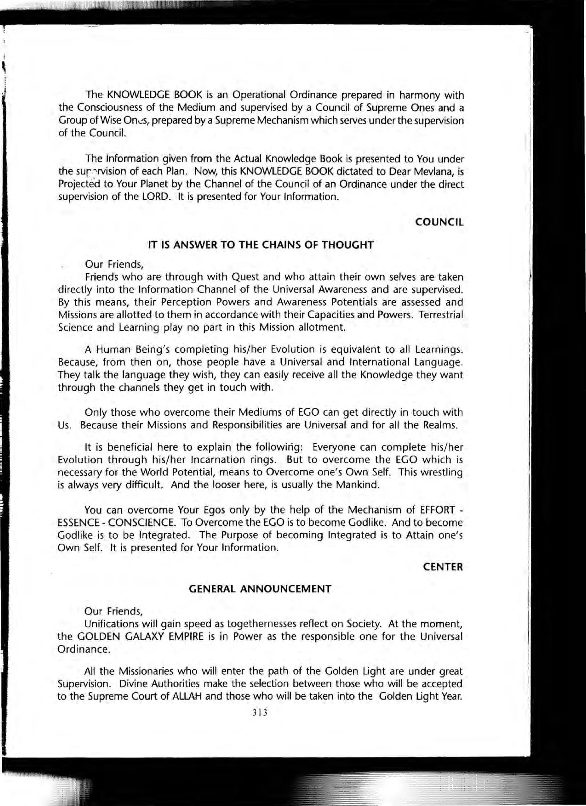 The KNOWLEDGE BOOK is an Operational Ordinance prepared in harmony with
the Consciousness of the Medium and supervised by a Council of Supreme Ones and a
Group of Wise On~s, prepared by a Supreme Mechanism which serves under the supervision
of the Council.
The Information given from the Actual Knowledge Book is presented to You under
the sur'"'lrvision of each Plan. Now, this KNOWLEDGE BOOK dictated to Dear Mevlana, is
Projecte·d to Your Planet by the Channel of the Council of an Ordinance under the direct
supervision of the LORD. It is presented for Your Information.
COUNCIL
IT IS ANSWER TO THE CHAINS OF THOUGHT
Our Friends,
Friends who are through with Quest and who attain their own selves are taken
directly into the Information Channel of the Universal Awareness and are supervised.
By this means, their Perception Powers and Awareness Potentials are assessed and
Missions are allotted to them in accordance with their Capacities and Powers. Terrestrial
Science and Learning play no part in this Mission allotment.
A Human Being's completing his/her Evolution is equivalent to all Learnings.
Because, from then on, those people have a Universal and International Language.
They talk the language they wish, they can easily receive all the Knowledge they want
through the channels they get in touch with.
Only those who overcome their Mediums of EGO can get directly in touch with
Us. Because their Missions and Responsibilities are Universal and for all the Realms.
It is beneficial here to explain the followirig: Everyone can complete his/her
Evolution through his/her Incarnation rings. But to overcome the EGO which is
necessary for the World Potential, means to Overcome one's Own Self. This wrestling
is always very difficult. And the looser here, is usually the Mankind.
You can overcome Your Egos only by the help of the Mechanism of EFFORT -
ESSENCE - CONSCIENCE. To Overcome the EGO is to become Godlike. And to become
Godlike is to be Integrated. The Purpose of becoming Integrated is to Attain one's
Own Self. It is presented for Your Information.
CENTER
GENERAL ANNOUNCEMENT
Our Friends,
Unifications will gain speed as togethernesses reflect on Society. At the moment,
the GOLDEN GALAXY EMPIRE is in Power as the responsible one for the Universal
Ordinance.
All the Missionaries who will enter the path of the Golden Light are under great
Supervision. Divine Authorities make the selection between those who will be accepted
to the Supreme Court of ALLAH and those who will be taken into the Golden Light Year.
313
 