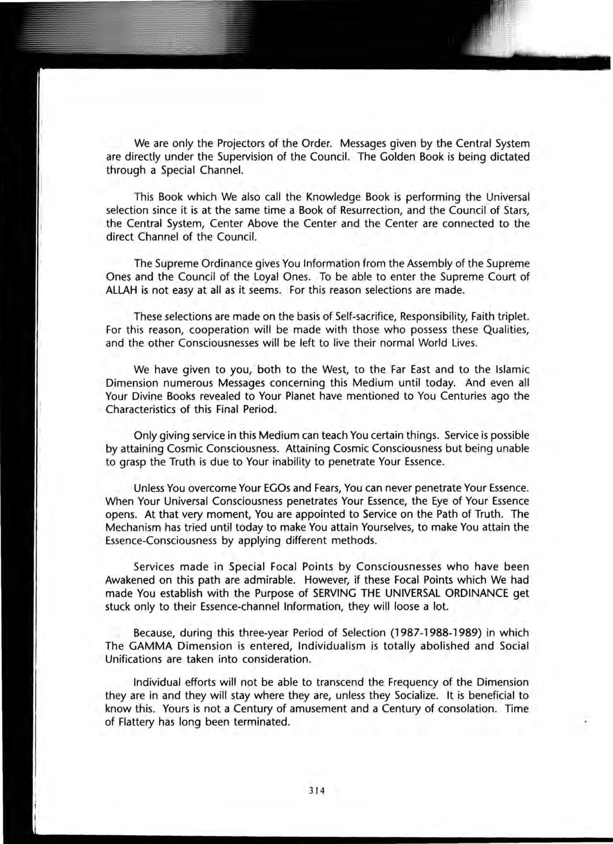 We are only the Projectors of the Order. Messages given by the Central System
are directly under the Supervision of the Council. The Golden Book is being dictated
through a Special Channel.
This Book which We also call the Knowledge Book is performing the Universal
selection since it is at the same time a Book of Resurrection, and the Council of Stars,
the Central System, Center Above the Center and the Center are connected to the
direct Channel of the Council.
The Supreme Ordinance gives You Information from the Assembly of the Supreme
Ones and the Council of the Loyal Ones. To be able to enter the Supreme Court of
ALLAH is not easy at all as it seems. For this reason selections are made.
These selections are made on the basis of Self-sacrifice, Responsibility, Faith triplet.
For this reason, cooperation will be made with those who possess these Qualities,
and the other Consciousnesses will be left to live their normal World Lives.
We have given to you, both to the West, to the Far East and to the Islamic
Dimension numerous Messages concerning this Medium until today. And even all
Your Divine Books revealed to Your Planet have mentioned to You Centuries ago the
Characteristics of this Final Period.
Only giving service in this Medium can teach You certain things. Service is possible
by attaining Cosmic Consciousness. Attaining Cosmic Consciousness but being unable
to grasp the Truth is due to Your inability to penetrate Your Essence.
Unless You overcome Your EGOs and Fears, You can never penetrate Your Essence.
When Your Universal Consciousness penetrates Your Essence, the Eye of Your Essence
opens. At that very moment, You are appointed to Service on the Path of Truth. The
Mechanism has tried until today to make You attain Yourselves, to make You attain the
Essence-Consciousness by applying different methods.
Services made in Special Focal Points by Consciousnesses who have been
Awakened on this path are admirable. However, if these Focal Points which We had
made You establish with the Purpose of SERVING THE UNIVERSAL ORDINANCE get
stuck only to their Essence-channel Information, they will loose a lot.
Because, during this three-year Period of Selection (1987-1988-1989) in which
The GAMMA Dimension is entered, Individualism is totally abolished and Social
Unifications are taken into consideration.
Individual efforts will not be able to transcend the Frequency of the Dimension
they are in and they will stay where they are, unless they Socialize. It is beneficial to
know this. Yours is not a Century of amusement and a Century of consolation. Time
of Flattery has long been terminated.
314
 
