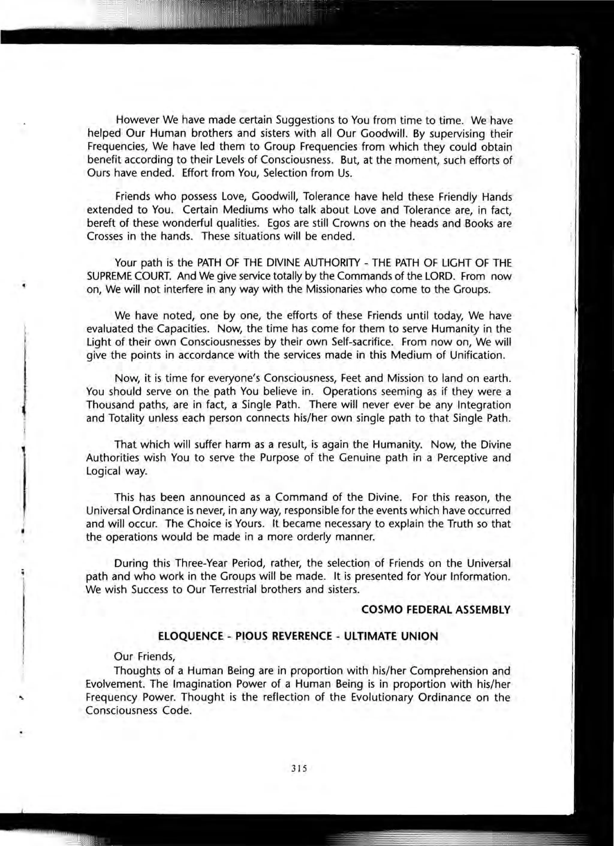 However We have made certain Suggestions to You from time to time. We have
helped Our Human brothers and sisters with all Our Goodwill. By supervising their
Frequencies, We have led them to Group Frequencies from which they could obtain
benefit according to their Levels of Consciousness. But, at the moment, such efforts of
Ours have ended. Effort from You, Selection from Us.
Friends who possess Love, Goodwill, Tolerance have held these Friendly Hands
extended to You. Certain Mediums who talk about Love and Tolerance are, in fact,
bereft of these wonderful qualities. Egos are still Crowns on the heads and Books are
Crosses in the hands. These situations will be ended.
Your path is the PATH OF THE DIVINE AUTHORITY - THE PATH OF LIGHT OF THE
SUPREME COURT. And We give service totally by the Commands of the LORD. From now
on, We will not interfere in any way with the Missionaries who come to the Groups.
We have noted, one by one, the efforts of these Friends until today, We have
evaluated the Capacities. Now, the time has come for them to serve Humanity in the
Light of their own Consciousnesses by their own Self-sacrifice. From now on, We will
give the points in accordance with the services made in this Medium of Unification.
Now, it is time for everyone's Consciousness, Feet and Mission to land on earth.
You should serve on the path You believe in. Operations seeming as if they were a
Thousand paths, are in fact, a Single Path. There will never ever be any Integration
and Totality unless each person connects his/her own single path to that Single Path.
That which will suffer harm as a result, is again the Humanity. Now, the Divine
Authorities wish You to serve the Purpose of the Genuine path in a Perceptive and
Logical way.
This has been announced as a Command of the Divine. For this reason, the
Universal Ordinance is never, in any way, responsible for the events which have occurred
and will occur. The Choice is Yours. It became necessary to explain the Truth so that
the operations would be made in a more orderly manner.
During this Three-Year Period, rather, the selection of Friends on the Universal
path and who work in the Groups will be made. It is presented for Your Information.
We wish Success to Our Terrestrial brothers and sisters.
COSMO FEDERAL ASSEMBLY
ELOQUENCE - PIOUS REVERENCE - ULTIMATE UNION
Our Friends,
Thoughts of a Human Being are in proportion with his/her Comprehension and
Evolvement. The Imagination Power of a Human Being is in proportion with his/her
Frequency Power. Thought is the reflection of the Evolutionary Ordinance on the
Consciousness Code.
315
 