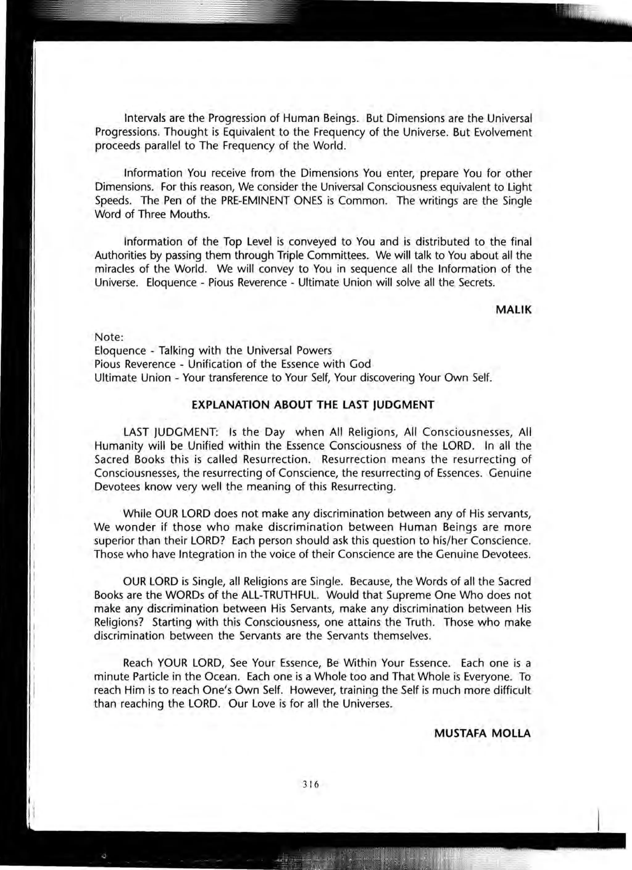 Intervals are the Progression of Human Beings. But Dimensions are the Universal
Progressions. Thought is Equivalent to the Frequency of the Universe. But Evolvement
proceeds parallel to The Frequency of the World.
Information You receive from the Dimensions You enter, prepare You for other
Dimensions. For this reason, We consider the Universal Consciousness equivalent to Light
Speeds. The Pen of the PRE-EMINENT ONES is Common. The writings are the Single
Word of Three Mouths.
Information of the Top Level is conveyed to You and is distributed to the final
Authorities by passing them through Triple Committees. We will talk to You about all the
miracles of the World. We will convey to You in sequence all the Information of the
Universe. Eloquence - Pious Reverence - Ultimate Union will solve all the Secrets.
MALIK
Note:
Eloquence - Talking with the Universal Powers
Pious Reverence - Unification of the Essence with God
Ultimate Union - Your transference to Your Self, Your discovering Your Own Self.
EXPLANATION ABOUT THE LAST JUDGMENT
LAST JUDGMENT: Is the Day when All Religions, All Consciousnesses, All
Humanity will be Unified within the Essence Consciousness of the LORD. In all the
Sacred Books this is called Resurrection. Resurrection means the resurrecting of
Consciousnesses, the resurrecting of Conscience, the resurrecting of Essences. Genuine
Devotees know very well the meaning of this Resurrecting.
While OUR LORD does not make any discrimination between any of His servants,
We wonder if those who make discrimination between Human Beings are more
superior than their LORD? Each person should ask this question to his/her Conscience.
Those who have Integration in the voice of their Conscience are the Genuine Devotees.
OUR LORD is Single, all Religions are Single. Because, the Words of all the Sacred
Books are the WORDs of the ALL-TRUTHFUL. Would that Supreme One Who does not
make any discrimination between His Servants, make any discrimination between His
Religions? Starting with this Consciousness, one attains the Truth. Those who make
discrimination between the Servants are the Servants themselves.
Reach YOUR LORD, See Your Essence, Be Within Your Essence. Each one is a
minute Particle in the Ocean. Each one is a Whole too and That Whole is Everyone. To
reach Him is to reach One's Own Self. However, training the Self is much more difficult
than reaching the LORD. Our Love is for all the Universes.
MUSTAFA MOLLA
316
 
