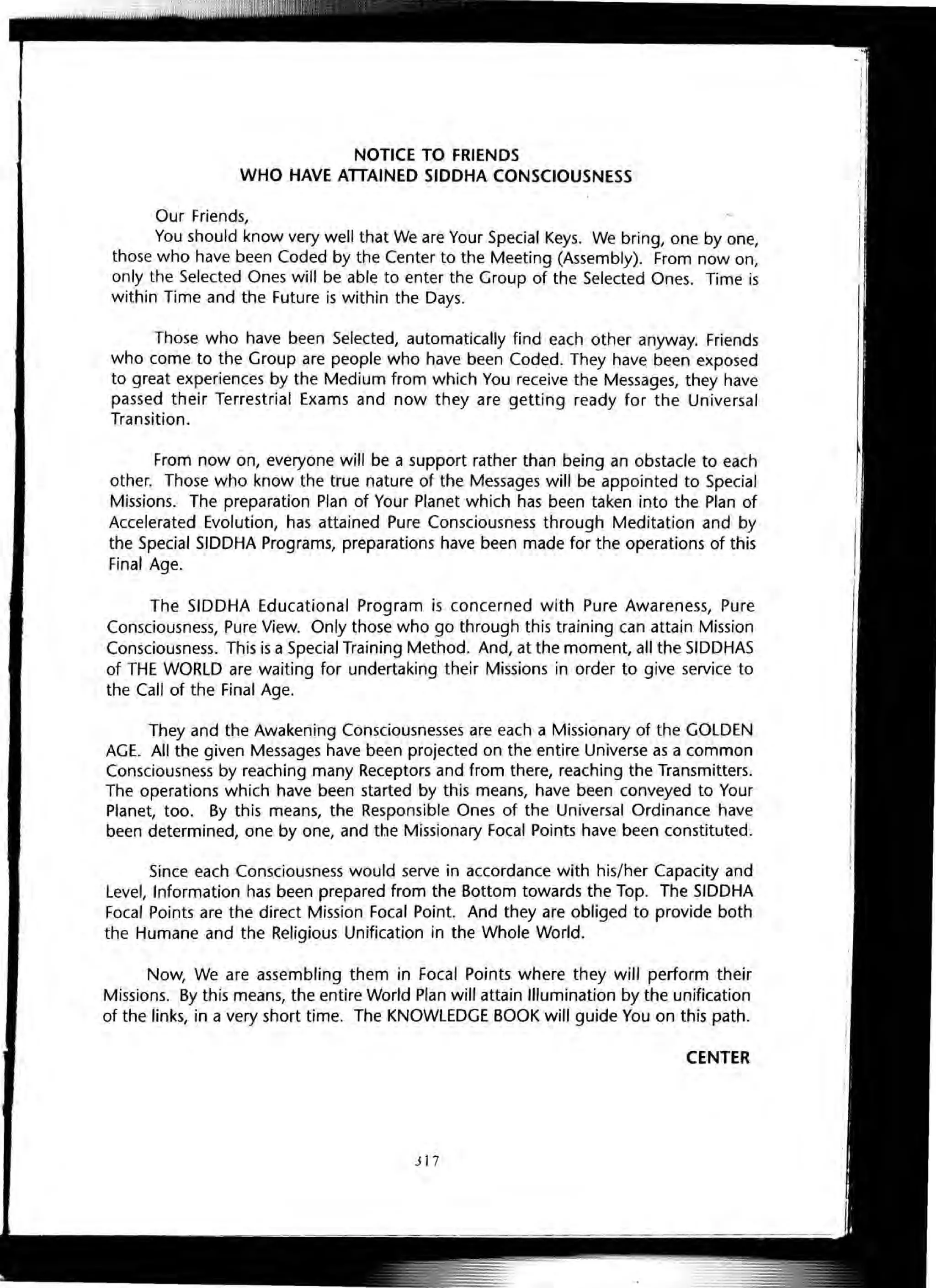 NOTICE TO FRIENDS
WHO HAVE ATTAINED SIDDHA CONSCIOUSNESS
Our Friend~ ~
You should know very well that We are Your Special Keys. We bring, one by one,
those who have been Coded by the Center to the Meeting (Assembly). From now on,
only the Selected Ones will be able to enter the Group of the Selected Ones. Time is
within Time and the Future is within the Days.
Those who have been Selected, automatically find each other anyway. Friends
who come to the Group are people who have been Coded. They have been exposed
to great experiences by the Medium from which You receive the Messages, they have
passed their Terrestrial Exams and now they are getting ready for the Universal
Transition.
From now on, everyone will be a support rather than being an obstacle to each
other. Those who know the true nature of the Messages will be appointed to Special
Missions. The preparation Plan of Your Planet which has been taken into the Plan of
Accelerated Evolution, has attained Pure Consciousness through Meditation and by
the Special SIDDHA Programs, preparations have been made for the operations of this
Final Age.
The SIDDHA Educational Program is concerned with Pure Awareness, Pure
Consciousness, Pure View. Only those who go through this training can attain Mission
Consciousness. This is a Special Training Method. And, at the moment, all the SIDDHAS
of THE WORLD are waiting for undertaking their Missions in order to give service to
the Call of the Final Age.
They and the Awakening Consciousnesses are each a Missionary of the GOLDEN
AGE. All the given Messages have been projected on the entire Universe as a common
Consciousness by reaching many Receptors and from there, reaching the Transmitters.
The operations which have been started by this means, have been conveyed to Your
Planet, too. By this means, the Responsible Ones of the Universal Ordinance have
been determined, one by one, and the Missionary Focal Points have been constituted.
Since each Consciousness would serve in accordance with his/her Capacity and
Level, Information has been prepared from the Bottom towards the TOp. The SIDDHA
Focal Points are the direct Mission Focal Point. And they are obliged to provide both
the Humane and the Religious Unification in the Whole World.
Now, We are assembling them in Focal Points where they will perform their
Missions. By this means, the entire World Plan will attain Illumination by the unification
of the links, in a very short time. The KNOWLEDGE BOOK will guide You on this path.
CENTER
i l7
 
