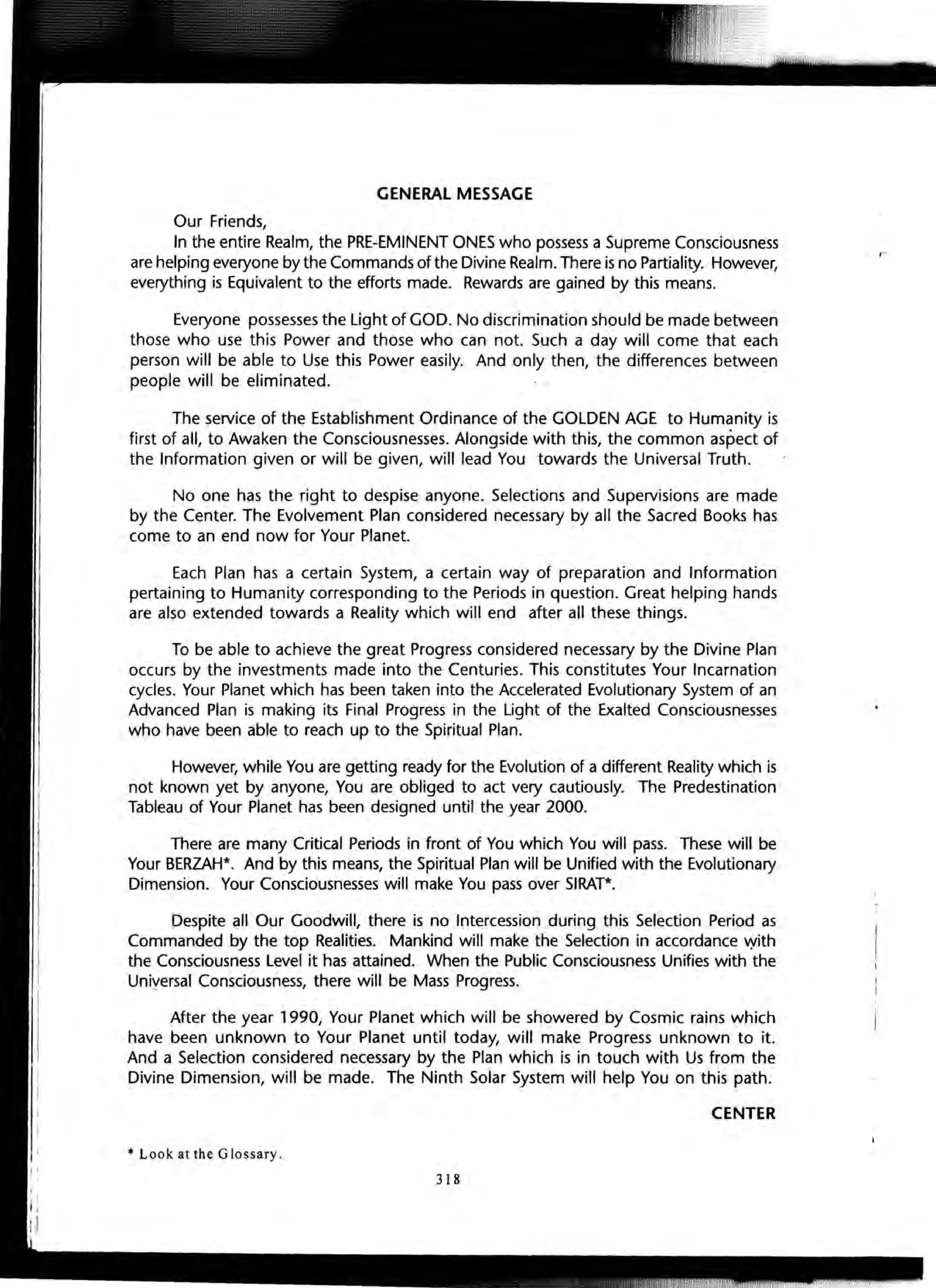 GENERAL MESSAGE
Our Friends,
In the entire Realm, the PRE-EMINENT ONES who possess a Supreme Consciousness
are helping everyone by the Commands of the Divine Realm.There is no Partiality. However,
everything is Equivalent to the efforts made. Rewards are gained by this means.
Everyone possesses the Light of GOD. No discrimination should be made between
those who use this Power and those who can not. Such a day will come that each
person will be able to Use this Power easily. And only then, the differences between
people will be eliminated.
The service of the Establishment Ordinance of the GOLDEN AGE to Humanity is
first of all, to Awaken the Consciousnesses. Alongside with this, the common aspect of
the Information given or will be given, will lead You towards the Universal Truth.
No one has the right to despise anyone. Selections and Supervisions are made
by the Center. The Evolvement Plan considered necessary by all the Sacred Books has
come to an end now for Your Planet.
Each Plan has a certain System, a certain way of preparation and Information
pertaining to Humanity corresponding to the Periods in question. Great helping hands
are also extended towards a Reality which will end after all these things.
To be able to achieve the great Progress considered necessary by the Divine Plan
occurs by the investments made into the Centuries. This constitutes Your Incarnation
cycles. Your Planet which has been taken into the Accelerated Evolutionary System of an
Advanced Plan is making its Final Progress in the Light of the Exalted Consciousnesses
who have been able to reach up to the Spiritual Plan.
However, while You are getting ready for the Evolution of a different Reality which is
not known yet by anyone, You are obliged to act very cautiously. The Predestination
Tableau of Your Planet has been designed until the year 2000.
There are many Critical Periods in front of You which You will pass. These will be
Your BERZAH*. And by this means, the Spiritual Plan will be Unified with the Evolutionary
Dimension. Your Consciousnesses will make You pass over SIRAT*.
Despite all Our Goodwill, there is no Intercession during this Selection Period as
Commanded by the top Realities. Mankind will make the Selection in accordance vyith
the Consciousness Level it has attained. When the Public Consciousness Unifies with the
Uni~ersal Consciousness, there will be Mass Progress.
After the year 1990, Your Planet which will be showered by Cosmic rains which
have been unknown to Your Planet until today, will make Progress unknown to it.
And a Selection considered necessary by the Plan which is in touch with Us from the
Divine Dimension, will be made. The Ninth Solar System will help You on this path.
CENTER
* Look at the Glossary.
318
 