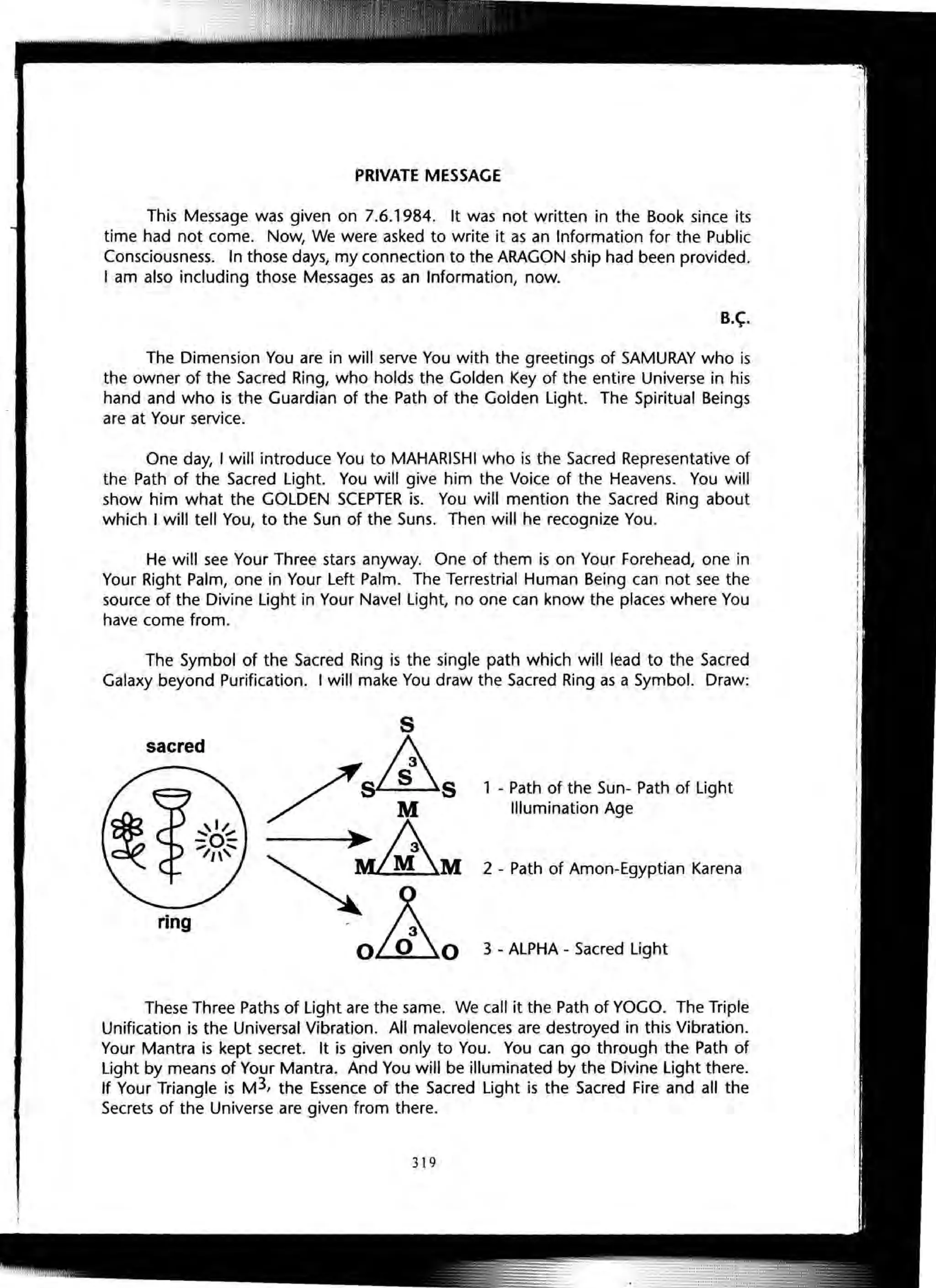 PRIVATE MESSAGE
This Message was given on 7.6.1984. It was not written in the Book since its
time had not come. Now, We were asked to write it as an Information for the Public
Consciousness. In those days, my connection to the ARAGON ship had been provided.
I am also including those Messages as an Information, now.
B.~.
The Dimension You are in will serve You with the greetings of SAMURAY who is
the owner of the Sacred Ring, who holds the Golden Key of the entire Universe in his
hand and who is the Guardian of the Path of the Golden light. The Spiritual Beings
are at Your service.
One day, I will introduce You to MAHARISHI who is the Sacred Representative of
the Path of the Sacred light. You will give him the Voice of the Heavens. You will
show him what the GOLDEN SCEPTER is. You will mention the Sacred Ring about
which I will tell You, to the Sun of the Suns. Then will he recognize You.
He will see Your Three stars anyway. One of them is on Your Forehead, one in
Your Right Palm, one in Your Left Palm. The Terrestrial Human Being can not see the
source of the Divine light in Your Navel light, no one can know the places where You
have come from.
The Symbol of the Sacred Ring is the single path which will lead to the Sacred
Galaxy beyond Purification. I will make You draw the Sacred Ring as a Symbol. Draw:
sacred
ring
1 - Path of the Sun- Path of Light
Illumination Age
2 - Path of Amon-Egyptian Karena
3 - ALPHA - Sacred Light
These Three Paths of Light are the same. We call it the Path of YOGO. The Triple
Unification is the Universal Vibration. All malevolences are destroyed in this Vibration.
Your Mantra is kept secret. It is given only to You. You can go through the Path of
Light by means of Your Mantra. And You will be illuminated by the Divine Light there.
If Your Triangle is M3, the Essence of the Sacred light is the Sacred Fire and all the
Secrets of the Universe are given from there.
319
 