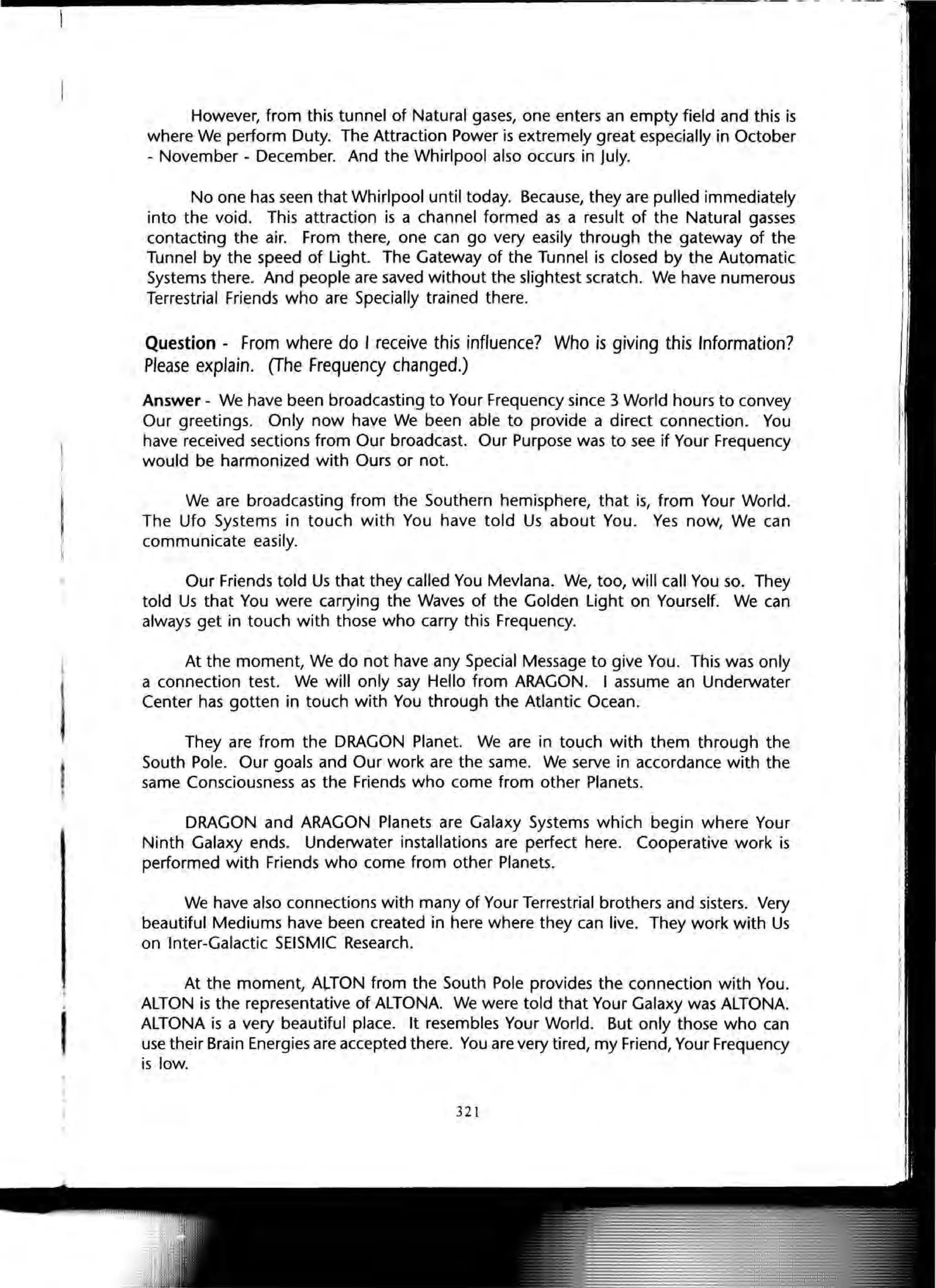 ------------------------------------------ -. ' - ""---
,
I
However, from this tunnel of Natural gases, one enters an empty field and this is
where We perform Duty. The Attraction Power is extremely great especially in October
- November - December. And the Whirlpool also occurs in July.
No one has seen that Whirlpool until today. Because, they are pulled immediately
into the void. This attraction is a channel formed as a result of the Natural gasses
contacting the air. From there, one can go very easily through the gateway of the
Tunnel by the speed of Light. The Gateway of the Tunnel is closed by the Automatic
Systems there. And people are saved without the slightest scratch. We have numerous
Terrestrial Friends who are Specially trained there.
Question - From where do I receive this influence? Who is giving this Information?
Please explain. (The Frequency changed.)
Answer - We have been broadcasting to Your Frequency since 3 World hours to convey
Our greetings. Only now have We been able to provide a direct connection. You
have received sections from Our broadcast. Our Purpose was to see if Your Frequency
would be harmonized with Ours or not.
We are broadcasting from the Southern hemisphere, that is, from Your World.
The Ufo Systems in touch with You have told Us about You. Yes now, We can
communicate easily.
Our Friends told Us that they called You Mevlana. We, too, will call You so. They
told Us that You were carrying the Waves of the Golden Light on Yourself. We can
always get in touch with those who carry this Frequency.
At the moment, We do not have any Special Message to give You. This was only
a connection test. We will only say Hello from ARAGON. I assume an Underwater
Center has gotten in touch with You through the Atlantic Ocean.
They are from the DRAGON Planet. We are in touch with them through the
South Pole. Our goals and Our work are the same. We serve in accordance with the
same Consciousness as the Friends who come from other Planets.
DRAGON and ARAGON Planets are Galaxy Systems which begin where Your
Ninth Galaxy ends. Underwater installations are perfect here. Cooperative work is
performed with Friends who come from other Planets.
We have also connections with many of Your Terrestrial brothers and sisters. Very
beautiful Mediums have been created in here where they can live. They work with Us
on Inter-Galactic SEISMIC Research.
At the moment, A~TON from the South Pole provides the connection with You.
ALTON is the representative of ALTONA. We were told that Your Galaxy was ALTONA.
ALTONA is a very beautiful place. It resembles Your World. But only those who can
use their Brain Energies are accepted there. You are very tired, my Friend, Your Frequency
is low.
321
 