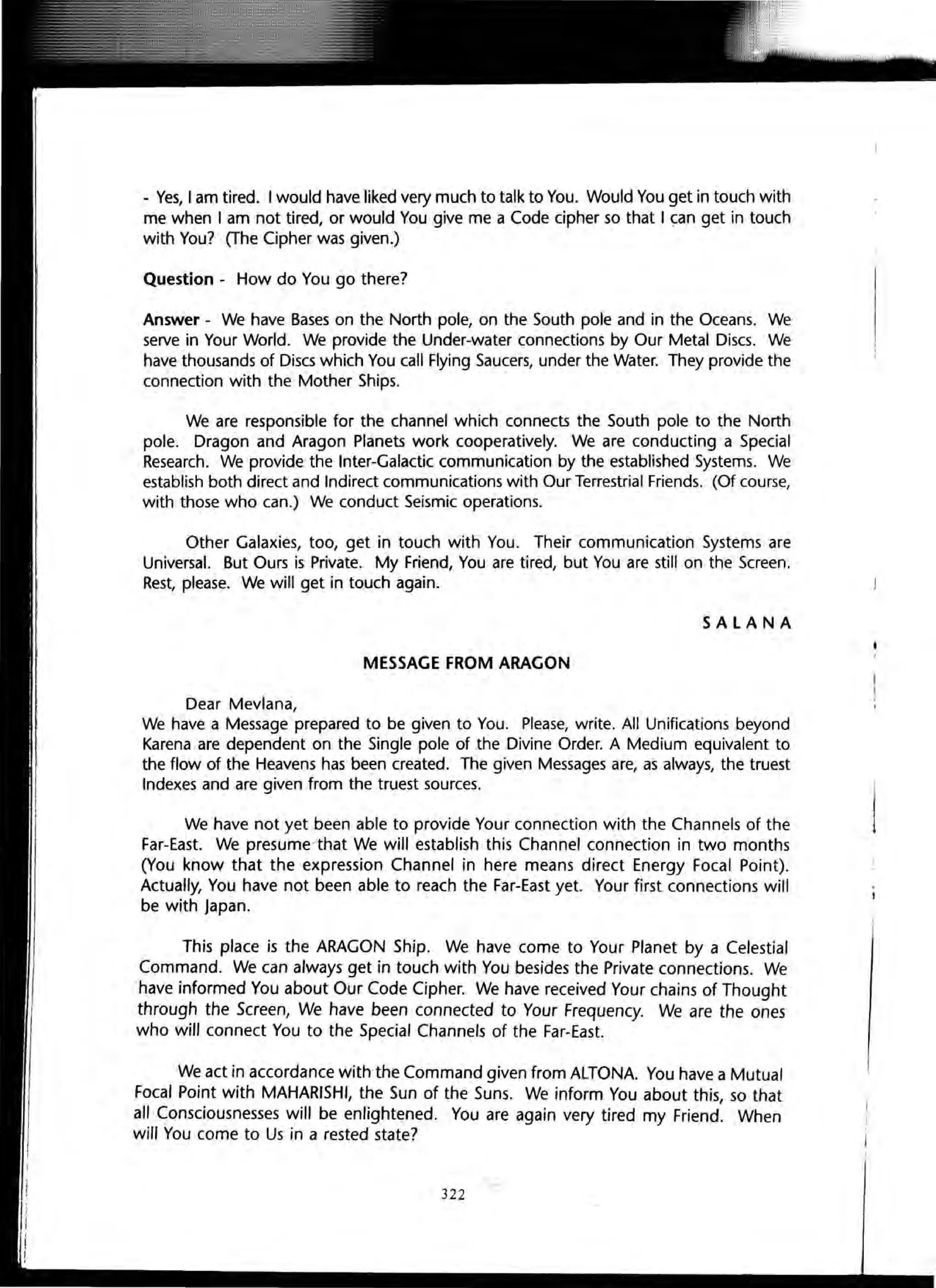 - Yes, I am tired. I would have liked very much to talk to You. Would You get in touch with
me when I am not tired, or would You give me a Code cipher so that I ~an get in touch
with You? (The Cipher was given.)
Question - How do You go there?
Answer - We have Bases on the North pole, on the South pole and in the Oceans. We
serve in Your World. We provide the Under-water connections by Our Metal Discs. We
have thousands of Discs which You call Flying Saucers, under the Water. They provide the
connection with the Mother Ships.
We are responsible for the channel which connects the South pole to the North
pole. Dragon and Aragon Planets work cooperatively. We are conducting a Special
Research. We provide the Inter-Galactic communication by the established Systems. We
establish both direct and Indirect communications with Our Terrestrial Friends. (Of course,
with those who can.) We conduct Seismic operations.
Other Galaxies, too, get in touch with You. Their communication Systems are
Universal. But Ours is Private. My Friend, You are tired, but You are still on the Screen.
Rest, please. We will get in touch again.
SALANA
MESSAGE FROM ARAGON
Dear Mevlana,
We have a Message prepared to be given to You. Please, write. All Unifications beyond
Karena are dependent on the Single pole of the Divine Order. A Medium equivalent to
the flow of the Heavens has been created. The given Messages are, as always, the truest
Indexes and are given from the truest sources.
We have not yet been able to provide Your connection with the Channels of the
Far-East. We presume/that We will establish this Channel connection in two months
(You know that the expression Channel in here means direct Energy Focal Point).
Actually, You have not been able to reach the Far-East yet. Your first connections will
be with Japan.
This place is the ARAGON Ship. We have come to Your Planet by a Celestial
Command. We can a/ways get in touch with You besides the Private connections. We
have informed You about Our Code Cipher. We have received Your chains of Thought
through the Screen, We have been connected to Your Frequency. We are the ones
who will connect You to the Special Channels of the Far-East.
We act in accordance With the Command given from ALTONA. You have a Mutual
Focal Point with MAHARISHI, the Sun of the Suns. We inform You about this, so that
all Consciousnesses will be enlightened. You are again very tired my Friend. When
will You come to Us in a rested state?
322
 