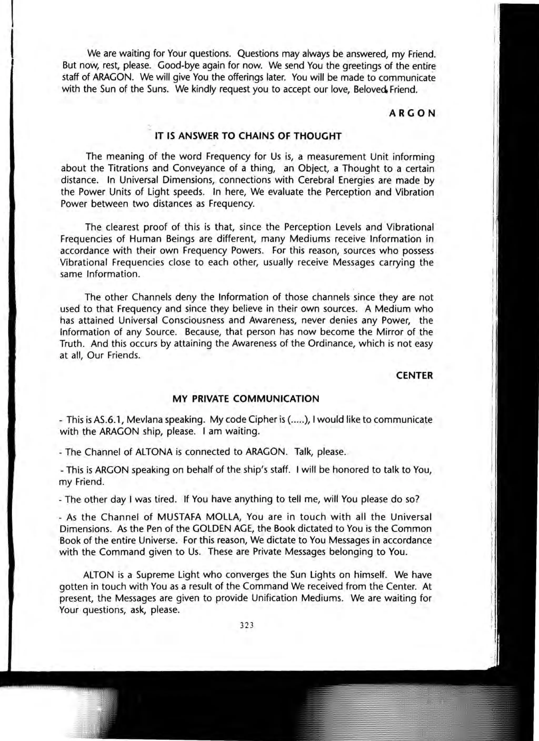 We are waiting for Your questions. Questions may always be answered, my Friend.
But now, rest, please. Good-bye again for now. We send You the greetings of the entire
staff of ARAGON. We will give You the offerings later. You will be made to communicate
with the Sun of the Suns. We kindly request you to accept our love, Beloved Friend.
ARGON
IT IS ANSWER TO CHAINS OF THOUGHT
The meaning of the word Frequency for Us is, a measurement Unit informing
about the Titrations and Conveyance of a thing, an Object, a Thought to a certain
distance. In Universal Dimensions, connections with Cerebral Energies are made by
the Power Units of light speeds. In here, We evaluate the Perception and Vibration
Power between two distances as Frequency.
The clearest proof of this is that, since the Perception levels and Vibrational
Frequencies of Human Beings are different, many Mediums receive Information in
accordance with their own Frequency Powers. For this reason, sources who possess
Vibrational Frequencies close to each other, usually receive Messages carrying the
same Information.
The other Channels deny the Information of those channels since they are not
used to that Frequency and since they believe in their own sources. A Medium who
has attained Universal Consciousness and Awareness, never denies any Power, the
Information of any Source. Because, that person has now become the Mirror of the
Truth. And this occurs by attaining the Awareness of the Ordinance, which is not easy
at all, Our Friends.
CENTER
MY PRIVATE COMMUNICATION
- This is AS.6.1, Mevlana speaking. My code Cipher is (.....), I would like to communicate
with the ARAGON ship, please. I am waiting.
- The Channel of ALTONA is connected to ARAGON. Talk, please.
- This is ARGON speaking on behalf of the ship's staff. I will be honored to talk to You,
my Friend.
- The other day I was tired. If You have anything to tell me, will You please do so?
- As the Channel of MUSTAFA MOllA, You are in touch with all the Universal
Dimensions. As the Pen of the GOLDEN AGE, the Book dictated to You is the Common
Book of the entire Universe. For this reason, We dictate to You Messages in accordance
with the Command given to Us. These are Private Messages belonging to You.
ALTON is a Supreme Light who converges the Sun Lights on himself. We have
gotten in touch with You as a result of the Command We received from the Center. At
present, the Messages are given to provide Unification Mediums. We are waiting for
Your questions, ask, please.
323
 