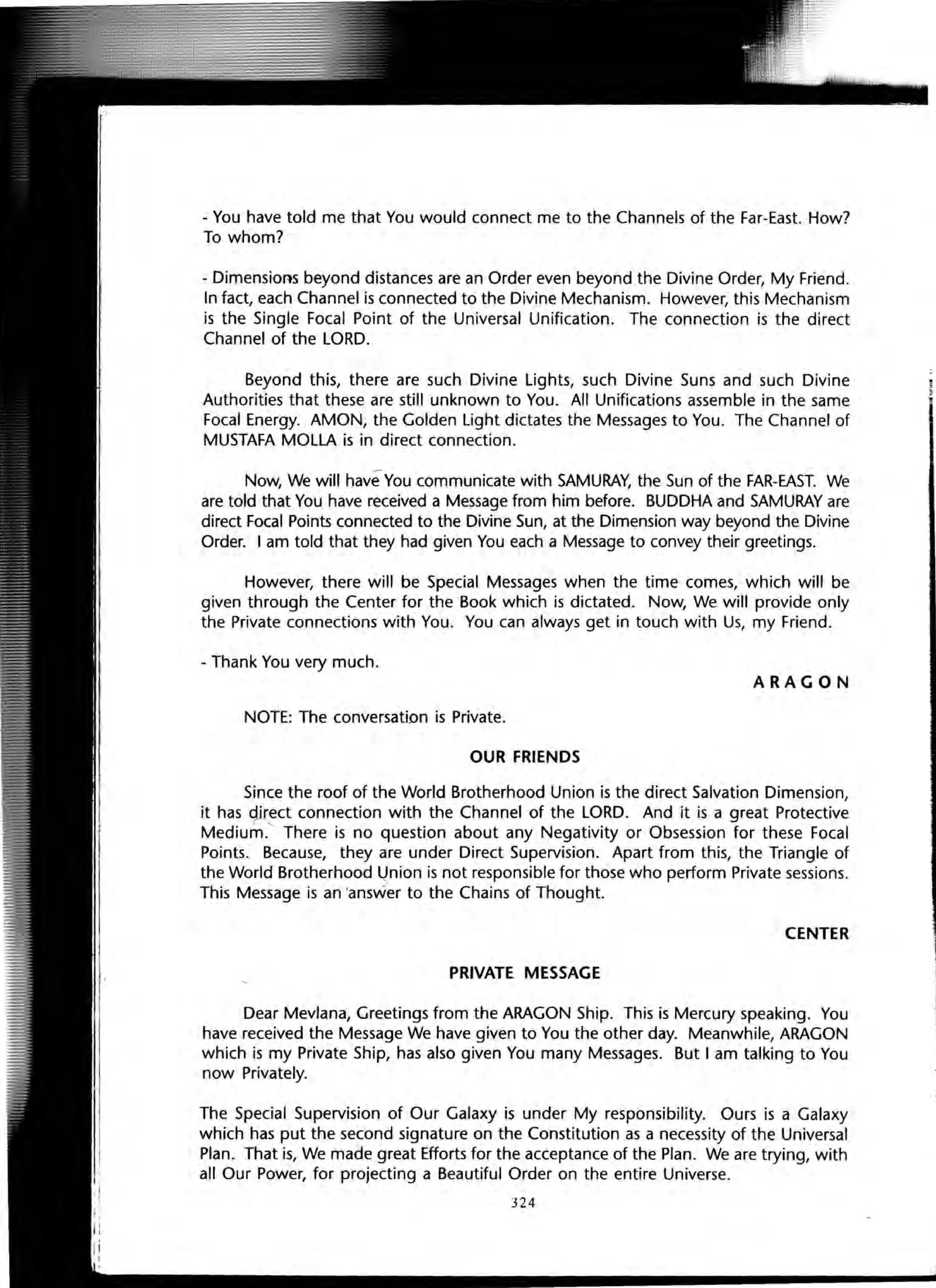 - You have told me that You would connect me to the Channels of the Far-East. How?
To whom?
- Dimensions beyond distances are an Order even beyond the Divine Order, My Friend.
In fact, each Channel is connected to the Divine Mechanism. However, this Mechanism
is the Single Focal Point of the Universal Unification. The connection is the direct
Channel of the LORD.
Beyond this, there are such Divine Lights, such Divine Suns and such Divine
Authorities that these are still unknown to You. All Unifications assemble in the same
Focal Energy. AMON, the Golden Light dictates the Messages to You. The Channel of
MUSTAFA MOLLA is in direct connection.
Now, We will have-You communicate with SAMURAY, the Sun of the FAR-EAST. We
are told that You have received a Message from him before. BUDDHA and SAMURAY are
direct Focal Points connected to the Divine Sun, at the Dimension way beyond the Divine
Order. I am told that they had given You each a Message to convey their greetings.
However, there will be Special Messages when the time comes, which will be
given through the Center for the Book which is dictated. Now, We will provide only
the Private connections with You. You can always get in touch with Us, my Friend.
- Thank You very much.
ARAGON
NOTE: The conversation is Private.
OUR FRIENDS
Since the roof of the World Brotherhood Union is the direct Salvation Dimension,
it has qlrect connection with the Channel of the LORD. And it is a great Protective
Medium.' There is no question about any Negativity or Obsession for these Focal
Points. Because, they are under Direct Supervision. Apart from this, the Triangle of
the World Brotherhood l)nion is not responsible for those who perform Private sessions.
This Message is an 'answer to the Chains of Thought.
CENTER
PRIVATE MESSAGE
Dear Mevlana, Greetings from the ARAGON Ship. This is Mercury speaking. You
have received the Message We have given to You the other day. Meanwhile, ARAGON
which is my Private Ship, has also given You many Messages. But I am talking to You
now Privately.
The Special Supervision of Our Galaxy is under My responsibility. Ours is a Galaxy
which has put the second signature on the Constitution as a necessity of the Universal
Plan. That is, We made great Efforts for the acceptance of the Plan. We are trying, with
all Our Power, for projecting a Beautiful Order on the entire Universe.
324
 