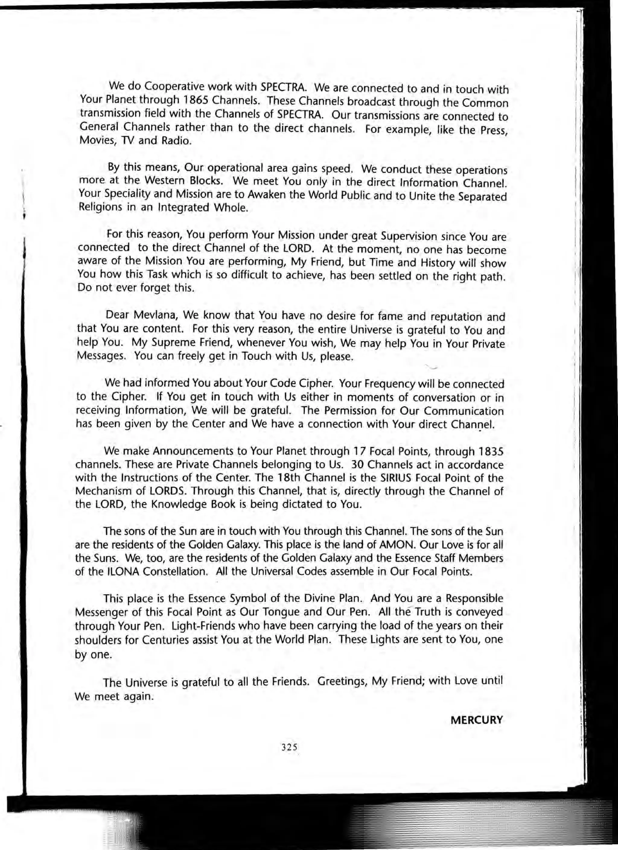 "
i
We do Cooperative work with SPECTRA. We are connected to and in touch with
Your Planet through 1865 Channels. These Channels broadcast through the Common
transmission field with the Channels of SPECTRA. Our transmissions are connected to
General Channels rather than to the direct channels. For example, like the Press,
Movies, lV and Radio.
By this means, Our operational area gains speed. We conduct these operations
more at the Western Blocks. We meet You only in the direct Information Channel.
Your Speciality and Mission are to Awaken the World Public and to Unite the Separated
Religions in an Integrated Whole.
For this reason, You perform Your Mission under great Supervision since You are
connected to the direct Channel of the LORD. At the moment, no one has become
aware of the Mission You are performing, My Friend, but Time and History will show
You how this Task which is so difficult to achieve, has been settled on the right path.
Do not ever forget this. '
Dear Mevlana, We know that You have no desire for fame and reputation and
that You are content. For this very reason, the entire Universe is grateful to You and
help You. My Supreme Friend, whenever You wish, We may help You in Your Private
Messages. You can freely get in Touch with Us, please.
We had informed You about Your Code Cipher. Your Frequency will be connected
to the Cipher. If You get in touch with Us either in moments of conversation or in
receiving Information, We will be grateful. The Permission for Our Communication
has been given by the Center and We have a connection with Your direct Chanl)el.
We make Announcements to Your Planet through 17 Focal Points, through 1835
channels. These are Private Channels belonging to Us. 30 Channels act in accordance
with the Instructions of the Center. The 18th Channel is the SIRIUS Focal Point of the
Mechanism of LORDS. Through this Channel, that is, directly through the Channel of
the LORD, the Knowledge Book is being dictated to You.
The sons of the Sun are in touch with You through this Channel. The sons of the Sun
are the residents of the Golden Galaxy. This place is the land of AMON. Our Love is for all
the Suns. We, too, are the residents of the Golden Galaxy and the Essence Staff Members
of the ILONA Constellation. All the Universal Codes assemble in Our Focal Points.
This place is the Essence Symbol of the Divine Plan. And You are a Responsible
Messenger of this Focal Point as Our Tongue and Our Pen. All the Truth is conveyed
through Your Pen. Light-Friends who have been carrying the load of the years on their
shoulders for Centuries assist You at the World Plan. These Lights are sent to You, one
by one.
The Universe is grateful to all the Friends. Greetings, My Friend; with Love until
We meet again.
MERCURY
325
 