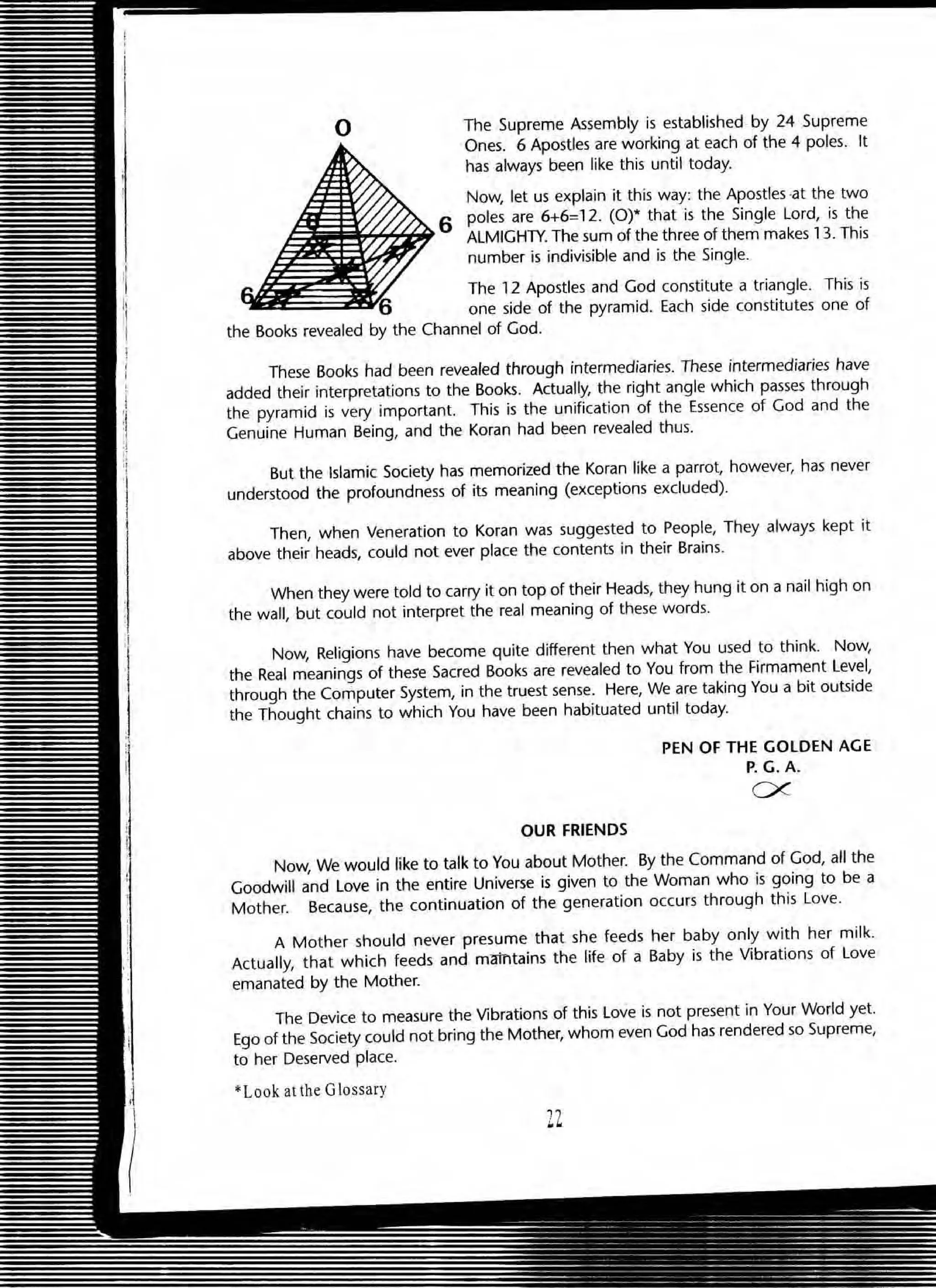 o The Supreme Assembly is established by 24 Supreme
Ones. 6 Apostles are working at each of the 4 poles. It
has always been like this until today.
Now, let us explain it this way: the Apostles ·at the two
6 poles are 6+6=12. (0)* that is the Single lord, is the
ALMIGHTY. The sum of the three of them makes 13. This
number is indivisible and is the Single.
The 12 Apostles and God constitute a triangle. This is
one side of the pyramid. Each side constitutes one of
the Books revealed by the Channel of God.
These Books had been revealed through intermediaries. These intermediaries have
added their interpretations to the Books. Actually, the right angle which passes through
the pyramid is very important. This is the unification of the Essence of God and the
Genuine Human Being, and the Koran had been revealed thus.
But the Islamic Society has memorized the Koran like a parrot, however, has never
understood the profoundness of its meaning (exceptions excluded).
Then, when Veneration to Koran was suggested to People, They always kept it
above their heads, could not ever place the contents in their Brains.
When they were told to carry it on top of their Heads, they hung it on a nail high on
the wall, but could not interpret the real meaning of these words.
Now, Religions have become quite different then what You used to think. Now,
the Real meanings of theS'e Sacred Books are revealed to You from the Firmament Level,
through the Computer System, in the truest sense. Here, We are taking You a bit outside
the Thought chains to which You have been habituated until today.
OUR FRIENDS
PEN OF THE GOLDEN AGE
P. G. A.
ex
Now, We would like to talk to You about Mother. By the Command of God, all the
Goodwill and Love in the entire Universe is given to the Woman who is going to be a
Mother. Because, the continuation of the generation occurs through this Love.
A Mother should never presume that she feeds her baby only with her milk.
Actually, that which feeds and maintains the life of a Baby is the Vibrations of Love
emanated by the Mother.
The Device to measure the Vibrations of this Love is not present in Your World yet.
Ego of the Society could not bring the Mother, whom even God has rendered so Supreme,
to her Deserved place.
*Look at the Glossary
 