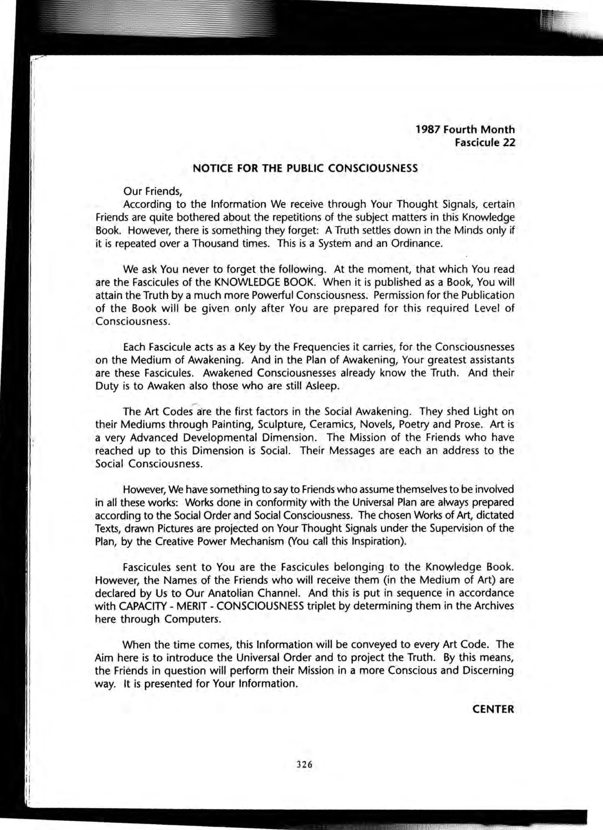 Our Friends,
1987 Fourth Month
Fascicule 22
NOTICE FOR THE PUBLIC CONSCIOUSNESS
According to the Information We receive through Your Thought Signals, certain
Friends are quite bothered about the repetitions of the subject matters in this Knowledge
Book. However, there is something they forget: A Truth settles down in the Minds only if
it is repeated over a Thousand times. This is a System and an Ordinance.
We ask You never to forget the following. At the moment, that which You read
are the Fascicules of the KNOWLEDGE BOOK. When it is published as a Book, You will
attain the Truth by a much more Powerful Consciousness. Permission for the Publication
of the Book will be given only after You are prepared for this required level of
Consciousness.
Each Fascicule acts as a Key by the Frequencies it carries, for the Consciousnesses
on the Medium of Awakening. And in the Plan of Awakening, Your greatest assistants
are these Fascicules. Awakened Consciousnesses already know the Truth. And their
Duty is to Awaken also those who are still Asleep.
The Art CodeS-are the first factors in the Social Awakening. They shed Light on
their Mediums through Painting, Sculpture, Ceramics, Novels, Poetry and Prose. Art is
a very Advanced Developmental Dimension. The Mission of the Friends who have
reached up to this Dimension is Social. Their Messages are each an address to the
Social Consciousness.
However, We have something to say to Friends who assume themselves to be involved
in all these works: Works done in conformity with the Universal Plan are always prepared
according to the Social Order and Social Consciousness. The chosen Works of Art, dictated
Texts, drawn Pictures are projected on Your Thought Signals under the Supervision of the
Plan, by the Creative Power Mechanism (You call this Inspiration).
Fascicules sent to You are the Fascicules belonging to the Knowledge Book.
However, the Names of the Friends who will receive them (in the Medium of Art) are
declared by Us to Our Anatolian Channel. And this is put in sequence in accordance
with CAPACITY - MERIT - CONSCIOUSNESS triplet by determining them in the Archives
here through Computers.
When the time comes, this Information will be conveyed to every Art Code. The
Aim here is to introduce the Universal Order and to project the Truth. By this means,
the Friends in question will perform their Mission in a more Conscious and Discerning
way. It is presented for Your Information.
CENTER
326
 