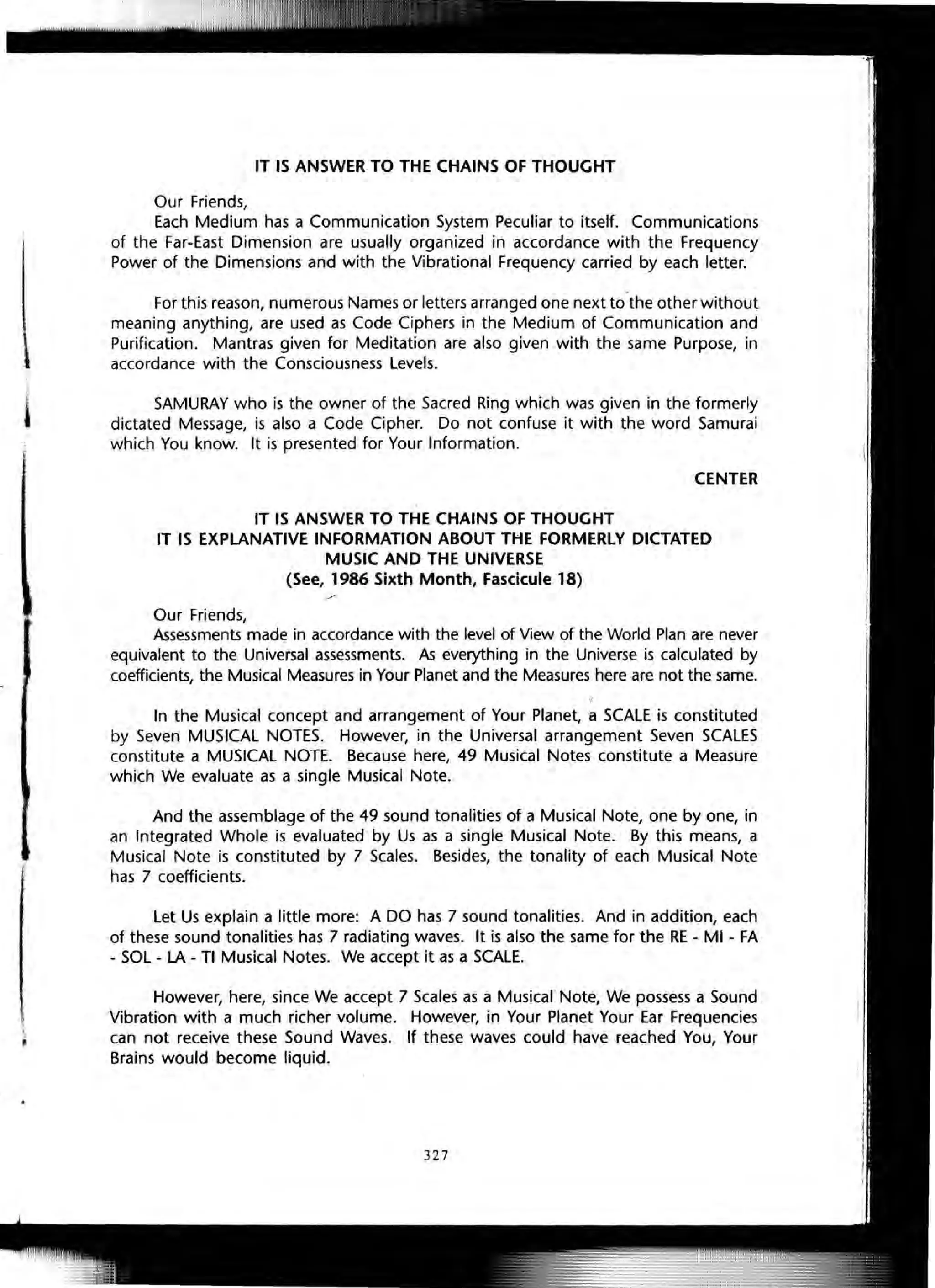 IT IS ANSWER TO THE CHAINS OF THOUGHT
Our Friends,
Each Medium has a Communication System Peculiar to itself. Communications
of the Far-East Dimension are usually organized in accordance with the Frequency
Power of the Dimensions and with the Vibrational Frequency carried by each letter.
For this reason, numerous Names or letters arranged one next to the other without
meaning anything, are used as Code Ciphers in the Medium of Communication and
Purification. Mantras given for Meditation are also given with the same Purpose, in
accordance with the Consciousness Levels.
SAMURAY who is the owner of the Sacred Ring which was given in the formerly
dictated Message, is also a Code Cipher. Do not confuse it with the word Samurai
which You know. It is presented for Your Information.
CENTER
IT IS ANSWER TO THE CHAINS OF THOUGHT
IT IS EXPLANATIVE INFORMATION ABOUT THE FORMERLY DICTATED
MUSIC AND THE UNIVERSE
(See, 1986 Sixth Month, Fascicule 18)
Our Friends,
Assessments made in accordance with the level of View of the World Plan are never
equivalent to the Universal assessments. As everything in the Universe is calculated by
coefficients, the Musical Measures in Your Planet and the Measures here are not the same.
In the Musical concept and arrangement of Your Planet,a SCALE is constituted
by Seven MUSICAL NOTES. However, in the Universal arrangement Seven SCALES
constitute a MUSICAL NOTE. Because here, 49 Musical Notes constitute a Measure
which We evaluate as a single Musical Note.
And the assemblage of the 49 sound tonalities of a Musical Note, one by one, in
an Integrated Whole is evaluated by Us as a single Musical Note. By this means, a
Musical Note is constituted by 7 Scales. Besides, the tonality of each Musical Note
has 7 coefficients.
Let Us explain a little more: A DO has 7 sound tonalities. And in addition, each
of these sound tonalities has 7 radiating waves. It is also the same for the RE - MI - FA
- SOL - LA - TI Musical Notes. We accept it as a SCALE.
However, here, since We accept 7 Scales as a Musical Note, We possess a Sound
Vibration with a much richer volume. However, in Your Planet Your Ear Frequencies
can not receive these Sound Waves. If these waves could have reached You, Your
Brains would become liquid.
327
 