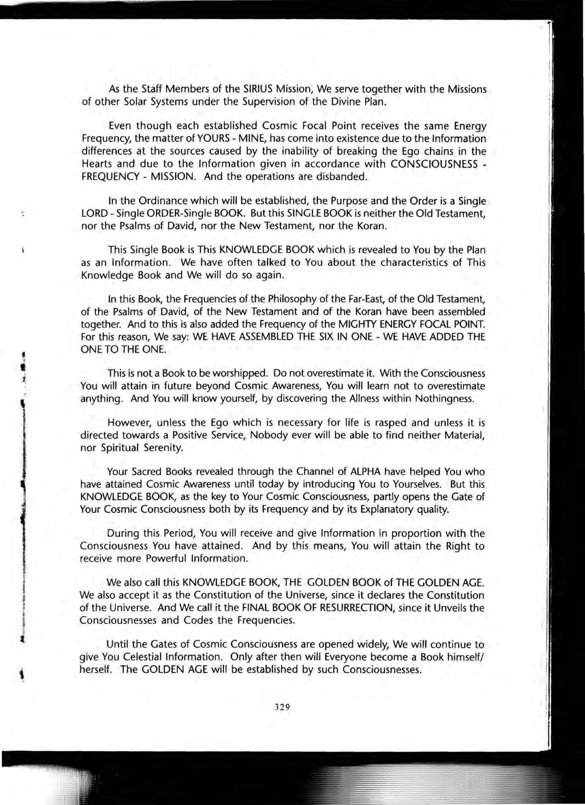 ,
i
As the Staff Members of the SIRIUS Mission, We serve together with the Missions
of other Solar Systems under the Supervision of the Divine Plan.
Even though each established Cosmic Focal Point receives the same Energy
Frequency, the matter of YOURS - MINE, has come into existence due to the Information
differences at the sources caused by the inability of breaking the Ego chains in the
Hearts and due to the Information given in accordance with CONSCIOUSNESS -
FREQUENCY - MISSION. And the operations are disbanded.
In the Ordinance which will be established, the Purpose and the Order is a Single
LORD - Single ORDER-Single BOOK. But this SINGLE BOOK is neither the Old Testament,
nor the Psalms of David, nor the New Testament, nor the Koran.
This Single Book is This KNOWLEDGE BOOK which is revealed to You by the Plan
as an Information. We have often talked to You about the characteristics of This
Knowledge Book and We will do so again.
In this Book, the Frequencies of the Philosophy of the Far-East, of the Old Testament,
of the Psalms of David, of the New Testament and of the Koran have been assembled
together. And to this is also added the Frequency of the MIGHTY ENERGY FOCAL POINT.
For this reason, We say: WE HAVE ASSEMBLED THE SIX IN ONE - WE HAVE ADDED THE
ONE TO THE ONE.
This is not a Book to be worshipped. Do not overestimate it. With the Consciousness
You will attain in future beyond Cosmic Awareness, You will learn not to overestimate
anything. And You will know yourself, by discovering the Allness within Nothingness.
However, unless the Ego which is necessary for life is rasped and unless it is
directed towards a Positive Service, Nobody ever will be able to find neither Material,
nor Spiritual Serenity.
Your Sacred Books revealed through the Channel of ALPHA have helped You who
have attained Cosmic Awareness until today by introducing You to Yourselves. But this
KNOWLEDGE BOOK, as the key to Your Cosmic Consciousness, partly opens the Gate of
Your Cosmic Consciousness both by its Frequency and by its Explanatory quality.
During this Period, You will receive and give Information in proportion with the
Consciousness You have attained. And by this means, You will attain the Right to
receive more Powerful Information.
We also call this KNOWLEDGE BOOK, THE GOLDEN BOOK of THE GOLDEN AGE.
We also accept it as the Constitution of the Universe, since it declares the Constitution
of the Universe. And We call it the FINAL BOOK OF RESURRECTION, since it Unveils the
Consciousnesses and Codes the Frequencies.
Until the Gates of Cosmic Consciousness are opened widely, We will continue to
give You Celestial Information. Only after then will Everyone become a Book himself/
herself. The GOLDEN AGE will be established by such Consciousnesses.
329
 
