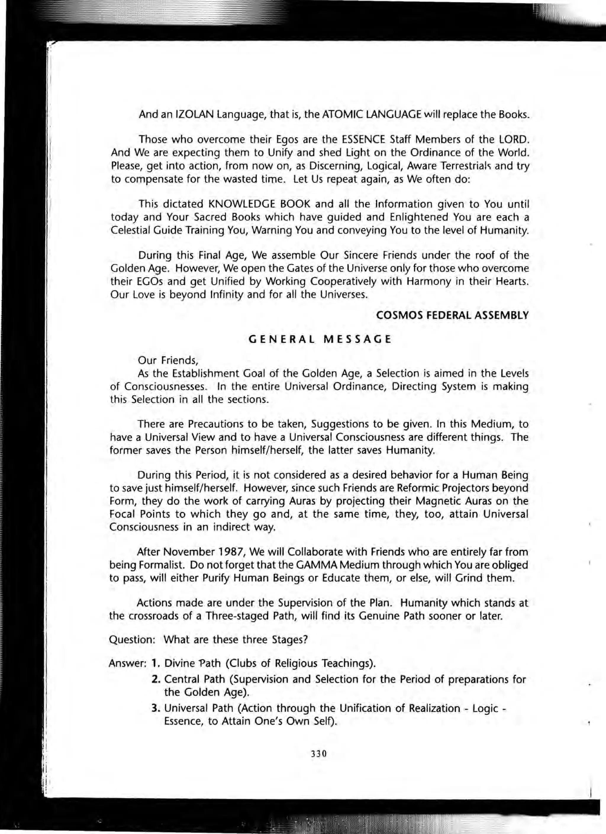 And an IZOLAN Language, that is, the ATOMIC LANGUAGE will replace the Books.
Those who overcome their Egos are the ESSENCE Staff Members of the LORD.
And We are expecting them to Unify and shed light on the Ordinance of the World.
Please, get into action, from now on, as Discerning, Logical, Aware Terrestrial<i and try
to compensate for the wasted time. Let Us repeat again, as We often do:
This dictated KNOWLEDGE BOOK and all the Information given to You until
today and Your Sacred Books which have guided and Enlightened You are each a
Celestial Guide Training You, Warning You and conveying You to the level of Humanity.
During this Final Age, We assemble Our Sincere Friends under the roof of the
Golden Age. However, We open the Gates of the Universe only for those who overcome
their EGOs and get Unified by Working Cooperatively with Harmony in their Hearts.
Our Love is beyond Infinity and for all the Universes.
Our Friends,
COSMOS FEDERAL ASSEMBLY
GENERAL MESSAGE
As the Establishment Goal of the Golden Age, a Selection is aimed in the Levels
of Consciousnesses. In the entire Universal Ordinance, Directing System is making
this Selection in all the sections.
There are Precautions to be taken, Suggestions to be given. In this Medium, to
have a Universal View and to have a Universal Consciousness are different things. The
former saves the Person himself/herself, the latter saves Humanity.
During this Period, it is not considered as a desired behavior for a Human Being
to save just himself/herself. However, since such Friends are Reformic Projectors beyond
Form, they do the work of carrying Auras by projecting their Magnetic Auras on the
Focal Points to which they go and, at the same time, they, too, attain Universal
Consciousness in an indirect way.
After November 1987, We will Collaborate with Friends who are entirely far from
being Formalist. Do not forget that the GAMMA Medium through which You are obliged
to pass, will either Purify Human Beings or Educate them, or else, will Grind them.
Actions made are under the Supervision of the Plan. Humanity which stands at
the crossroads of a Three-staged Path, will find its Genuine Path sooner or later.
Question: What are these three Stages?
Answer: 1. Divine "?ath (Clubs of Religious Teachings).
2. Central Path (Supervision and Selection for the Period of preparations for
the Golden Age).
3. Universal Path (Action through the Unification of Realization - Logic -
Essence, to Attain One's Own Self).
330
 
