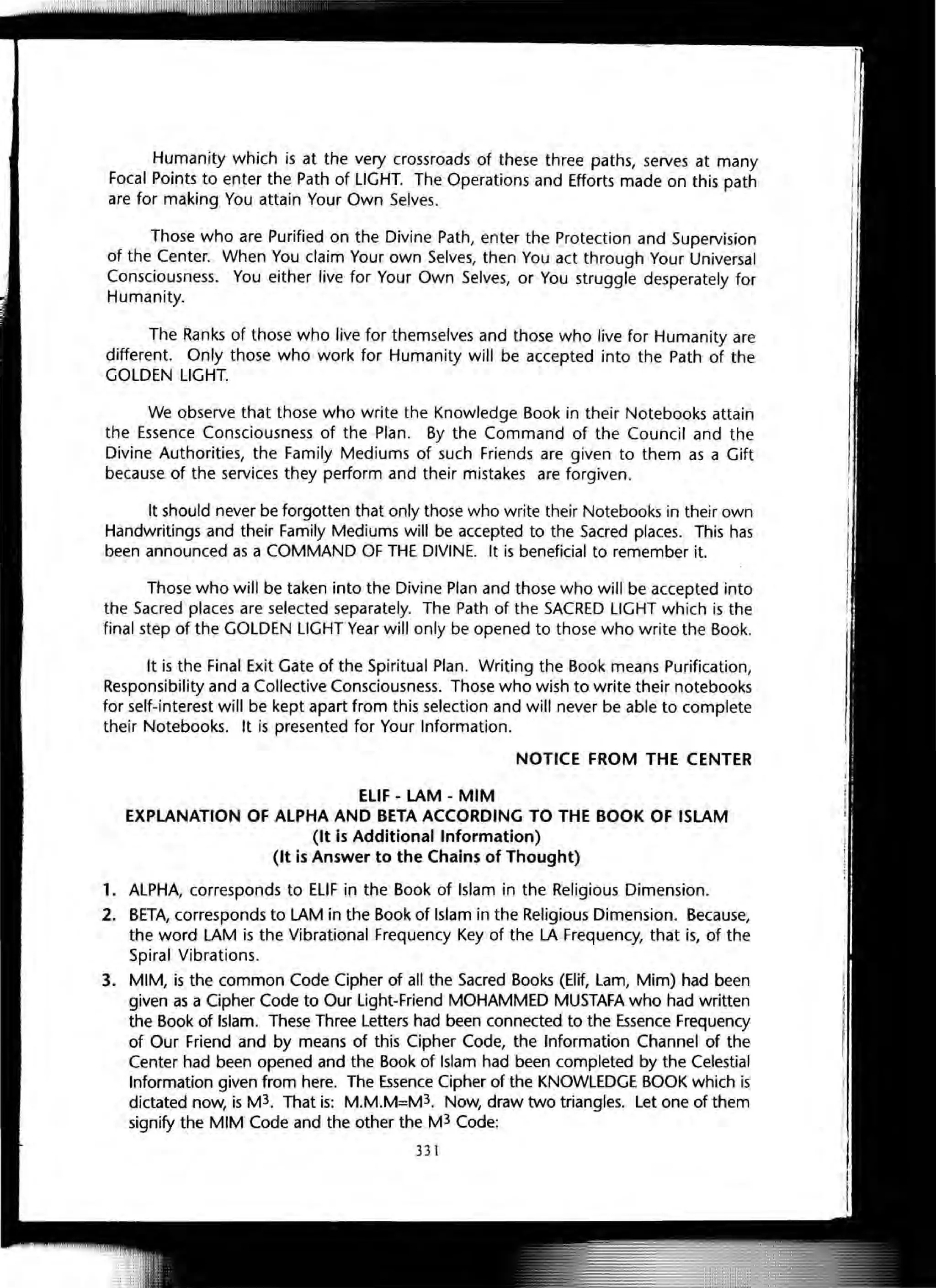 Humanity which is at the very crossroads of these three paths, serves at many
Focal Points to enter the Path of LIGHT. The Operations and Efforts made on this path
are for making You attain Your Own Selves.
Those who are Purified on the Divine Path, enter the Protection and Supervision
of the Center. When You claim Your own Selves, then You act through Your Universal
Consciousness. You either live for Your Own Selves, or You struggle desperately for
Humanity.
The Ranks of those who live for themselves and those who live for Humanity are
different. Only those who work for Humanity will be accepted into the Path of the
GOLDEN LIGHT.
We observe that those who write the Knowledge Book in their Notebooks attain
the Essence Consciousness of the Plan. By the Command of the Council and the
Divine Authorities, the Family Mediums of such Friends are given to them as a Gift
because of the services they perform and their mistakes are forgiven .
It should never be forgotten that only those who write their Notebooks in their own
Handwritings and their Family Mediums will be accepted to the Sacred places. This has
been announced as a COMMAND OF THE DIVINE. It is beneficial to remember it.
Those who will be taken into the Divine Plan and those who will be accepted into
the Sacred places are selected separately. The Path of the SACRED LIGHT which is the
final step of the GOLDEN L1GHTYear will only be opened to those who write the Book.
It is the Final Exit Gate of the Spiritual Plan. Writing the Book means Purification,
Responsibility and a Collective Consciousness. Those who wish to write their notebooks
for self-interest will be kept apart from this selection and will never be able to complete
their Notebooks. It is presented for Your Information.
NOTICE FROM THE CENTER
ELiF - LAM - MIM
EXPLANATION OF ALPHA AND BETA ACCORDING TO THE BOOK OF ISLAM
(It is Additional Information)
(It is Answer to the Chains of Thought)
1. ALPHA, corresponds to ELIF in the Book of Islam in the Religious Dimension.
2. BETA, corresponds to LAM in the Book of Islam in the Religious Dimension. Because,
the word LAM is the Vibrational Frequency Key of the LA Frequency, that is, of the
Spiral Vibrations.
3. MIM, is the common Code Cipher of all the Sacred Books (Elif, Lam, Mim) had been
given as a Cipher Code to Our Light-Friend MOHAMMED MUSTAFA who had written
the Book of Islam. These Three Letters had been connected to the Essence Frequency
of Our Friend and by means of this Cipher Code, the Information Channel of the
Center had been opened and the Book of Islam had been completed by the Celestial
Information given from here. The Essence Cipher of the KNOWLEDGE BOOK which is
dictated now, is M3. That is: M.M.M=M3. Now, draw two triangles. Let one of them
signify the MIM Code and the other the M3 Code:
331
 