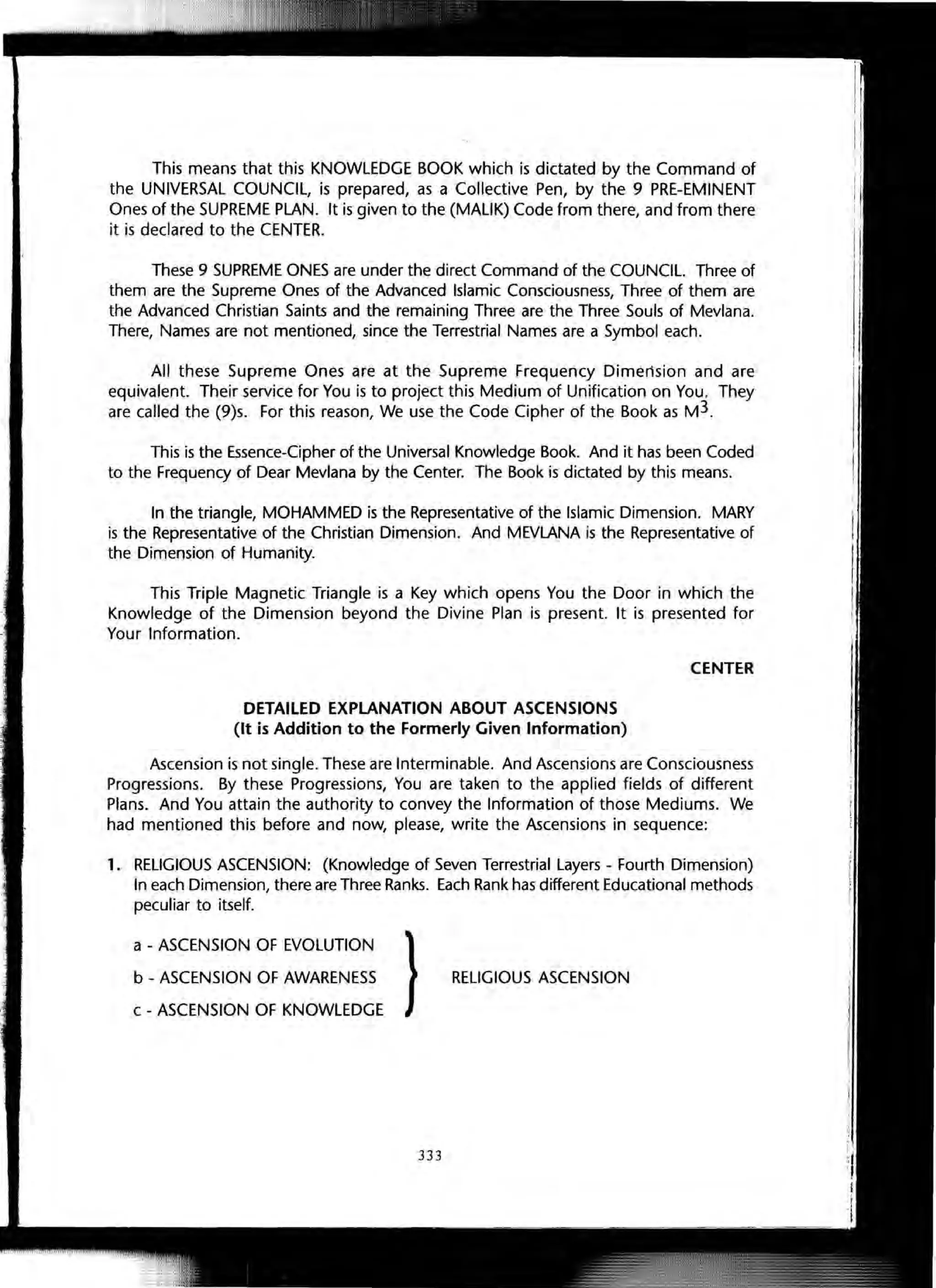 This means that this KNOWLEDGE BOOK which is dictated by the Command of
the UNIVERSAL COUNCIL, is prepared, as a Collective Pen, by the 9 PRE-EMINENT
Ones of the SUPREME PLAN. It is given to the (MALIK) Code from there, and from there
it is declared to the CENTER.
These 9 SUPREME ONES are under the direct Command of the COUNCIL. Three of
them are the Supreme Ones of the Advanced Islamic Consciousness, Three of them are
the Advanced Christian Saints and the remaining Three are the Three Souls of Mevlana.
There, Names are not mentioned, since the Terrestrial Names are a Symbol each.
All these Supreme Ones are at the Supreme Frequency Dimension and are
equivalent. Their service for You is to project this Medium of Unification on You. They
are called the (9)s. For this reason, We use the Code Cipher of the Book as M3.
This is the Essence-Cipher of the Universal Knowledge Book. And it has been Coded
to the Frequency of Dear Mevlana by the Center. The Book is dictated by this means.
In the triangle, MOHAMMED is the Representative of the Islamic Dimension. MARY
is the Representative of the Christian Dimension. And MEVLANA is the Representative of
the Dimension of Humanity.
This Triple Magnetic Triangle is a Key which opens You the Door in which the
Knowledge of the Dimension beyond the Divine Plan is present. It is presented for
Your Information.
DETAILED EXPLANATION ABOUT ASCENSIONS
(It is Addition to the Formerly Given Information)
CENTER
Ascension is not single. These are Interminable. And Ascensions are Consciousness
Progressions. By these Progressions, You are taken to the applied fields of different
Plans. And You attain the authority to convey the Information of those Mediums. We
had mentioned this before and now, please, write the Ascensions in sequence:
1. RELIGIOUS ASCENSION: (Knowledge of Seven Terrestrial Layers - Fourth Dimension)
In each Dimension, there are Three Ranks. Each Rank has different Educational methods
peculiar to itself.
a - ASCENSION OF EVOLUTION
b - ASCENSION OF AWARENESS
c - ASCENSION OF KNOWLEDGE
} RELIGIOUS ASCENSION
333
 