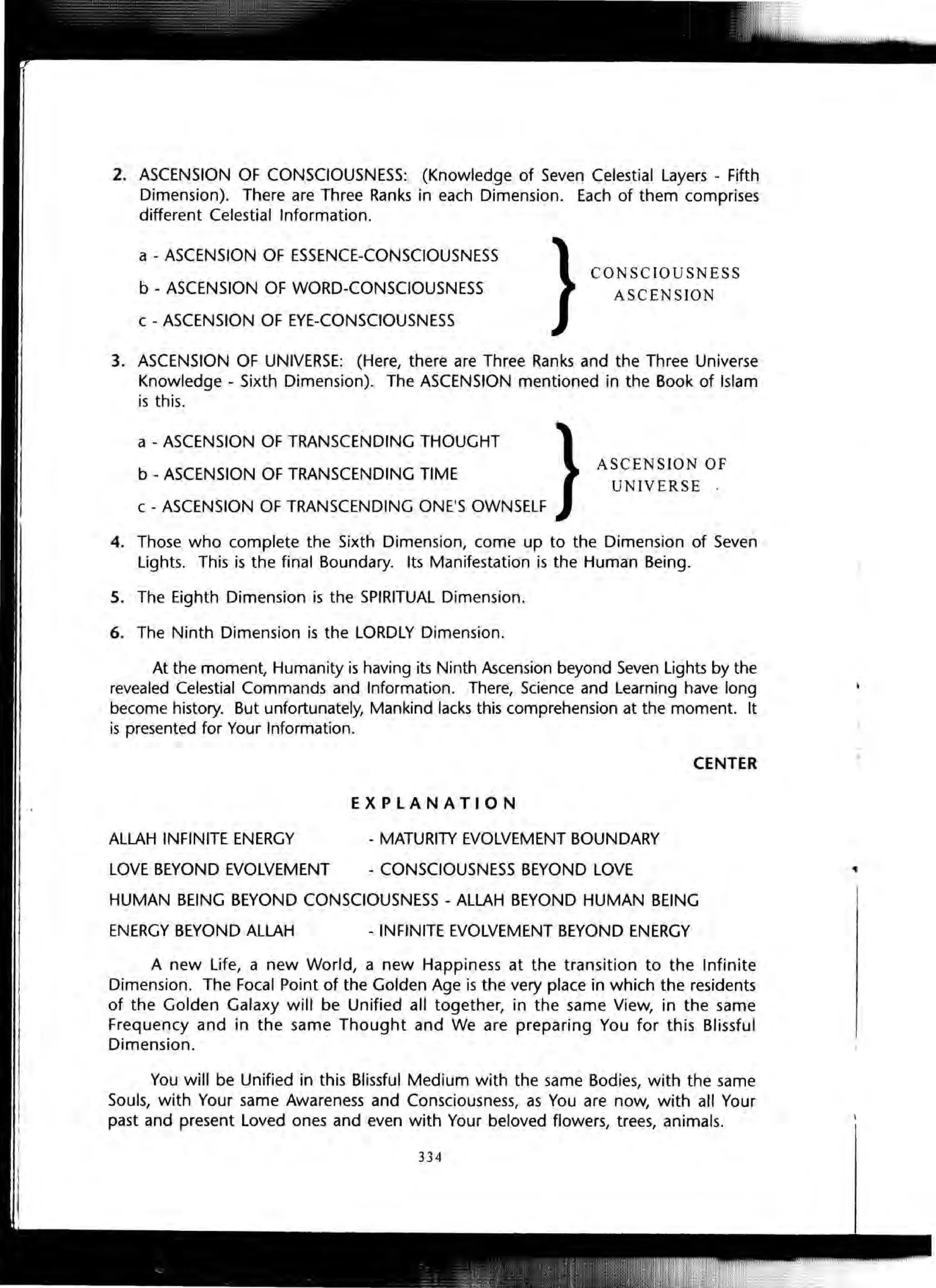 2. ASCENSION OF CONSCIOUSNESS: (Knowledge of Seven Celestial Layers - Fifth
Dimension). There are Three Ranks in each Dimension. Each of them comprises
different Celestial Information.
a - ASCENSION OF ESSENCE-CONSCIOUSNESS
b - ASCENSION OF WORD-CONSCIOUSNESS
c - ASCENSION OF EYE-CONSCIOUSNESS
CONSCIOUSNESS
ASCENSION
3. ASCENSION OF UNIVERSE: (Here, there are Three Ranks and the Three Universe
Knowledge - Sixth Dimension). The ASCENSION mentioned in the Book of Islam
is this.
a - ASCENSION OF TRANSCENDING THOUGHT
b - ASCENSION OF TRANSCENDING TIME
ASCENSION OF
UNIVERSE '
c - ASCENSION OF TRANSCENDING ONE'S OWNSELF
4. Those who complete the Sixth Dimension, come up to the Dimension of Seven
Lights. This is the final Boundary. Its Manifestation is the Human Being.
5. The Eighth Dimension is the SPIRITUAL Dimension.
6. The Ninth Dimension is the LORDLY Dimension.
At the moment, Humanity is having its Ninth Ascension beyond Seven Lights by the
revealed Celestial Commands and Information. There, Science and Learning have long
become history. But unfortunately, Mankind lacks this comprehension at the moment. It
is presented for Your Information.
ALLAH INFINITE ENERGY
LOVE BEYOND EVOLVEMENT
EXPLANATION
- MATURITY EVOLVEMENT BOUNDARY
- CONSCIOUSNESS BEYOND LOVE
CENTER
HUMAN BEING BEYOND CONSCIOUSNESS - ALLAH BEYOND HUMAN BEING
ENERGY BEYOND ALLAH - INFINITE EVOLVEMENT BEYOND ENERGY
A new Life, a new World, a new Happiness at the transition to the Infinite
Dimension. The Focal Point of the Golden Age is the very place in which the residents
of the Golden Galaxy will be Unified all together, in the same View, in the same
Frequency and in the same Thought and We are preparing You for this Blissful
Dimension.
You will be Unified in this Blissful Medium with the same Bodies, with the same
Souls, with Your same Awareness and Consciousness, as You are now, with all Your
past and present Loved ones and even with Your beloved flowers, trees, animals.
334
I .
 