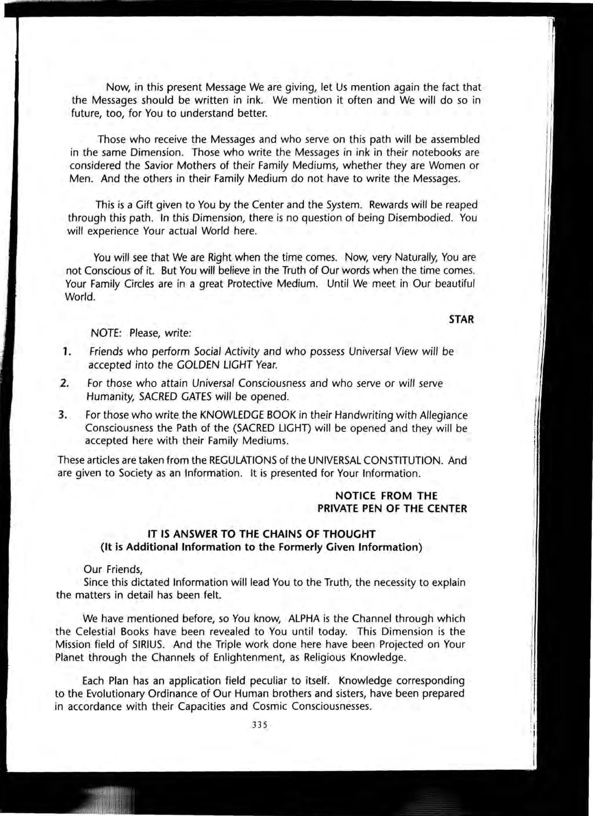 Now, in this present Message We are giving, let Us mention again the fact that
the Messages should be written in ink. We mention it often and We will do so in
future, too, for You to understand better.
Those who receive the Messages and who serve on this path will be assembled
in the same Dimension. Those who write the Messages in ink in their notebooks are
considered the Savior Mothers of their Family Mediums, whether they are Women or
Men. And the others in their Family Medium do not have to write the Messages.
This is a Gift given to You by the Center and the System. Rewards will be reaped
through this path. In this Dimension, there is no question of being Disembodied. You
will experience Your actual World here.
You will see that We are Right when the time comes. Now, very Naturally, You are
not Conscious of it. But You will believe in the Truth of Our words when the time comes.
Your Family Circles are in a great Protective Medium. Until We meet in Our beautiful
World.
STAR
NOTE: Please, write:
1. Friends who perform Social Activity and who possess Universal View will be
accepted into the GOLDEN LIGHT Year.
2. For those who attain Universal Consciousness and who serve or will serve
Humanity, SACRED GATES will be opened.
3. For those who write the KNOWLEDGE BOOK in their Handwriting with Allegiance
Consciousness the Path of the (SACRED LlGHD will be opened and they will be
accepted here with their Family Mediums.
These articles are taken from the REGULATIONS of the UNIVERSAL CONSTITUTION. And
are given to Society as an Information. It is presented for Your Information.
NOTICE FROM THE
PRIVATE PEN OF THE CENTER
IT IS ANSWER TO THE CHAINS OF THOUGHT
(It is Additional Information to the Formerly Given Information)
Our Friends,
Since this dictated Information will lead You to the Truth, the necessity to explain
the matters in detail has been felt.
We have mentioned before, so You know, ALPHA is the Channel through which
the Celestial Books have been revealed to You until today. This Dimension is the
Mission field of SIRIUS. And the Triple work done here have been Projected on Your
Planet through the Channels of Enlightenment, as Religious Knowledge.
Each Plan has an application field peculiar to itself. Knowledge corresponding
to the Evolutionary Ordinance of Our Human brothers and sisters, have been prepared
in accordance with their Capacities and Cosmic Consciousnesses.
335
 
